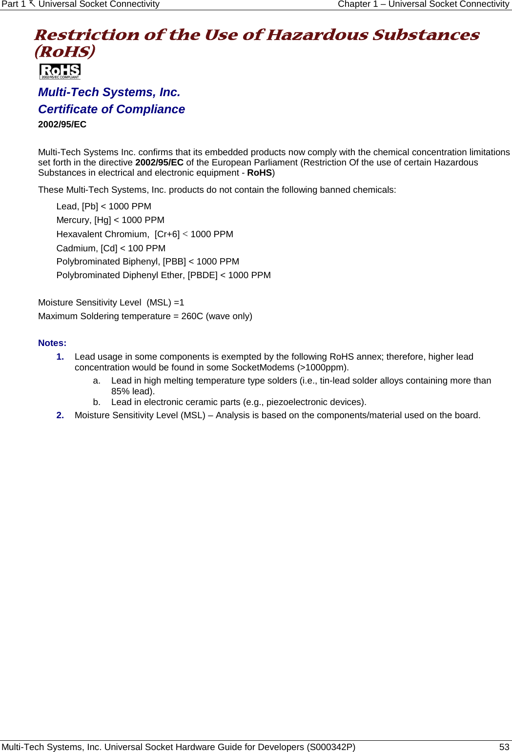 Part 1  Universal Socket Connectivity Chapter 1 – Universal Socket Connectivity Multi-Tech Systems, Inc. Universal Socket Hardware Guide for Developers (S000342P)  53  Restriction of the Use of Hazardous Substances (RoHS)   Multi-Tech Systems, Inc. Certificate of Compliance  2002/95/EC  Multi-Tech Systems Inc. confirms that its embedded products now comply with the chemical concentration limitations set forth in the directive 2002/95/EC of the European Parliament (Restriction Of the use of certain Hazardous Substances in electrical and electronic equipment - RoHS) These Multi-Tech Systems, Inc. products do not contain the following banned chemicals: Lead, [Pb] &lt; 1000 PPM Mercury, [Hg] &lt; 1000 PPM Hexavalent Chromium,  [Cr+6] &lt; 1000 PPM Cadmium, [Cd] &lt; 100 PPM Polybrominated Biphenyl, [PBB] &lt; 1000 PPM Polybrominated Diphenyl Ether, [PBDE] &lt; 1000 PPM  Moisture Sensitivity Level  (MSL) =1   Maximum Soldering temperature = 260C (wave only)  Notes: 1. Lead usage in some components is exempted by the following RoHS annex; therefore, higher lead concentration would be found in some SocketModems (&gt;1000ppm).        a. Lead in high melting temperature type solders (i.e., tin-lead solder alloys containing more than 85% lead).     b. Lead in electronic ceramic parts (e.g., piezoelectronic devices). 2. Moisture Sensitivity Level (MSL) – Analysis is based on the components/material used on the board.    