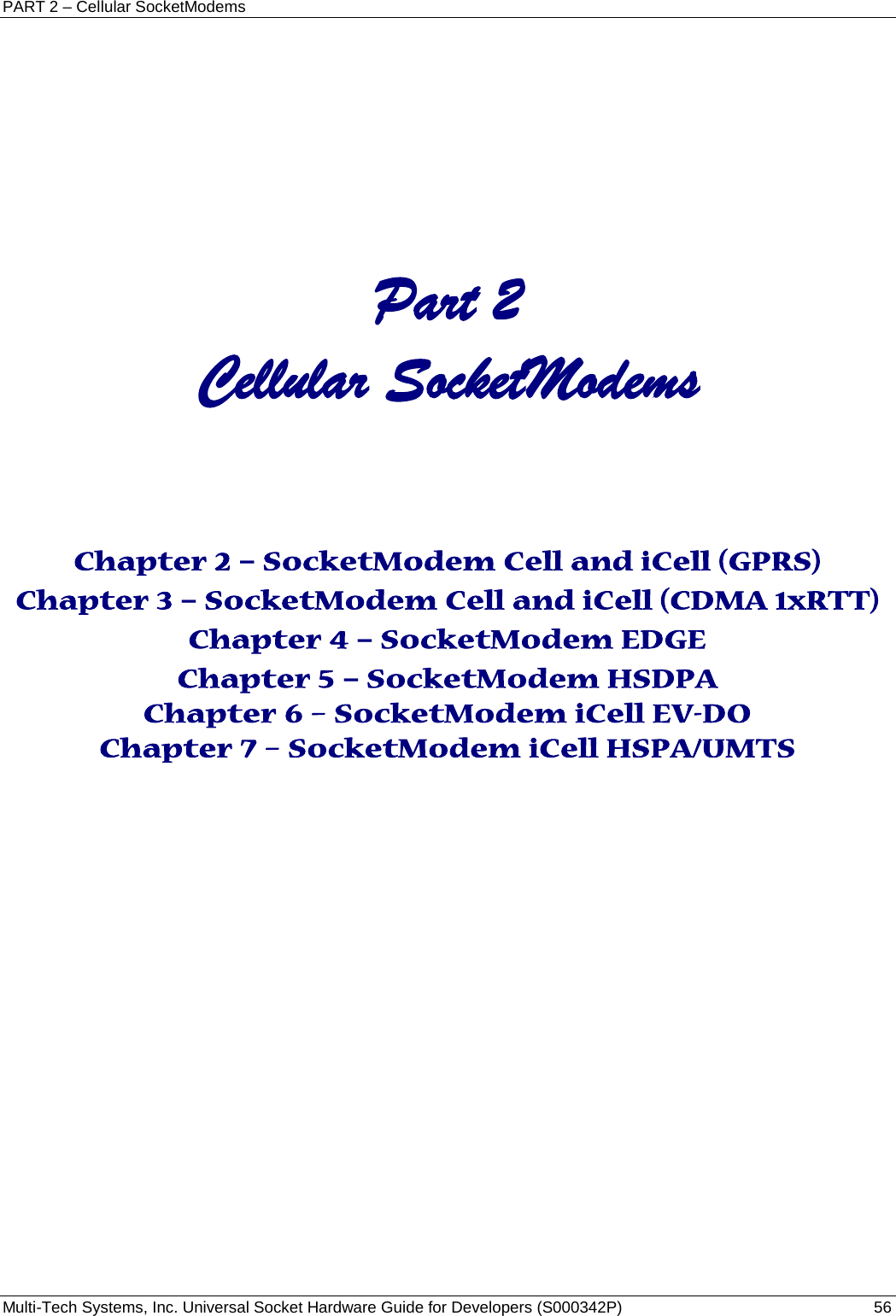 PART 2 – Cellular SocketModems Multi-Tech Systems, Inc. Universal Socket Hardware Guide for Developers (S000342P)  56     Part 2  Cellular SocketModems      Chapter 2 – SocketModem Cell and iCell (GPRS) Chapter 3 – SocketModem Cell and iCell (CDMA 1xRTT) Chapter 4 – SocketModem EDGE Chapter 5 – SocketModem HSDPA Chapter 6 – SocketModem iCell EV-DO Chapter 7 – SocketModem iCell HSPA/UMTS     
