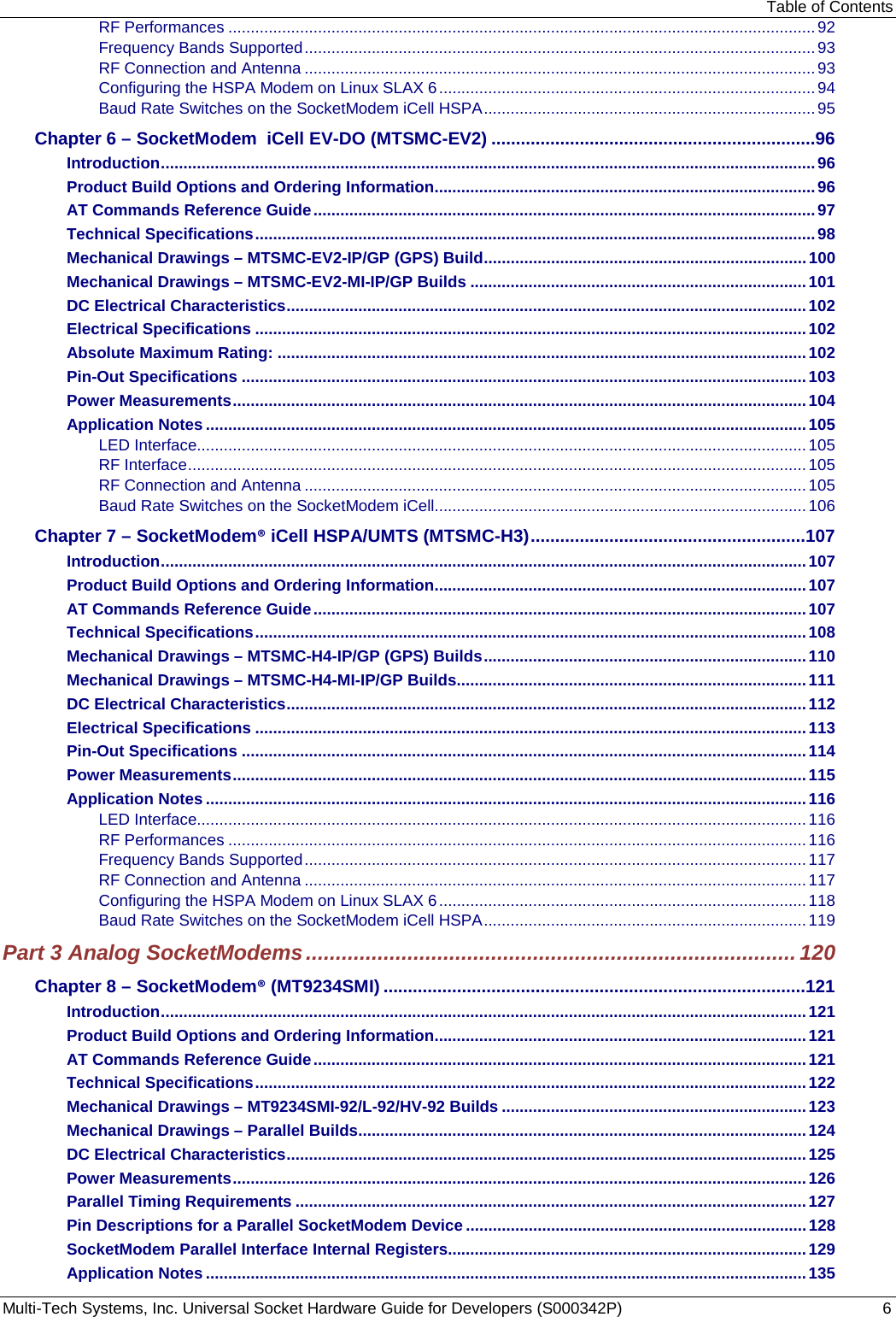 Table of Contents Multi-Tech Systems, Inc. Universal Socket Hardware Guide for Developers (S000342P)  6 RF Performances ................................................................................................................................... 92 Frequency Bands Supported .................................................................................................................. 93 RF Connection and Antenna .................................................................................................................. 93 Configuring the HSPA Modem on Linux SLAX 6 .................................................................................... 94 Baud Rate Switches on the SocketModem iCell HSPA .......................................................................... 95 Chapter 6 – SocketModem  iCell EV-DO (MTSMC-EV2) ..................................................................96 Introduction .................................................................................................................................................. 96 Product Build Options and Ordering Information ..................................................................................... 96 AT Commands Reference Guide ................................................................................................................ 97 Technical Specifications ............................................................................................................................. 98 Mechanical Drawings – MTSMC-EV2-IP/GP (GPS) Build ........................................................................ 100 Mechanical Drawings – MTSMC-EV2-MI-IP/GP Builds ........................................................................... 101 DC Electrical Characteristics .................................................................................................................... 102 Electrical Specifications ........................................................................................................................... 102 Absolute Maximum Rating: ...................................................................................................................... 102 Pin-Out Specifications .............................................................................................................................. 103 Power Measurements ................................................................................................................................ 104 Application Notes ...................................................................................................................................... 105 LED Interface........................................................................................................................................ 105 RF Interface .......................................................................................................................................... 105 RF Connection and Antenna ................................................................................................................ 105 Baud Rate Switches on the SocketModem iCell ................................................................................... 106 Chapter 7 – SocketModem® iCell HSPA/UMTS (MTSMC-H3) ........................................................107 Introduction ................................................................................................................................................ 107 Product Build Options and Ordering Information ................................................................................... 107 AT Commands Reference Guide .............................................................................................................. 107 Technical Specifications ........................................................................................................................... 108 Mechanical Drawings – MTSMC-H4-IP/GP (GPS) Builds ........................................................................ 110 Mechanical Drawings – MTSMC-H4-MI-IP/GP Builds .............................................................................. 111 DC Electrical Characteristics .................................................................................................................... 112 Electrical Specifications ........................................................................................................................... 113 Pin-Out Specifications .............................................................................................................................. 114 Power Measurements ................................................................................................................................ 115 Application Notes ...................................................................................................................................... 116 LED Interface........................................................................................................................................ 116 RF Performances ................................................................................................................................. 116 Frequency Bands Supported ................................................................................................................ 117 RF Connection and Antenna ................................................................................................................ 117 Configuring the HSPA Modem on Linux SLAX 6 .................................................................................. 118 Baud Rate Switches on the SocketModem iCell HSPA ........................................................................ 119 Part 3 Analog SocketModems .................................................................................. 120 Chapter 8 – SocketModem® (MT9234SMI) ......................................................................................121 Introduction ................................................................................................................................................ 121 Product Build Options and Ordering Information ................................................................................... 121 AT Commands Reference Guide .............................................................................................................. 121 Technical Specifications ........................................................................................................................... 122 Mechanical Drawings – MT9234SMI-92/L-92/HV-92 Builds .................................................................... 123 Mechanical Drawings – Parallel Builds .................................................................................................... 124 DC Electrical Characteristics .................................................................................................................... 125 Power Measurements ................................................................................................................................ 126 Parallel Timing Requirements .................................................................................................................. 127 Pin Descriptions for a Parallel SocketModem Device ............................................................................ 128 SocketModem Parallel Interface Internal Registers................................................................................ 129 Application Notes ...................................................................................................................................... 135 