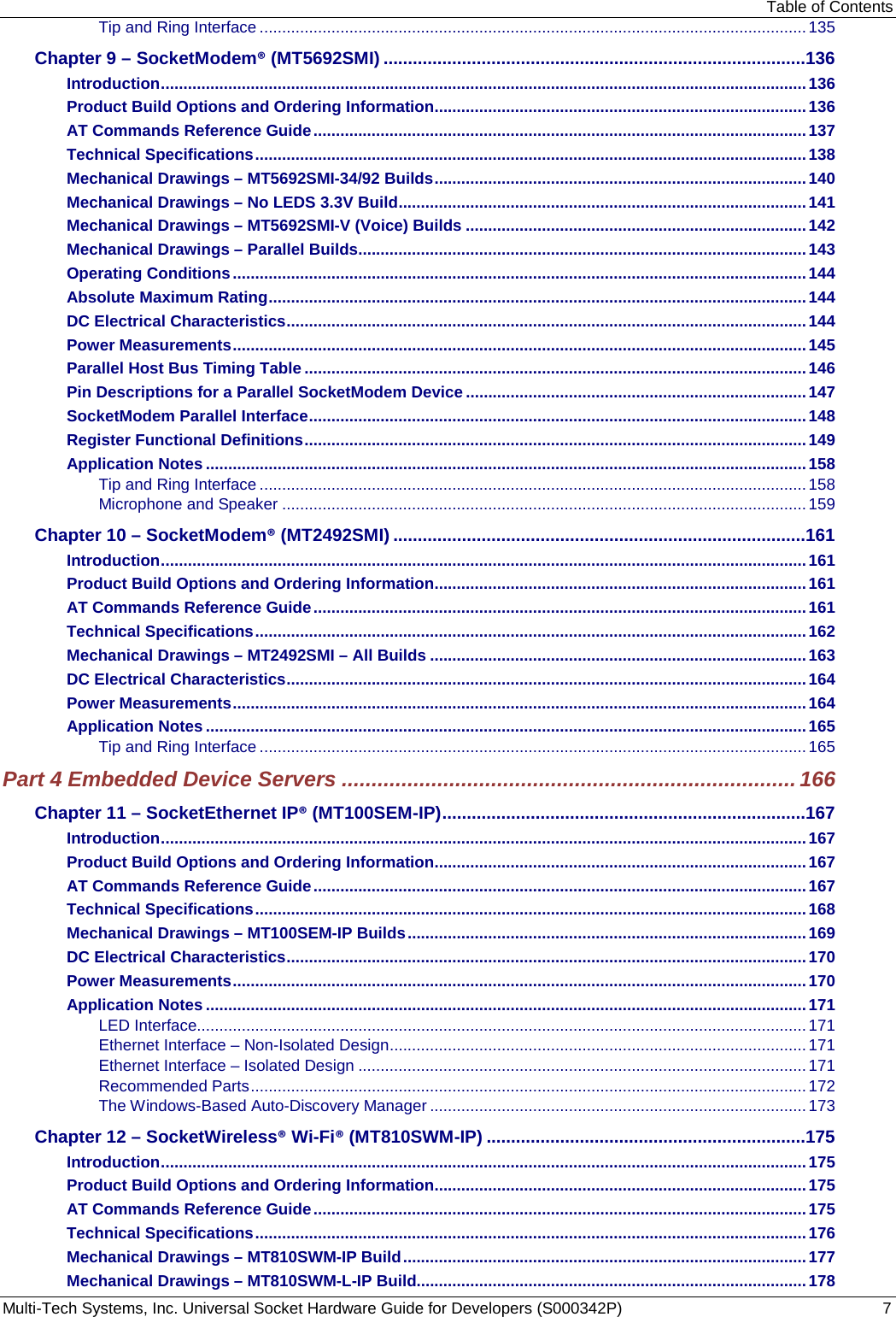 Table of Contents Multi-Tech Systems, Inc. Universal Socket Hardware Guide for Developers (S000342P)  7 Tip and Ring Interface .......................................................................................................................... 135 Chapter 9 – SocketModem® (MT5692SMI) ......................................................................................136 Introduction ................................................................................................................................................ 136 Product Build Options and Ordering Information ................................................................................... 136 AT Commands Reference Guide .............................................................................................................. 137 Technical Specifications ........................................................................................................................... 138 Mechanical Drawings – MT5692SMI-34/92 Builds ................................................................................... 140 Mechanical Drawings – No LEDS 3.3V Build ........................................................................................... 141 Mechanical Drawings – MT5692SMI-V (Voice) Builds ............................................................................ 142 Mechanical Drawings – Parallel Builds .................................................................................................... 143 Operating Conditions ................................................................................................................................ 144 Absolute Maximum Rating ........................................................................................................................ 144 DC Electrical Characteristics .................................................................................................................... 144 Power Measurements ................................................................................................................................ 145 Parallel Host Bus Timing Table ................................................................................................................ 146 Pin Descriptions for a Parallel SocketModem Device ............................................................................ 147 SocketModem Parallel Interface ............................................................................................................... 148 Register Functional Definitions ................................................................................................................ 149 Application Notes ...................................................................................................................................... 158 Tip and Ring Interface .......................................................................................................................... 158 Microphone and Speaker ..................................................................................................................... 159 Chapter 10 – SocketModem® (MT2492SMI) ....................................................................................161 Introduction ................................................................................................................................................ 161 Product Build Options and Ordering Information ................................................................................... 161 AT Commands Reference Guide .............................................................................................................. 161 Technical Specifications ........................................................................................................................... 162 Mechanical Drawings – MT2492SMI – All Builds .................................................................................... 163 DC Electrical Characteristics .................................................................................................................... 164 Power Measurements ................................................................................................................................ 164 Application Notes ...................................................................................................................................... 165 Tip and Ring Interface .......................................................................................................................... 165 Part 4 Embedded Device Servers ............................................................................ 166 Chapter 11 – SocketEthernet IP® (MT100SEM-IP) ..........................................................................167 Introduction ................................................................................................................................................ 167 Product Build Options and Ordering Information ................................................................................... 167 AT Commands Reference Guide .............................................................................................................. 167 Technical Specifications ........................................................................................................................... 168 Mechanical Drawings – MT100SEM-IP Builds ......................................................................................... 169 DC Electrical Characteristics .................................................................................................................... 170 Power Measurements ................................................................................................................................ 170 Application Notes ...................................................................................................................................... 171 LED Interface........................................................................................................................................ 171 Ethernet Interface – Non-Isolated Design ............................................................................................. 171 Ethernet Interface – Isolated Design .................................................................................................... 171 Recommended Parts ............................................................................................................................ 172 The Windows-Based Auto-Discovery Manager .................................................................................... 173 Chapter 12 – SocketWireless® Wi-Fi® (MT810SWM-IP) .................................................................175 Introduction ................................................................................................................................................ 175 Product Build Options and Ordering Information ................................................................................... 175 AT Commands Reference Guide .............................................................................................................. 175 Technical Specifications ........................................................................................................................... 176 Mechanical Drawings – MT810SWM-IP Build .......................................................................................... 177 Mechanical Drawings – MT810SWM-L-IP Build....................................................................................... 178 