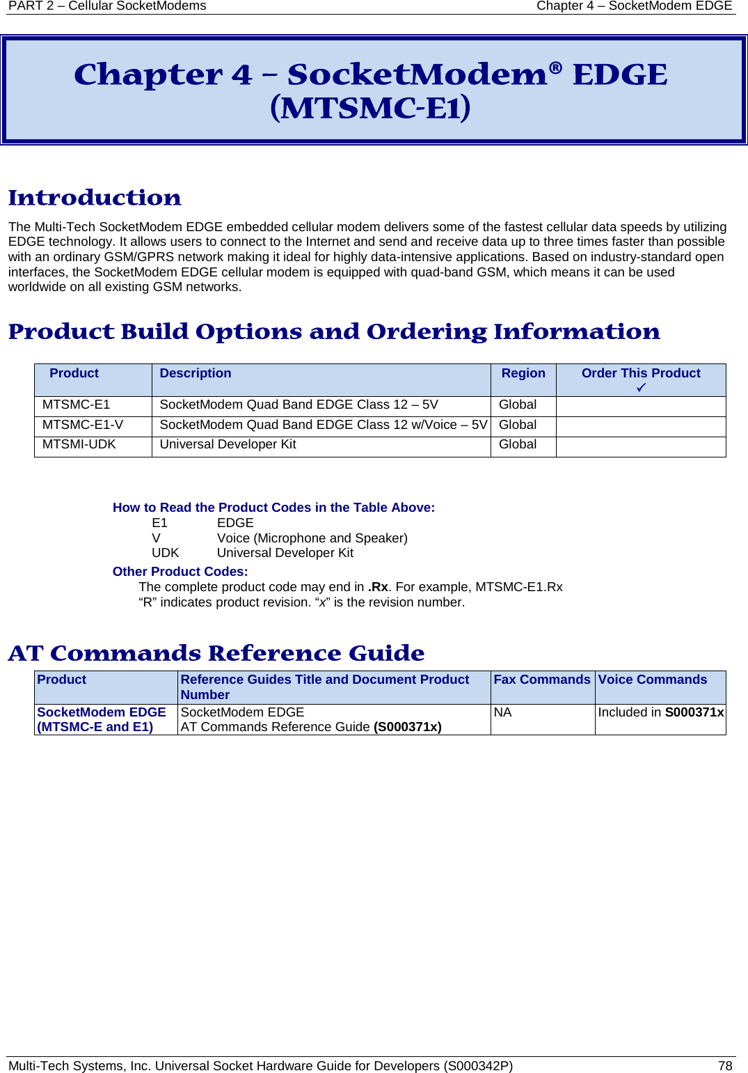PART 2 – Cellular SocketModems Chapter 4 – SocketModem EDGE Multi-Tech Systems, Inc. Universal Socket Hardware Guide for Developers (S000342P)  78  Chapter 4 – SocketModem® EDGE (MTSMC-E1)  Introduction The Multi-Tech SocketModem EDGE embedded cellular modem delivers some of the fastest cellular data speeds by utilizing EDGE technology. It allows users to connect to the Internet and send and receive data up to three times faster than possible with an ordinary GSM/GPRS network making it ideal for highly data-intensive applications. Based on industry-standard open interfaces, the SocketModem EDGE cellular modem is equipped with quad-band GSM, which means it can be used worldwide on all existing GSM networks.  Product Build Options and Ordering Information    Product Description Region Order This Product  MTSMC-E1 SocketModem Quad Band EDGE Class 12 – 5V Global  MTSMC-E1-V SocketModem Quad Band EDGE Class 12 w/Voice – 5V Global  MTSMI-UDK Universal Developer Kit Global    How to Read the Product Codes in the Table Above: E1  EDGE V  Voice (Microphone and Speaker) UDK Universal Developer Kit Other Product Codes: The complete product code may end in .Rx. For example, MTSMC-E1.Rx   “R” indicates product revision. “x” is the revision number.  AT Commands Reference Guide Product Reference Guides Title and Document Product Number Fax Commands Voice Commands SocketModem EDGE (MTSMC-E and E1) SocketModem EDGE  AT Commands Reference Guide (S000371x) NA Included in S000371x    