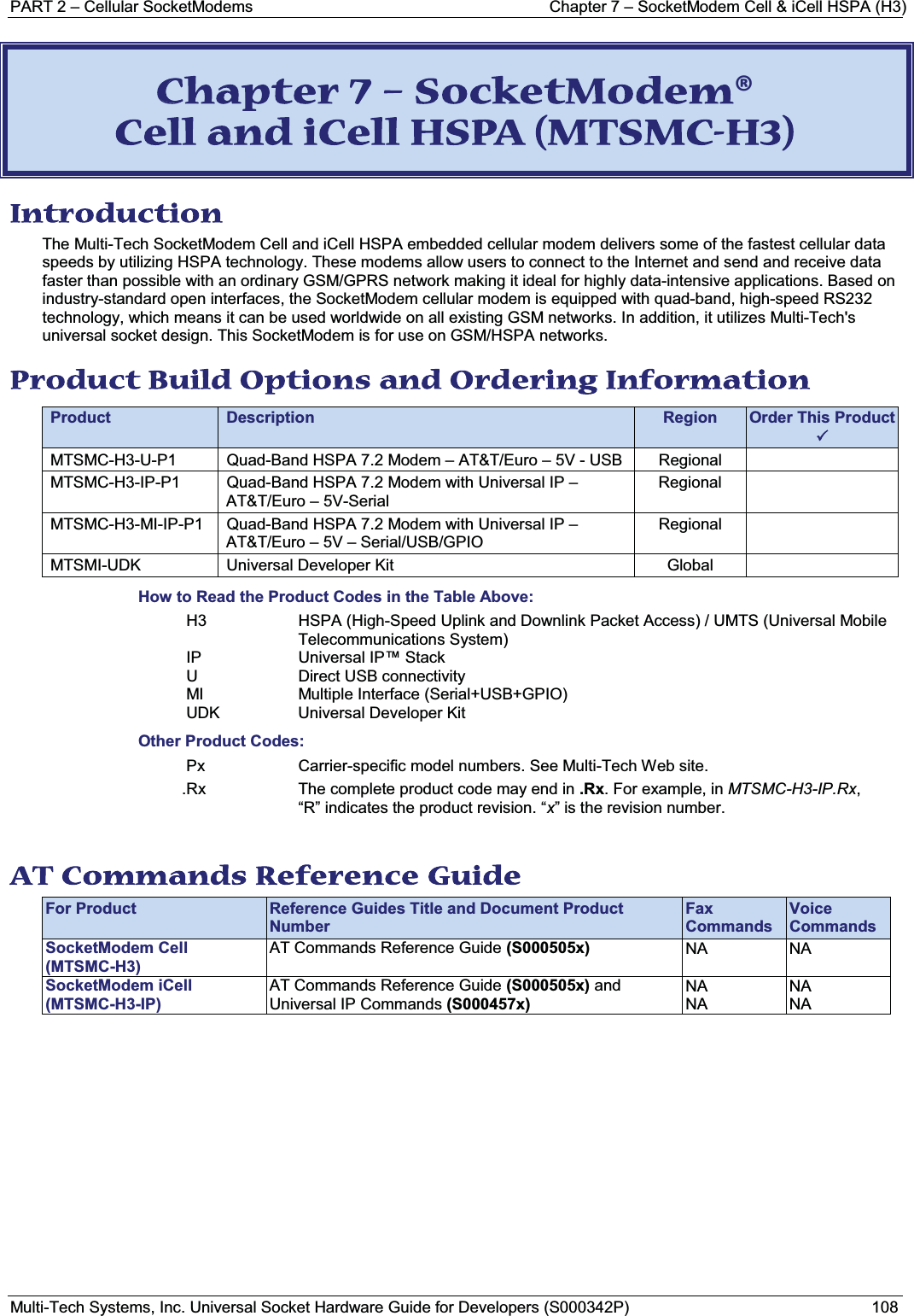 PART 2 – Cellular SocketModems Chapter 7 – SocketModem Cell &amp; iCell HSPA (H3)Multi-Tech Systems, Inc. Universal Socket Hardware Guide for Developers (S000342P) 108CChapter 7 – SocketModem® Cell and iCell HSPA (MTSMC-H3) Introduction The Multi-Tech SocketModem Cell and iCell HSPA embedded cellular modem delivers some of the fastest cellular data speeds by utilizing HSPA technology. These modems allow users to connect to the Internet and send and receive data faster than possible with an ordinary GSM/GPRS network making it ideal for highly data-intensive applications. Based on industry-standard open interfaces, the SocketModem cellular modem is equipped with quad-band, high-speed RS232 technology, which means it can be used worldwide on all existing GSM networks. In addition, it utilizes Multi-Tech&apos;s universal socket design. This SocketModem is for use on GSM/HSPA networks.Product Build Options and Ordering Information Product Description Region Order This Product3 MTSMC-H3-U-P1 Quad-Band HSPA 7.2 Modem – AT&amp;T/Euro – 5V - USB  RegionalMTSMC-H3-IP-P1 Quad-Band HSPA 7.2 Modem with Universal IP –AT&amp;T/Euro – 5V-SerialRegionalMTSMC-H3-MI-IP-P1 Quad-Band HSPA 7.2 Modem with Universal IP –AT&amp;T/Euro – 5V – Serial/USB/GPIORegionalMTSMI-UDK Universal Developer Kit GlobalHow to Read the Product Codes in the Table Above:H3 HSPA (High-Speed Uplink and Downlink Packet Access) / UMTS (Universal Mobile Telecommunications System)IP Universal IP™ StackU Direct USB connectivityMI Multiple Interface (Serial+USB+GPIO)UDK Universal Developer KitOther Product Codes:Px Carrier-specific model numbers. See Multi-Tech Web site..Rx The complete product code may end in .Rx. For example, in MTSMC-H3-IP.Rx,“R” indicates the product revision. “x” is the revision number.AT Commands Reference Guide For Product Reference Guides Title and Document Product NumberFax CommandsVoice CommandsSocketModem Cell(MTSMC-H3)AT Commands Reference Guide (S000505x) NA NASocketModem iCell(MTSMC-H3-IP)AT Commands Reference Guide (S000505x) andUniversal IP Commands (S000457x)NANANANA