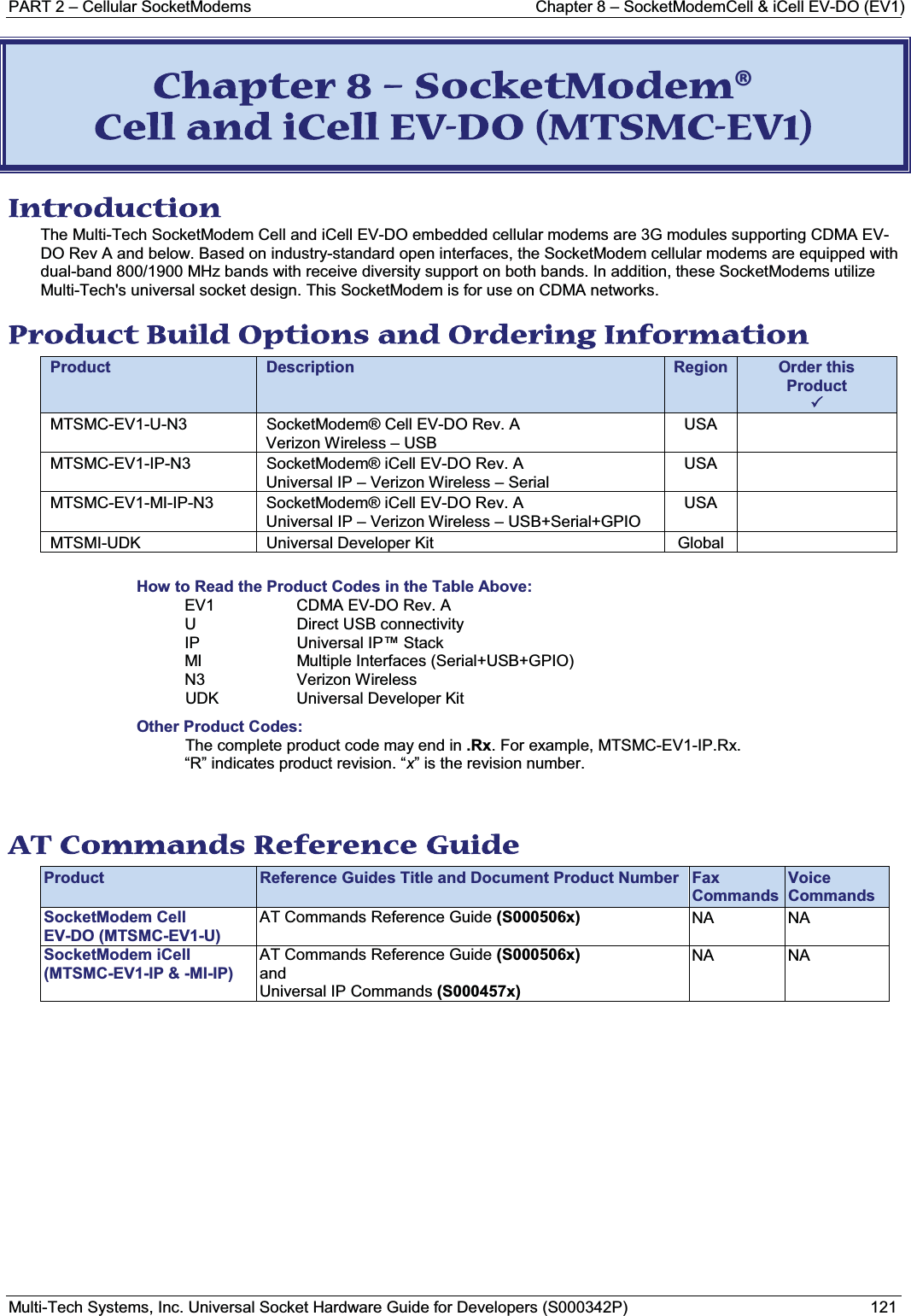 PART 2 – Cellular SocketModems Chapter 8 – SocketModemCell &amp; iCell EV-DO (EV1)Multi-Tech Systems, Inc. Universal Socket Hardware Guide for Developers (S000342P) 121CChapter 8 – SocketModem® Cell and iCell EV-DO (MTSMC-EV1) Introduction The Multi-Tech SocketModem Cell and iCell EV-DO embedded cellular modems are 3G modules supporting CDMA EV-DO Rev A and below. Based on industry-standard open interfaces, the SocketModem cellular modems are equipped with dual-band 800/1900 MHz bands with receive diversity support on both bands. In addition, these SocketModems utilize Multi-Tech&apos;s universal socket design. This SocketModem is for use on CDMA networks.Product Build Options and Ordering Information Product Description Region Order this Product3MTSMC-EV1-U-N3 SocketModem® Cell EV-DO Rev. AVerizon Wireless – USBUSAMTSMC-EV1-IP-N3 SocketModem® iCell EV-DO Rev. AUniversal IP – Verizon Wireless – SerialUSAMTSMC-EV1-MI-IP-N3 SocketModem® iCell EV-DO Rev. AUniversal IP – Verizon Wireless – USB+Serial+GPIOUSAMTSMI-UDK Universal Developer Kit GlobalHow to Read the Product Codes in the Table Above:EV1 CDMA EV-DO Rev. AU Direct USB connectivityIP Universal IP™ StackMI Multiple Interfaces (Serial+USB+GPIO)N3 Verizon WirelessUDK Universal Developer KitOther Product Codes:The complete product code may end in .Rx. For example, MTSMC-EV1-IP.Rx.“R” indicates product revision. “x” is the revision number.AT Commands Reference Guide Product Reference Guides Title and Document Product Number Fax CommandsVoice CommandsSocketModem Cell EV-DO (MTSMC-EV1-U)AT Commands Reference Guide (S000506x) NA NASocketModem iCell (MTSMC-EV1-IP &amp; -MI-IP)AT Commands Reference Guide (S000506x)andUniversal IP Commands (S000457x)NA NA