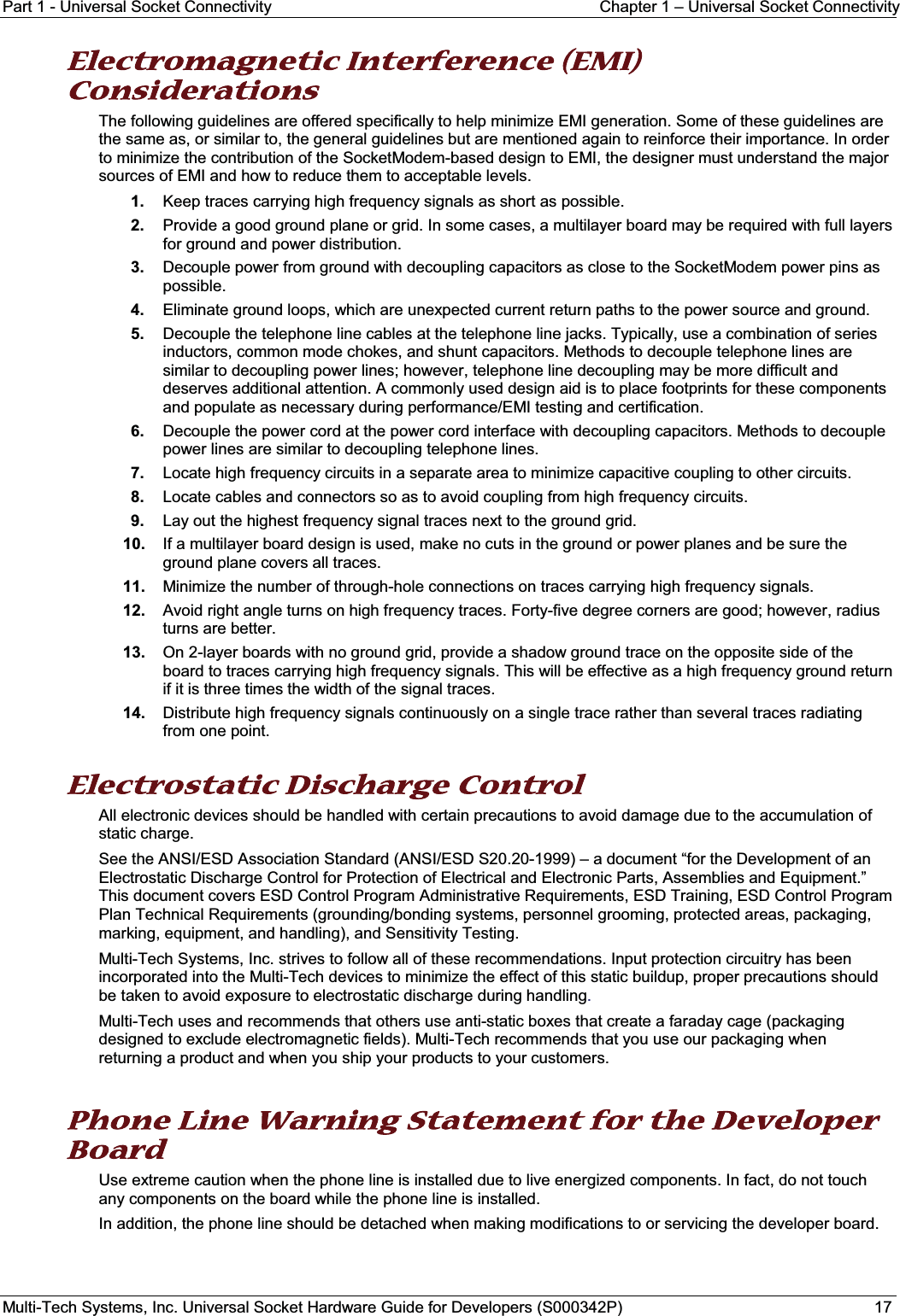 Part 1 - Universal Socket Connectivity Chapter 1 – Universal Socket ConnectivityMulti-Tech Systems, Inc. Universal Socket Hardware Guide for Developers (S000342P) 17EElectromagnetic Interference (EMI) Considerations The following guidelines are offered specifically to help minimize EMI generation. Some of these guidelines are the same as, or similar to, the general guidelines but are mentioned again to reinforce their importance. In order to minimize the contribution of the SocketModem-based design to EMI, the designer must understand the major sources of EMI and how to reduce them to acceptable levels. 1. Keep traces carrying high frequency signals as short as possible.2. Provide a good ground plane or grid. In some cases, a multilayer board may be required with full layers for ground and power distribution.3. Decouple power from ground with decoupling capacitors as close to the SocketModem power pins as possible.4. Eliminate ground loops, which are unexpected current return paths to the power source and ground.5. Decouple the telephone line cables at the telephone line jacks. Typically, use a combination of series inductors, common mode chokes, and shunt capacitors. Methods to decouple telephone lines are similar to decoupling power lines; however, telephone line decoupling may be more difficult and deserves additional attention. A commonly used design aid is to place footprints for these components and populate as necessary during performance/EMI testing and certification.6. Decouple the power cord at the power cord interface with decoupling capacitors. Methods to decouple power lines are similar to decoupling telephone lines.7. Locate high frequency circuits in a separate area to minimize capacitive coupling to other circuits.8. Locate cables and connectors so as to avoid coupling from high frequency circuits.9. Lay out the highest frequency signal traces next to the ground grid.10. If a multilayer board design is used, make no cuts in the ground or power planes and be sure the ground plane covers all traces.11. Minimize the number of through-hole connections on traces carrying high frequency signals.12. Avoid right angle turns on high frequency traces. Forty-five degree corners are good; however, radius turns are better.13. On 2-layer boards with no ground grid, provide a shadow ground trace on the opposite side of the board to traces carrying high frequency signals. This will be effective as a high frequency ground return if it is three times the width of the signal traces.14. Distribute high frequency signals continuously on a single trace rather than several traces radiating from one point.Electrostatic Discharge Control All electronic devices should be handled with certain precautions to avoid damage due to the accumulation of static charge. See the ANSI/ESD Association Standard (ANSI/ESD S20.20-1999) – a document “for the Development of an Electrostatic Discharge Control for Protection of Electrical and Electronic Parts, Assemblies and Equipment.” This document covers ESD Control Program Administrative Requirements, ESD Training, ESD Control Program Plan Technical Requirements (grounding/bonding systems, personnel grooming, protected areas, packaging, marking, equipment, and handling), and Sensitivity Testing.Multi-Tech Systems, Inc. strives to follow all of these recommendations. Input protection circuitry has been incorporated into the Multi-Tech devices to minimize the effect of this static buildup, proper precautions should be taken to avoid exposure to electrostatic discharge during handling.Multi-Tech uses and recommends that others use anti-static boxes that create a faraday cage (packagingdesigned to exclude electromagnetic fields). Multi-Tech recommends that you use our packaging when returning a product and when you ship your products to your customers.Phone Line Warning Statement for the Developer Board Use extreme caution when the phone line is installed due to live energized components. In fact, do not touch any components on the board while the phone line is installed. In addition, the phone line should be detached when making modifications to or servicing the developer board.  