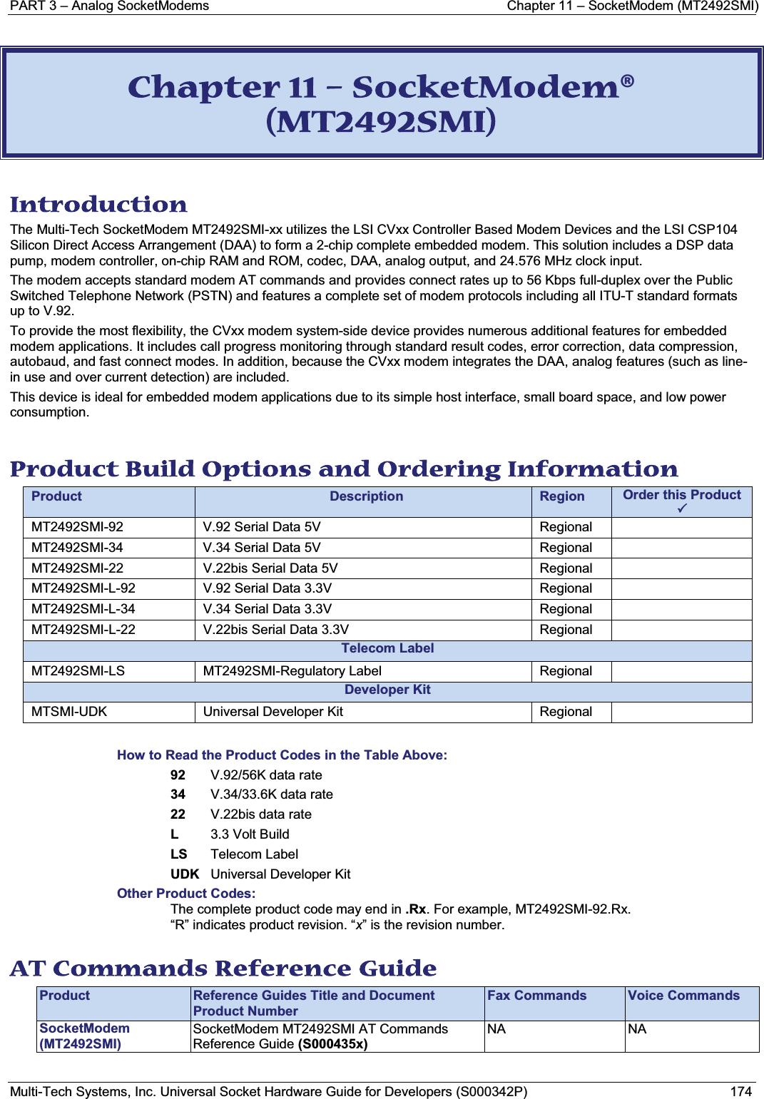 PART 3 – Analog SocketModems  Chapter 11 – SocketModem (MT2492SMI)Multi-Tech Systems, Inc. Universal Socket Hardware Guide for Developers (S000342P) 174CChapter 11 – SocketModem® (MT2492SMI) Introduction The Multi-Tech SocketModem MT2492SMI-xx utilizes the LSI CVxx Controller Based Modem Devices and the LSI CSP104 Silicon Direct Access Arrangement (DAA) to form a 2-chip complete embedded modem. This solution includes a DSP data pump, modem controller, on-chip RAM and ROM, codec, DAA, analog output, and 24.576 MHz clock input. The modem accepts standard modem AT commands and provides connect rates up to 56 Kbps full-duplex over the Public Switched Telephone Network (PSTN) and features a complete set of modem protocols including all ITU-T standard formats up to V.92. To provide the most flexibility, the CVxx modem system-side device provides numerous additional features for embedded modem applications. It includes call progress monitoring through standard result codes, error correction, data compression, autobaud, and fast connect modes. In addition, because the CVxx modem integrates the DAA, analog features (such as line-in use and over current detection) are included. This device is ideal for embedded modem applications due to its simple host interface, small board space, and low power consumption. Product Build Options and Ordering Information Product Description Region Order this Product 3MT2492SMI-92 V.92 Serial Data 5V  RegionalMT2492SMI-34 V.34 Serial Data 5V  RegionalMT2492SMI-22 V.22bis Serial Data 5V  RegionalMT2492SMI-L-92 V.92 Serial Data 3.3V RegionalMT2492SMI-L-34 V.34 Serial Data 3.3V RegionalMT2492SMI-L-22 V.22bis Serial Data 3.3V RegionalTelecom LabelMT2492SMI-LS MT2492SMI-Regulatory Label RegionalDeveloper KitMTSMI-UDK Universal Developer Kit RegionalHow to Read the Product Codes in the Table Above:92 V.92/56K data rate34 V.34/33.6K data rate22 V.22bis data rateL3.3 Volt BuildLS Telecom LabelUDK Universal Developer KitOther Product Codes:The complete product code may end in .Rx. For example, MT2492SMI-92.Rx.“R” indicates product revision. “x” is the revision number.AT Commands Reference Guide Product Reference Guides Title and Document Product NumberFax Commands Voice CommandsSocketModem(MT2492SMI)SocketModem MT2492SMI AT Commands Reference Guide (S000435x) NA NA