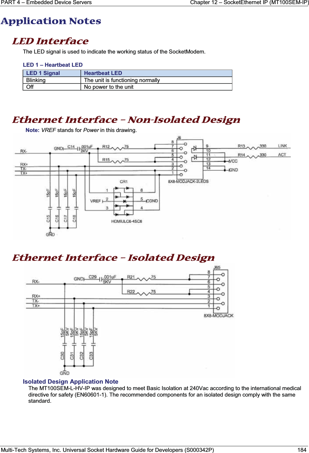 PART 4 – Embedded Device Servers Chapter 12 – SocketEthernet IP (MT100SEM-IP) Multi-Tech Systems, Inc. Universal Socket Hardware Guide for Developers (S000342P) 184AApplication Notes LED Interface  The LED signal is used to indicate the working status of the SocketModem.LED 1 – Heartbeat LEDLED 1 Signal Heartbeat LEDBlinking The unit is functioning normallyOff No power to the unitEthernet Interface – Non-Isolated Design Note: VREF stands for Power in this drawing.Ethernet Interface – Isolated Design Isolated Design Application NoteThe MT100SEM-L-HV-IP was designed to meet Basic Isolation at 240Vac according to the international medical directive for safety (EN60601-1). The recommended components for an isolated design comply with the same standard.