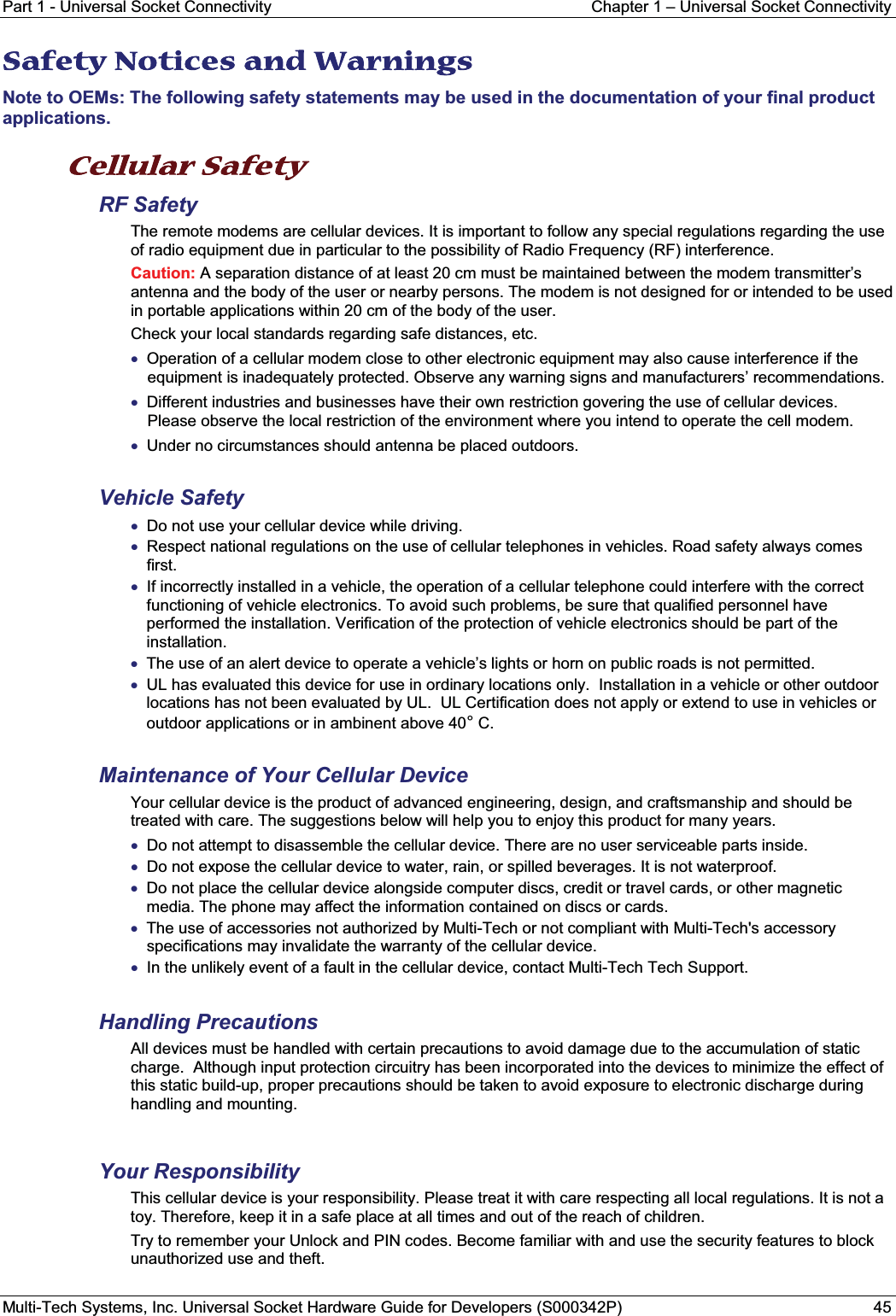 Part 1 - Universal Socket Connectivity Chapter 1 – Universal Socket ConnectivityMulti-Tech Systems, Inc. Universal Socket Hardware Guide for Developers (S000342P) 45SSafety Notices and Warnings Note to OEMs: The following safety statements may be used in the documentation of your final product applications.Cellular Safety  RF SafetyThe remote modems are cellular devices. It is important to follow any special regulations regarding the use of radio equipment due in particular to the possibility of Radio Frequency (RF) interference.Caution: A separation distance of at least 20 cm must be maintained between the modem transmitter’s antenna and the body of the user or nearby persons. The modem is not designed for or intended to be used in portable applications within 20 cm of the body of the user. Check your local standards regarding safe distances, etc.xOperation of a cellular modem close to other electronic equipment may also cause interference if the equipment is inadequately protected. Observe any warning signs and manufacturers’ recommendations.xDifferent industries and businesses have their own restriction govering the use of cellular devices.Please observe the local restriction of the environment where you intend to operate the cell modem.xUnder no circumstances should antenna be placed outdoors.Vehicle SafetyxDo not use your cellular device while driving.xRespect national regulations on the use of cellular telephones in vehicles. Road safety always comes first.xIf incorrectly installed in a vehicle, the operation of a cellular telephone could interfere with the correct functioning of vehicle electronics. To avoid such problems, be sure that qualified personnel have performed the installation. Verification of the protection of vehicle electronics should be part of the installation.xThe use of an alert device to operate a vehicle’s lights or horn on public roads is not permitted.xUL has evaluated this device for use in ordinary locations only.  Installation in a vehicle or other outdoor locations has not been evaluated by UL.  UL Certification does not apply or extend to use in vehicles or outdoor applications or in ambinent above 40°C.Maintenance of Your Cellular DeviceYour cellular device is the product of advanced engineering, design, and craftsmanship and should be treated with care. The suggestions below will help you to enjoy this product for many years.xDo not attempt to disassemble the cellular device. There are no user serviceable parts inside.xDo not expose the cellular device to water, rain, or spilled beverages. It is not waterproof.xDo not place the cellular device alongside computer discs, credit or travel cards, or other magnetic media. The phone may affect the information contained on discs or cards.xThe use of accessories not authorized by Multi-Tech or not compliant with Multi-Tech&apos;s accessory specifications may invalidate the warranty of the cellular device.xIn the unlikely event of a fault in the cellular device, contact Multi-Tech Tech Support.Handling PrecautionsAll devices must be handled with certain precautions to avoid damage due to the accumulation of static charge.  Although input protection circuitry has been incorporated into the devices to minimize the effect of this static build-up, proper precautions should be taken to avoid exposure to electronic discharge during handling and mounting.Your ResponsibilityThis cellular device is your responsibility. Please treat it with care respecting all local regulations. It is not a toy. Therefore, keep it in a safe place at all times and out of the reach of children.Try to remember your Unlock and PIN codes. Become familiar with and use the security features to block unauthorized use and theft.