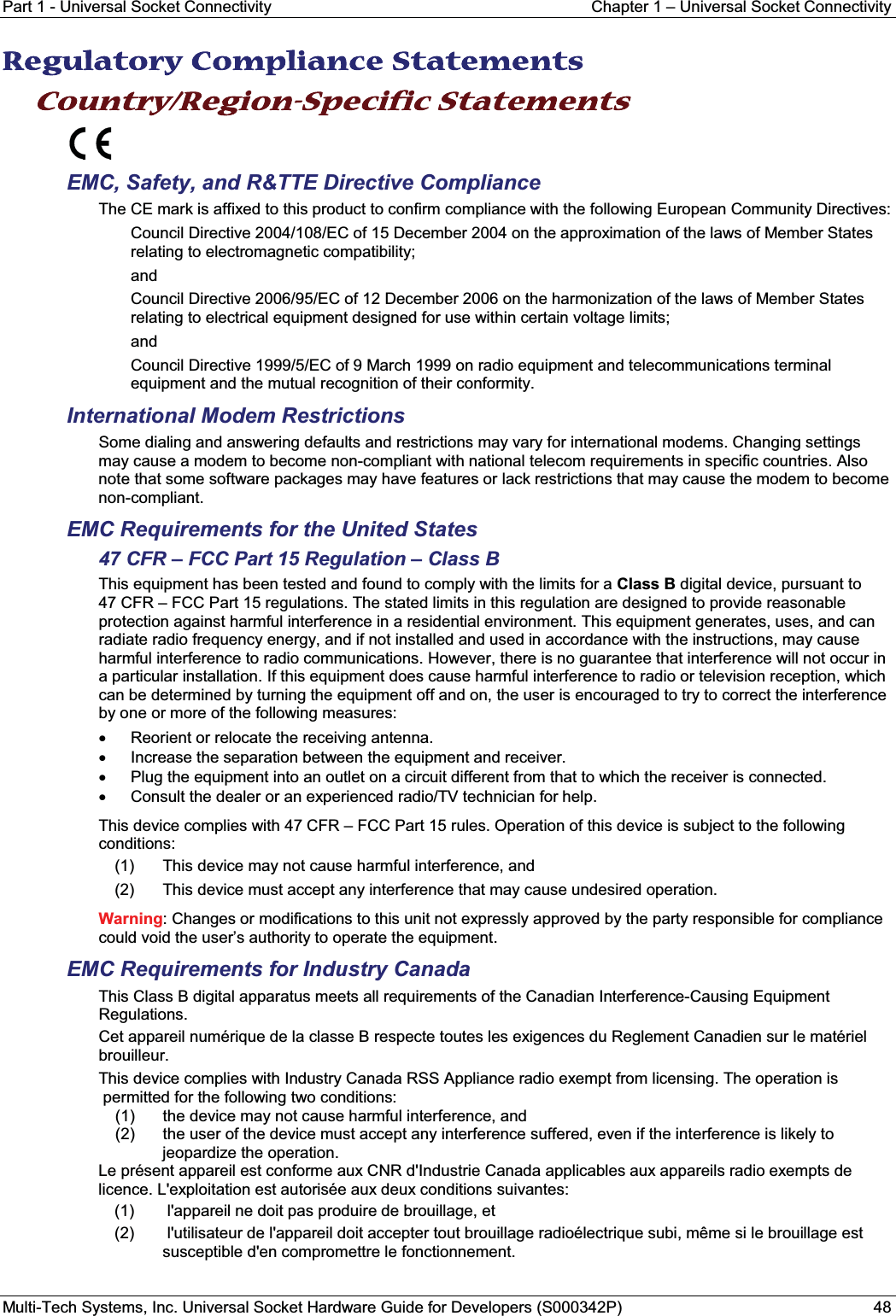 Part 1 - Universal Socket Connectivity Chapter 1 – Universal Socket ConnectivityMulti-Tech Systems, Inc. Universal Socket Hardware Guide for Developers (S000342P) 48RRegulatory Compliance Statements Country/Region-Specific Statements EMC, Safety, and R&amp;TTE Directive ComplianceThe CE mark is affixed to this product to confirm compliance with the following European Community Directives:Council Directive 2004/108/EC of 15 December 2004 on the approximation of the laws of Member States relating to electromagnetic compatibility; andCouncil Directive 2006/95/EC of 12 December 2006 on the harmonization of the laws of Member States relating to electrical equipment designed for use within certain voltage limits;andCouncil Directive 1999/5/EC of 9 March 1999 on radio equipment and telecommunications terminal equipment and the mutual recognition of their conformity.International Modem RestrictionsSome dialing and answering defaults and restrictions may vary for international modems. Changing settings may cause a modem to become non-compliant with national telecom requirements in specific countries. Also note that some software packages may have features or lack restrictions that may cause the modem to become non-compliant.EMC Requirements for the United States47 CFR – FCC Part 15 Regulation – Class BThis equipment has been tested and found to comply with the limits for a Class B digital device, pursuant to 47 CFR – FCC Part 15 regulations. The stated limits in this regulation are designed to provide reasonable protection against harmful interference in a residential environment. This equipment generates, uses, and can radiate radio frequency energy, and if not installed and used in accordance with the instructions, may cause harmful interference to radio communications. However, there is no guarantee that interference will not occur in a particular installation. If this equipment does cause harmful interference to radio or television reception, which can be determined by turning the equipment off and on, the user is encouraged to try to correct the interference by one or more of the following measures:xReorient or relocate the receiving antenna.xIncrease the separation between the equipment and receiver.xPlug the equipment into an outlet on a circuit different from that to which the receiver is connected.xConsult the dealer or an experienced radio/TV technician for help.This device complies with 47 CFR – FCC Part 15 rules. Operation of this device is subject to the following conditions: (1) This device may not cause harmful interference, and (2) This device must accept any interference that may cause undesired operation.Warning: Changes or modifications to this unit not expressly approved by the party responsible for compliance could void the user’s authority to operate the equipment.EMC Requirements for Industry CanadaThis Class B digital apparatus meets all requirements of the Canadian Interference-Causing Equipment Regulations.Cet appareil numérique de la classe B respecte toutes les exigences du Reglement Canadien sur le matériel brouilleur.This device complies with Industry Canada RSS Appliance radio exempt from licensing. The operation ispermitted for the following two conditions:(1)  the device may not cause harmful interference, and(2) the user of the device must accept any interference suffered, even if the interference is likely tojeopardize the operation.Le présent appareil est conforme aux CNR d&apos;Industrie Canada applicables aux appareils radio exempts de licence. L&apos;exploitation est autorisée aux deux conditions suivantes:(1) l&apos;appareil ne doit pas produire de brouillage, et (2) l&apos;utilisateur de l&apos;appareil doit accepter tout brouillage radioélectrique subi, même si le brouillage est susceptible d&apos;en compromettre le fonctionnement.