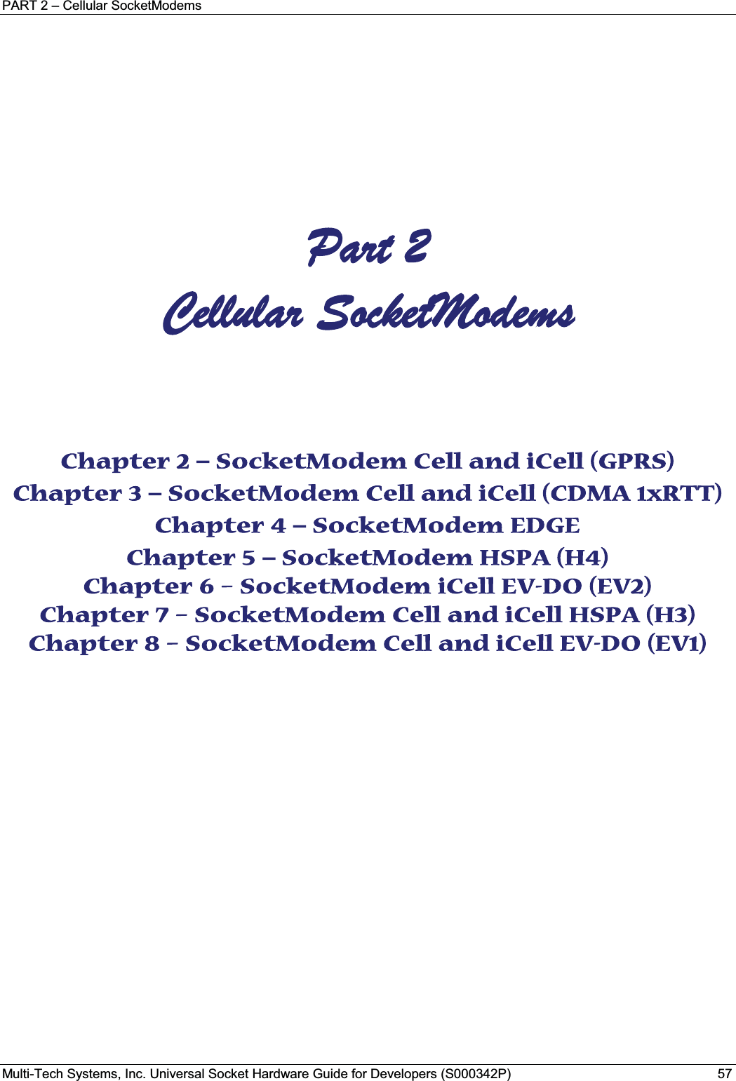 PART 2 – Cellular SocketModemsMulti-Tech Systems, Inc. Universal Socket Hardware Guide for Developers (S000342P) 57     Part 2  Cellular SocketModems Chapter 2 – SocketModem Cell and iCell (GPRS) Chapter 3 – SocketModem Cell and iCell (CDMA 1xRTT) Chapter 4 – SocketModem EDGE Chapter 5 – SocketModem HSPA (H4) Chapter 6 – SocketModem iCell EV-DO (EV2) Chapter 7 – SocketModem Cell and iCell HSPA (H3) Chapter 8 – SocketModem Cell and iCell EV-DO (EV1)    