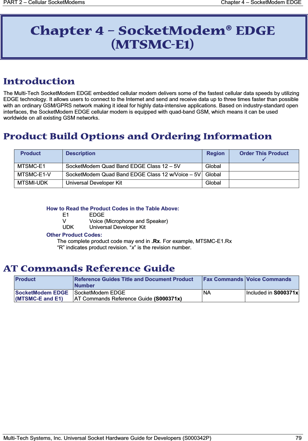 PART 2 – Cellular SocketModems Chapter 4 – SocketModem EDGEMulti-Tech Systems, Inc. Universal Socket Hardware Guide for Developers (S000342P) 79CChapter 4 – SocketModem® EDGE (MTSMC-E1) Introduction The Multi-Tech SocketModem EDGE embedded cellular modem delivers some of the fastest cellular data speeds by utilizing EDGE technology. It allows users to connect to the Internet and send and receive data up to three times faster than possible with an ordinary GSM/GPRS network making it ideal for highly data-intensive applications. Based on industry-standard open interfaces, the SocketModem EDGE cellular modem is equipped with quad-band GSM, which means it can be used worldwide on all existing GSM networks. Product Build Options and Ordering Information Product Description Region Order This Product3 MTSMC-E1 SocketModem Quad Band EDGE Class 12 – 5V GlobalMTSMC-E1-V SocketModem Quad Band EDGE Class 12 w/Voice – 5V GlobalMTSMI-UDK Universal Developer Kit GlobalHow to Read the Product Codes in the Table Above:E1 EDGEV Voice (Microphone and Speaker)UDK Universal Developer KitOther Product Codes:The complete product code may end in .Rx. For example, MTSMC-E1.Rx“R” indicates product revision. “x” is the revision number.AT Commands Reference Guide Product Reference Guides Title and Document Product NumberFax Commands Voice CommandsSocketModem EDGE(MTSMC-E and E1)SocketModem EDGE AT Commands Reference Guide (S000371x)NA Included in S000371x