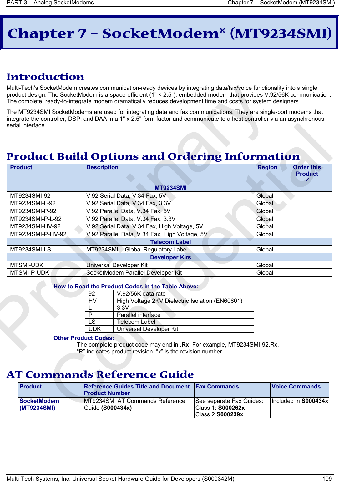 PART 3 – Analog SocketModems  Chapter 7 – SocketModem (MT9234SMI) Multi-Tech Systems, Inc. Universal Socket Hardware Guide for Developers (S000342M)  109  Chapter 7 – SocketModem® (MT9234SMI)   Introduction Multi-Tech’s SocketModem creates communication-ready devices by integrating data/fax/voice functionality into a single product design. The SocketModem is a space-efficient (1&quot; × 2.5&quot;), embedded modem that provides V.92/56K communication. The complete, ready-to-integrate modem dramatically reduces development time and costs for system designers.  The MT9234SMI SocketModems are used for integrating data and fax communications. They are single-port modems that integrate the controller, DSP, and DAA in a 1&quot; x 2.5&quot; form factor and communicate to a host controller via an asynchronous serial interface.   Product Build Options and Ordering Information Product  Description  Region  Order this Product 3MT9234SMI MT9234SMI-92  V.92 Serial Data, V.34 Fax, 5V  Global   MT9234SMI-L-92  V.92 Serial Data, V.34 Fax, 3.3V  Global   MT9234SMI-P-92  V.92 Parallel Data, V.34 Fax, 5V  Global   MT9234SMI-P-L-92  V.92 Parallel Data, V.34 Fax, 3.3V  Global   MT9234SMI-HV-92  V.92 Serial Data, V.34 Fax, High Voltage, 5V  Global   MT9234SMI-P-HV-92  V.92 Parallel Data, V.34 Fax, High Voltage, 5V  Global   Telecom Label MT9234SMI-LS  MT9234SMI – Global Regulatory Label  Global   Developer Kits MTSMI-UDK  Universal Developer Kit  Global   MTSMI-P-UDK  SocketModem Parallel Developer Kit  Global    How to Read the Product Codes in the Table Above: 92  V.92/56K data rate HV  High Voltage 2KV Dielectric Isolation (EN60601) L   3.3V P Parallel interface LS Telecom Label UDK  Universal Developer Kit Other Product Codes: The complete product code may end in .Rx. For example, MT9234SMI-92.Rx.   “R” indicates product revision. “x” is the revision number.  AT Commands Reference Guide Product  Reference Guides Title and Document Product Number Fax Commands  Voice Commands SocketModem (MT9234SMI) MT9234SMI AT Commands Reference Guide (S000434x) See separate Fax Guides: Class 1: S000262x Class 2 S000239x Included in S000434x  Preliminary  Confidential