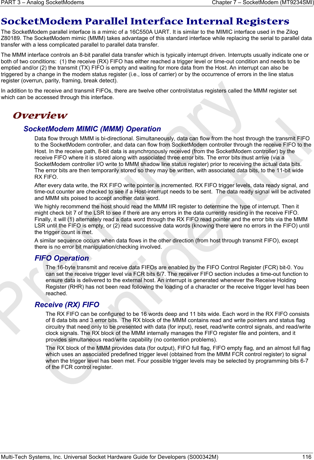 PART 3 – Analog SocketModems  Chapter 7 – SocketModem (MT9234SMI) Multi-Tech Systems, Inc. Universal Socket Hardware Guide for Developers (S000342M)  116  SocketModem Parallel Interface Internal Registers The SocketModem parallel interface is a mimic of a 16C550A UART. It is similar to the MIMIC interface used in the Zilog Z80189. The SocketModem mimic (MMM) takes advantage of this standard interface while replacing the serial to parallel data transfer with a less complicated parallel to parallel data transfer.   The MMM interface controls an 8-bit parallel data transfer which is typically interrupt driven. Interrupts usually indicate one or both of two conditions:  (1) the receive (RX) FIFO has either reached a trigger level or time-out condition and needs to be emptied and/or (2) the transmit (TX) FIFO is empty and waiting for more data from the Host. An interrupt can also be triggered by a change in the modem status register (i.e., loss of carrier) or by the occurrence of errors in the line status register (overrun, parity, framing, break detect). In addition to the receive and transmit FIFOs, there are twelve other control/status registers called the MMM register set which can be accessed through this interface.  Overview SocketModem MIMIC (MMM) Operation Data flow through MMM is bi-directional. Simultaneously, data can flow from the host through the transmit FIFO to the SocketModem controller, and data can flow from SocketModem controller through the receive FIFO to the Host. In the receive path, 8-bit data is asynchronously received (from the SocketModem controller) by the receive FIFO where it is stored along with associated three error bits. The error bits must arrive (via a SocketModem controller I/O write to MMM shadow line status register) prior to receiving the actual data bits. The error bits are then temporarily stored so they may be written, with associated data bits, to the 11-bit wide RX FIFO. After every data write, the RX FIFO write pointer is incremented. RX FIFO trigger levels, data ready signal, and time-out counter are checked to see if a Host-interrupt needs to be sent.  The data ready signal will be activated and MMM sits poised to accept another data word.  We highly recommend the host should read the MMM IIR register to determine the type of interrupt. Then it might check bit 7 of the LSR to see if there are any errors in the data currently residing in the receive FIFO.  Finally, it will (1) alternately read a data word through the RX FIFO read pointer and the error bits via the MMM LSR until the FIFO is empty, or (2) read successive data words (knowing there were no errors in the FIFO) until the trigger count is met. A similar sequence occurs when data flows in the other direction (from host through transmit FIFO), except there is no error bit manipulation/checking involved. FIFO Operation The 16-byte transmit and receive data FIFOs are enabled by the FIFO Control Register (FCR) bit-0. You can set the receive trigger level via FCR bits 6/7. The receiver FIFO section includes a time-out function to ensure data is delivered to the external host. An interrupt is generated whenever the Receive Holding Register (RHR) has not been read following the loading of a character or the receive trigger level has been reached. Receive (RX) FIFO The RX FIFO can be configured to be 16 words deep and 11 bits wide. Each word in the RX FIFO consists of 8 data bits and 3 error bits.  The RX block of the MMM contains read and write pointers and status flag circuitry that need only to be presented with data (for input), reset, read/write control signals, and read/write clock signals. The RX block of the MMM internally manages the FIFO register file and pointers, and it provides simultaneous read/write capability (no contention problems). The RX block of the MMM provides data (for output), FIFO full flag, FIFO empty flag, and an almost full flag which uses an associated predefined trigger level (obtained from the MMM FCR control register) to signal when the trigger level has been met. Four possible trigger levels may be selected by programming bits 6-7 of the FCR control register.    Preliminary  Confidential