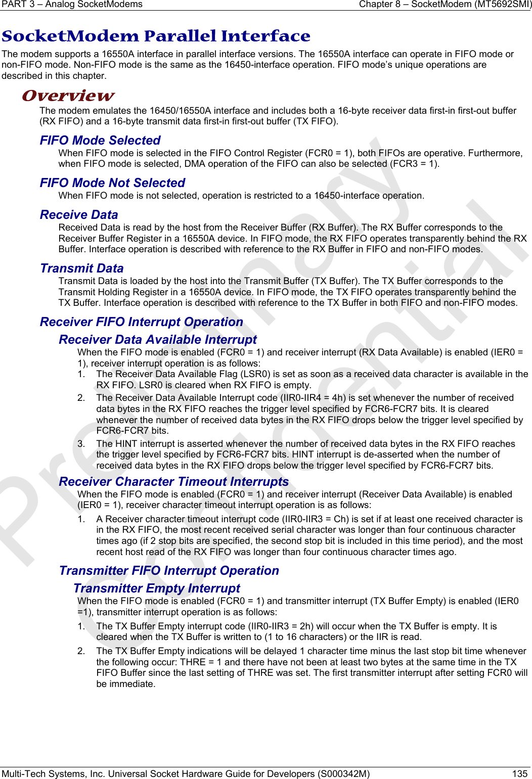 PART 3 – Analog SocketModems    Chapter 8 – SocketModem (MT5692SMI) Multi-Tech Systems, Inc. Universal Socket Hardware Guide for Developers (S000342M)  135  SocketModem Parallel Interface  The modem supports a 16550A interface in parallel interface versions. The 16550A interface can operate in FIFO mode or non-FIFO mode. Non-FIFO mode is the same as the 16450-interface operation. FIFO mode’s unique operations are described in this chapter. Overview  The modem emulates the 16450/16550A interface and includes both a 16-byte receiver data first-in first-out buffer (RX FIFO) and a 16-byte transmit data first-in first-out buffer (TX FIFO).  FIFO Mode Selected When FIFO mode is selected in the FIFO Control Register (FCR0 = 1), both FIFOs are operative. Furthermore, when FIFO mode is selected, DMA operation of the FIFO can also be selected (FCR3 = 1).  FIFO Mode Not Selected When FIFO mode is not selected, operation is restricted to a 16450-interface operation. Receive Data Received Data is read by the host from the Receiver Buffer (RX Buffer). The RX Buffer corresponds to the Receiver Buffer Register in a 16550A device. In FIFO mode, the RX FIFO operates transparently behind the RX Buffer. Interface operation is described with reference to the RX Buffer in FIFO and non-FIFO modes. Transmit Data Transmit Data is loaded by the host into the Transmit Buffer (TX Buffer). The TX Buffer corresponds to the Transmit Holding Register in a 16550A device. In FIFO mode, the TX FIFO operates transparently behind the TX Buffer. Interface operation is described with reference to the TX Buffer in both FIFO and non-FIFO modes. Receiver FIFO Interrupt Operation Receiver Data Available Interrupt When the FIFO mode is enabled (FCR0 = 1) and receiver interrupt (RX Data Available) is enabled (IER0 = 1), receiver interrupt operation is as follows: 1.  The Receiver Data Available Flag (LSR0) is set as soon as a received data character is available in the RX FIFO. LSR0 is cleared when RX FIFO is empty. 2.  The Receiver Data Available Interrupt code (IIR0-IIR4 = 4h) is set whenever the number of received data bytes in the RX FIFO reaches the trigger level specified by FCR6-FCR7 bits. It is cleared whenever the number of received data bytes in the RX FIFO drops below the trigger level specified by FCR6-FCR7 bits. 3.  The HINT interrupt is asserted whenever the number of received data bytes in the RX FIFO reaches the trigger level specified by FCR6-FCR7 bits. HINT interrupt is de-asserted when the number of received data bytes in the RX FIFO drops below the trigger level specified by FCR6-FCR7 bits. Receiver Character Timeout Interrupts When the FIFO mode is enabled (FCR0 = 1) and receiver interrupt (Receiver Data Available) is enabled (IER0 = 1), receiver character timeout interrupt operation is as follows: 1.  A Receiver character timeout interrupt code (IIR0-IIR3 = Ch) is set if at least one received character is in the RX FIFO, the most recent received serial character was longer than four continuous character times ago (if 2 stop bits are specified, the second stop bit is included in this time period), and the most recent host read of the RX FIFO was longer than four continuous character times ago. Transmitter FIFO Interrupt Operation Transmitter Empty Interrupt When the FIFO mode is enabled (FCR0 = 1) and transmitter interrupt (TX Buffer Empty) is enabled (IER0 =1), transmitter interrupt operation is as follows: 1.  The TX Buffer Empty interrupt code (IIR0-IIR3 = 2h) will occur when the TX Buffer is empty. It is cleared when the TX Buffer is written to (1 to 16 characters) or the IIR is read. 2.  The TX Buffer Empty indications will be delayed 1 character time minus the last stop bit time whenever the following occur: THRE = 1 and there have not been at least two bytes at the same time in the TX FIFO Buffer since the last setting of THRE was set. The first transmitter interrupt after setting FCR0 will be immediate.   Preliminary  Confidential