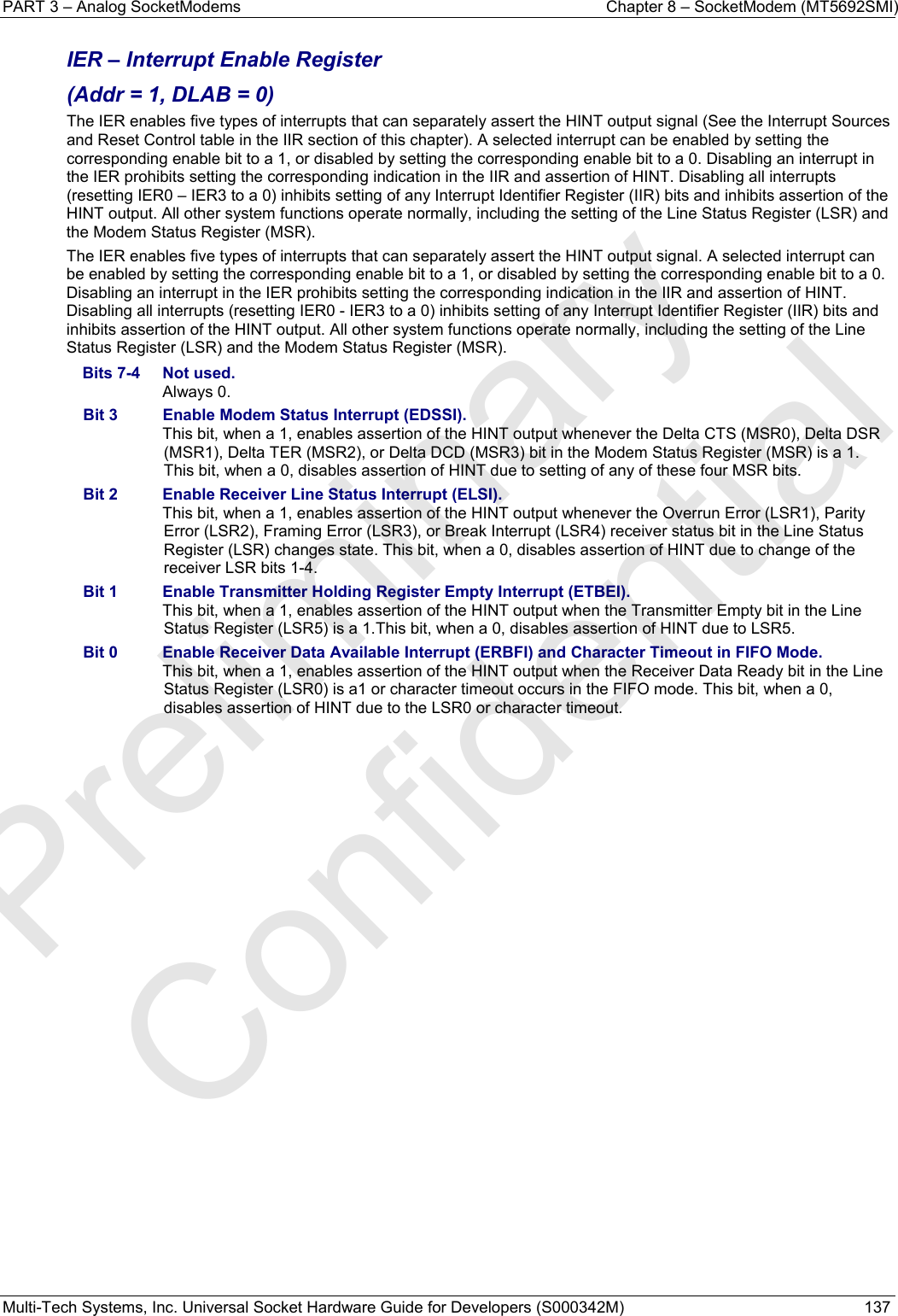 PART 3 – Analog SocketModems    Chapter 8 – SocketModem (MT5692SMI) Multi-Tech Systems, Inc. Universal Socket Hardware Guide for Developers (S000342M)  137  IER – Interrupt Enable Register  (Addr = 1, DLAB = 0) The IER enables five types of interrupts that can separately assert the HINT output signal (See the Interrupt Sources and Reset Control table in the IIR section of this chapter). A selected interrupt can be enabled by setting the corresponding enable bit to a 1, or disabled by setting the corresponding enable bit to a 0. Disabling an interrupt in the IER prohibits setting the corresponding indication in the IIR and assertion of HINT. Disabling all interrupts (resetting IER0 – IER3 to a 0) inhibits setting of any Interrupt Identifier Register (IIR) bits and inhibits assertion of the HINT output. All other system functions operate normally, including the setting of the Line Status Register (LSR) and the Modem Status Register (MSR). The IER enables five types of interrupts that can separately assert the HINT output signal. A selected interrupt can be enabled by setting the corresponding enable bit to a 1, or disabled by setting the corresponding enable bit to a 0. Disabling an interrupt in the IER prohibits setting the corresponding indication in the IIR and assertion of HINT. Disabling all interrupts (resetting IER0 - IER3 to a 0) inhibits setting of any Interrupt Identifier Register (IIR) bits and inhibits assertion of the HINT output. All other system functions operate normally, including the setting of the Line Status Register (LSR) and the Modem Status Register (MSR). Bits 7-4  Not used.  Always 0. Bit 3  Enable Modem Status Interrupt (EDSSI).   This bit, when a 1, enables assertion of the HINT output whenever the Delta CTS (MSR0), Delta DSR (MSR1), Delta TER (MSR2), or Delta DCD (MSR3) bit in the Modem Status Register (MSR) is a 1. This bit, when a 0, disables assertion of HINT due to setting of any of these four MSR bits. Bit 2  Enable Receiver Line Status Interrupt (ELSI).   This bit, when a 1, enables assertion of the HINT output whenever the Overrun Error (LSR1), Parity Error (LSR2), Framing Error (LSR3), or Break Interrupt (LSR4) receiver status bit in the Line Status Register (LSR) changes state. This bit, when a 0, disables assertion of HINT due to change of the receiver LSR bits 1-4. Bit 1  Enable Transmitter Holding Register Empty Interrupt (ETBEI).   This bit, when a 1, enables assertion of the HINT output when the Transmitter Empty bit in the Line Status Register (LSR5) is a 1.This bit, when a 0, disables assertion of HINT due to LSR5. Bit 0  Enable Receiver Data Available Interrupt (ERBFI) and Character Timeout in FIFO Mode.   This bit, when a 1, enables assertion of the HINT output when the Receiver Data Ready bit in the Line Status Register (LSR0) is a1 or character timeout occurs in the FIFO mode. This bit, when a 0, disables assertion of HINT due to the LSR0 or character timeout.   Preliminary  Confidential