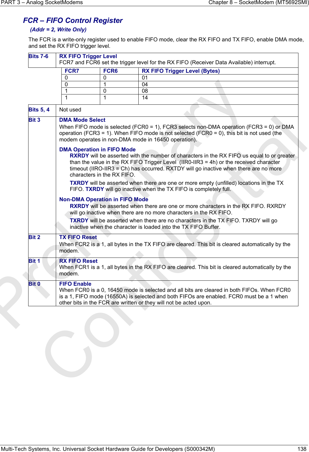 PART 3 – Analog SocketModems    Chapter 8 – SocketModem (MT5692SMI) Multi-Tech Systems, Inc. Universal Socket Hardware Guide for Developers (S000342M)  138  FCR – FIFO Control Register  (Addr = 2, Write Only) The FCR is a write-only register used to enable FIFO mode, clear the RX FIFO and TX FIFO, enable DMA mode, and set the RX FIFO trigger level. Bits 7-6  RX FIFO Trigger LevelFCR7 and FCR6 set the trigger level for the RX FIFO (Receiver Data Available) interrupt. FCR7  FCR6 RX FIFO Trigger Level (Bytes)0 0 01 0 1 04 1 0 08 1 1 14 Bits 5, 4  Not used Bit 3  DMA Mode Select When FIFO mode is selected (FCR0 = 1), FCR3 selects non-DMA operation (FCR3 = 0) or DMA operation (FCR3 = 1). When FIFO mode is not selected (FCR0 = 0), this bit is not used (the modem operates in non-DMA mode in 16450 operation). DMA Operation in FIFO Mode RXRDY will be asserted with the number of characters in the RX FIFO us equal to or greater than the value in the RX FIFO Trigger Level  (IIR0-IIR3 = 4h) or the received character timeout (IIRO-IIR3 = Ch) has occurred. RXTDY will go inactive when there are no more characters in the RX FIFO. TXRDY will be asserted when there are one or more empty (unfilled) locations in the TX FIFO. TXRDY will go inactive when the TX FIFO is completely full. Non-DMA Operation in FIFO Mode RXRDY will be asserted when there are one or more characters in the RX FIFO. RXRDY will go inactive when there are no more characters in the RX FIFO. TXRDY will be asserted when there are no characters in the TX FIFO. TXRDY will go inactive when the character is loaded into the TX FIFO Buffer. Bit 2  TX FIFO Reset When FCR2 is a 1, all bytes in the TX FIFO are cleared. This bit is cleared automatically by the modem. Bit 1  RX FIFO Reset When FCR1 is a 1, all bytes in the RX FIFO are cleared. This bit is cleared automatically by the modem. Bit 0  FIFO Enable When FCR0 is a 0, 16450 mode is selected and all bits are cleared in both FIFOs. When FCR0 is a 1, FIFO mode (16550A) is selected and both FIFOs are enabled. FCR0 must be a 1 when other bits in the FCR are written or they will not be acted upon.    Preliminary  Confidential