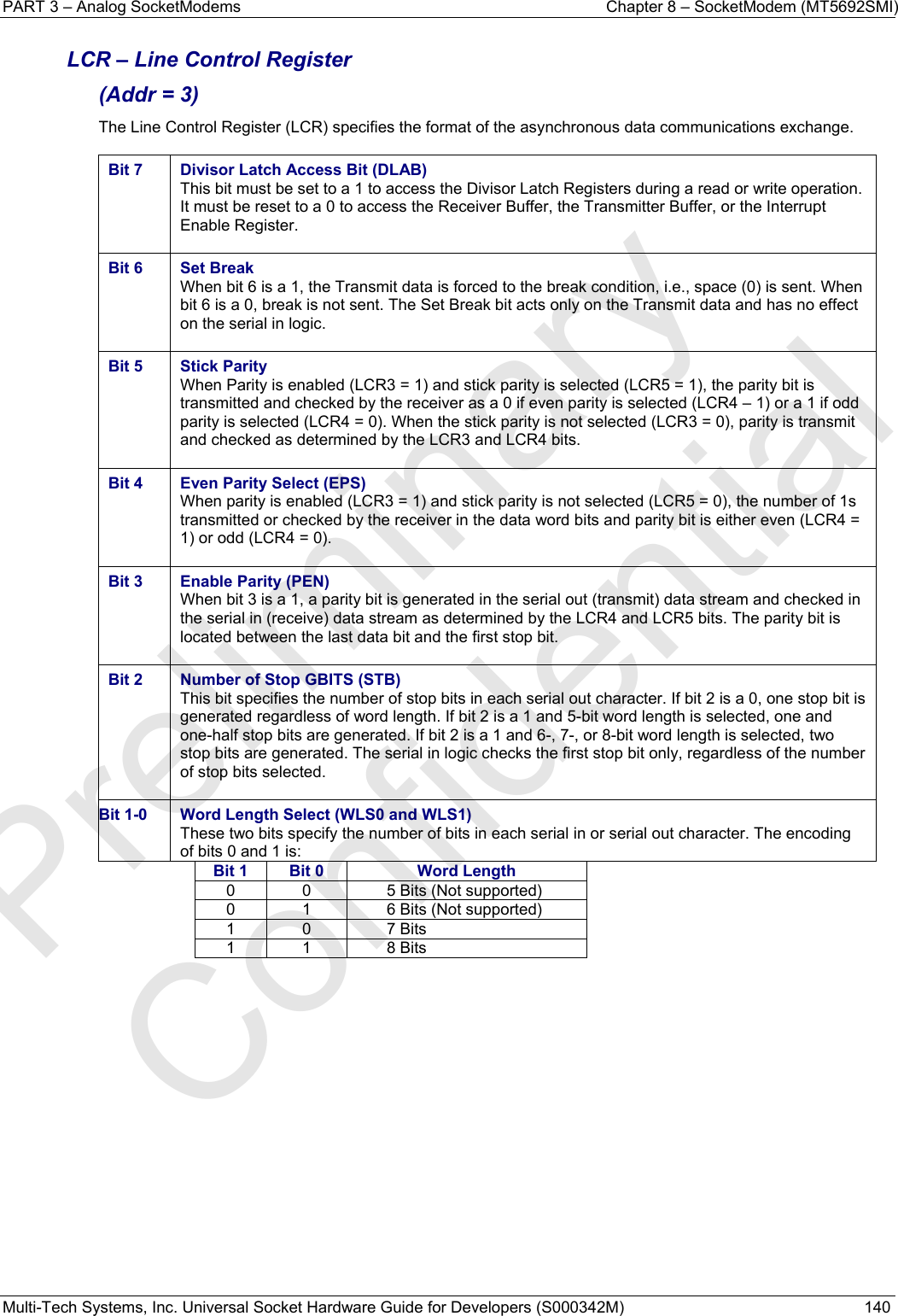 PART 3 – Analog SocketModems    Chapter 8 – SocketModem (MT5692SMI) Multi-Tech Systems, Inc. Universal Socket Hardware Guide for Developers (S000342M)  140  LCR – Line Control Register  (Addr = 3) The Line Control Register (LCR) specifies the format of the asynchronous data communications exchange.  Bit 7  Divisor Latch Access Bit (DLAB) This bit must be set to a 1 to access the Divisor Latch Registers during a read or write operation. It must be reset to a 0 to access the Receiver Buffer, the Transmitter Buffer, or the Interrupt Enable Register.  Bit 6  Set Break When bit 6 is a 1, the Transmit data is forced to the break condition, i.e., space (0) is sent. When bit 6 is a 0, break is not sent. The Set Break bit acts only on the Transmit data and has no effect on the serial in logic.  Bit 5  Stick Parity When Parity is enabled (LCR3 = 1) and stick parity is selected (LCR5 = 1), the parity bit is transmitted and checked by the receiver as a 0 if even parity is selected (LCR4 – 1) or a 1 if odd parity is selected (LCR4 = 0). When the stick parity is not selected (LCR3 = 0), parity is transmit and checked as determined by the LCR3 and LCR4 bits.  Bit 4  Even Parity Select (EPS) When parity is enabled (LCR3 = 1) and stick parity is not selected (LCR5 = 0), the number of 1s transmitted or checked by the receiver in the data word bits and parity bit is either even (LCR4 = 1) or odd (LCR4 = 0).  Bit 3  Enable Parity (PEN) When bit 3 is a 1, a parity bit is generated in the serial out (transmit) data stream and checked in the serial in (receive) data stream as determined by the LCR4 and LCR5 bits. The parity bit is located between the last data bit and the first stop bit.  Bit 2  Number of Stop GBITS (STB)  This bit specifies the number of stop bits in each serial out character. If bit 2 is a 0, one stop bit is generated regardless of word length. If bit 2 is a 1 and 5-bit word length is selected, one and one-half stop bits are generated. If bit 2 is a 1 and 6-, 7-, or 8-bit word length is selected, two stop bits are generated. The serial in logic checks the first stop bit only, regardless of the number of stop bits selected.  Bit 1-0  Word Length Select (WLS0 and WLS1) These two bits specify the number of bits in each serial in or serial out character. The encoding of bits 0 and 1 is: Bit 1  Bit 0  Word Length0  0  5 Bits (Not supported) 0  1  6 Bits (Not supported) 1 0  7 Bits 1 1  8 Bits    Preliminary  Confidential