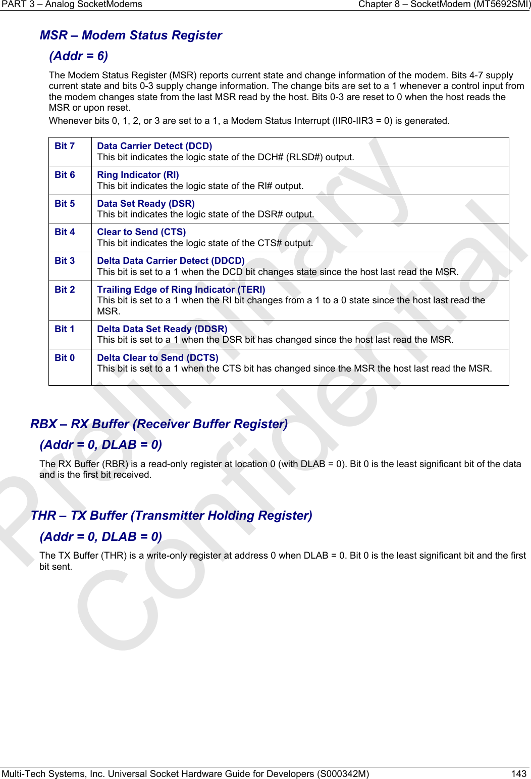 PART 3 – Analog SocketModems    Chapter 8 – SocketModem (MT5692SMI) Multi-Tech Systems, Inc. Universal Socket Hardware Guide for Developers (S000342M)  143  MSR – Modem Status Register  (Addr = 6) The Modem Status Register (MSR) reports current state and change information of the modem. Bits 4-7 supply current state and bits 0-3 supply change information. The change bits are set to a 1 whenever a control input from the modem changes state from the last MSR read by the host. Bits 0-3 are reset to 0 when the host reads the MSR or upon reset. Whenever bits 0, 1, 2, or 3 are set to a 1, a Modem Status Interrupt (IIR0-IIR3 = 0) is generated.  Bit 7  Data Carrier Detect (DCD) This bit indicates the logic state of the DCH# (RLSD#) output.  Bit 6  Ring Indicator (RI) This bit indicates the logic state of the RI# output.  Bit 5  Data Set Ready (DSR) This bit indicates the logic state of the DSR# output.  Bit 4  Clear to Send (CTS) This bit indicates the logic state of the CTS# output.  Bit 3  Delta Data Carrier Detect (DDCD) This bit is set to a 1 when the DCD bit changes state since the host last read the MSR. Bit 2  Trailing Edge of Ring Indicator (TERI) This bit is set to a 1 when the RI bit changes from a 1 to a 0 state since the host last read the MSR. Bit 1  Delta Data Set Ready (DDSR) This bit is set to a 1 when the DSR bit has changed since the host last read the MSR.  Bit 0  Delta Clear to Send (DCTS) This bit is set to a 1 when the CTS bit has changed since the MSR the host last read the MSR.     RBX – RX Buffer (Receiver Buffer Register)  (Addr = 0, DLAB = 0) The RX Buffer (RBR) is a read-only register at location 0 (with DLAB = 0). Bit 0 is the least significant bit of the data and is the first bit received.   THR – TX Buffer (Transmitter Holding Register)  (Addr = 0, DLAB = 0) The TX Buffer (THR) is a write-only register at address 0 when DLAB = 0. Bit 0 is the least significant bit and the first bit sent.    Preliminary  Confidential