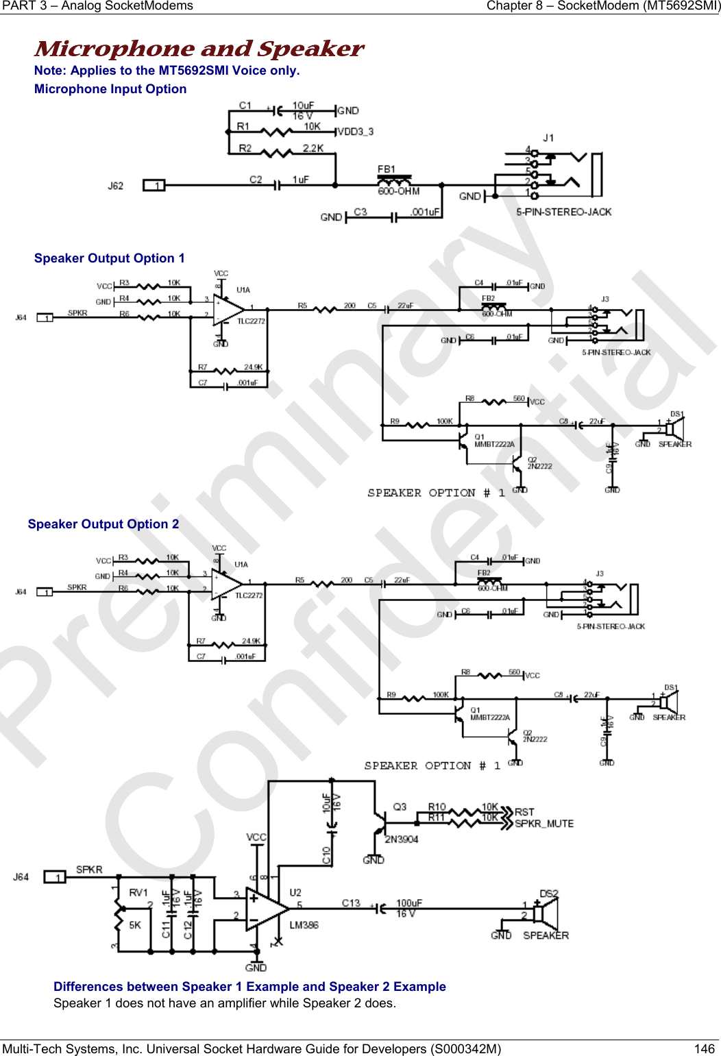 PART 3 – Analog SocketModems    Chapter 8 – SocketModem (MT5692SMI) Multi-Tech Systems, Inc. Universal Socket Hardware Guide for Developers (S000342M)  146  Microphone and Speaker Note: Applies to the MT5692SMI Voice only. Microphone Input Option   Speaker Output Option 1   Speaker Output Option 2  Differences between Speaker 1 Example and Speaker 2 Example  Speaker 1 does not have an amplifier while Speaker 2 does.   Preliminary  Confidential