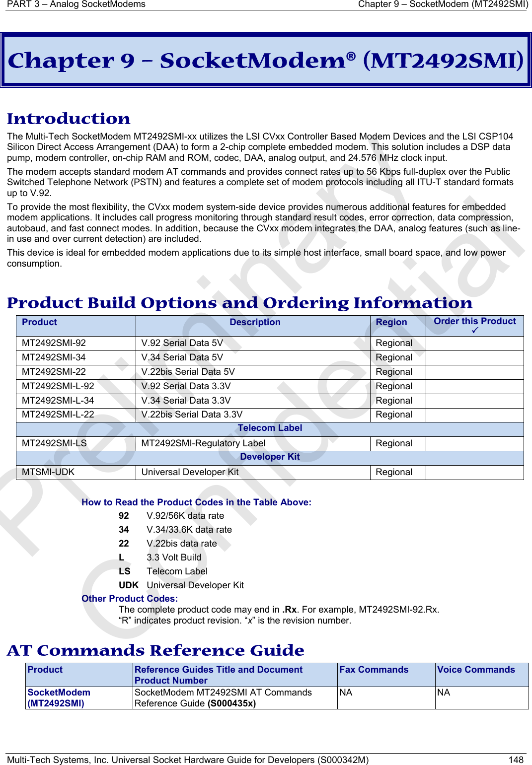 PART 3 – Analog SocketModems     Chapter 9 – SocketModem (MT2492SMI) Multi-Tech Systems, Inc. Universal Socket Hardware Guide for Developers (S000342M)  148   Chapter 9 – SocketModem® (MT2492SMI)  Introduction The Multi-Tech SocketModem MT2492SMI-xx utilizes the LSI CVxx Controller Based Modem Devices and the LSI CSP104 Silicon Direct Access Arrangement (DAA) to form a 2-chip complete embedded modem. This solution includes a DSP data pump, modem controller, on-chip RAM and ROM, codec, DAA, analog output, and 24.576 MHz clock input.  The modem accepts standard modem AT commands and provides connect rates up to 56 Kbps full-duplex over the Public Switched Telephone Network (PSTN) and features a complete set of modem protocols including all ITU-T standard formats up to V.92.  To provide the most flexibility, the CVxx modem system-side device provides numerous additional features for embedded modem applications. It includes call progress monitoring through standard result codes, error correction, data compression, autobaud, and fast connect modes. In addition, because the CVxx modem integrates the DAA, analog features (such as line-in use and over current detection) are included.  This device is ideal for embedded modem applications due to its simple host interface, small board space, and low power consumption.   Product Build Options and Ordering Information Product  Description  Region  Order this Product 3MT2492SMI-92  V.92 Serial Data 5V           Regional MT2492SMI-34  V.34 Serial Data 5V           Regional MT2492SMI-22  V.22bis Serial Data 5V       Regional MT2492SMI-L-92  V.92 Serial Data 3.3V       Regional   MT2492SMI-L-34  V.34 Serial Data 3.3V       Regional   MT2492SMI-L-22  V.22bis Serial Data 3.3V        Regional   Telecom Label MT2492SMI-LS MT2492SMI-Regulatory Label  Regional  Developer KitMTSMI-UDK  Universal Developer Kit  Regional    How to Read the Product Codes in the Table Above: 92  V.92/56K data rate 34  V.34/33.6K data rate 22  V.22bis data rate L  3.3 Volt Build LS Telecom Label UDK  Universal Developer Kit Other Product Codes: The complete product code may end in .Rx. For example, MT2492SMI-92.Rx.   “R” indicates product revision. “x” is the revision number.  AT Commands Reference Guide Product  Reference Guides Title and Document Product Number Fax Commands  Voice Commands SocketModem  (MT2492SMI) SocketModem MT2492SMI AT Commands Reference Guide (S000435x)  NA NA    Preliminary  Confidential