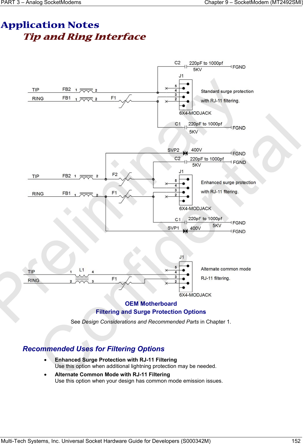 PART 3 – Analog SocketModems     Chapter 9 – SocketModem (MT2492SMI) Multi-Tech Systems, Inc. Universal Socket Hardware Guide for Developers (S000342M)  152   Application Notes Tip and Ring Interface    OEM Motherboard Filtering and Surge Protection Options See Design Considerations and Recommended Parts in Chapter 1.   Recommended Uses for Filtering Options • Enhanced Surge Protection with RJ-11 Filtering Use this option when additional lightning protection may be needed. • Alternate Common Mode with RJ-11 Filtering Use this option when your design has common mode emission issues.    Preliminary  Confidential