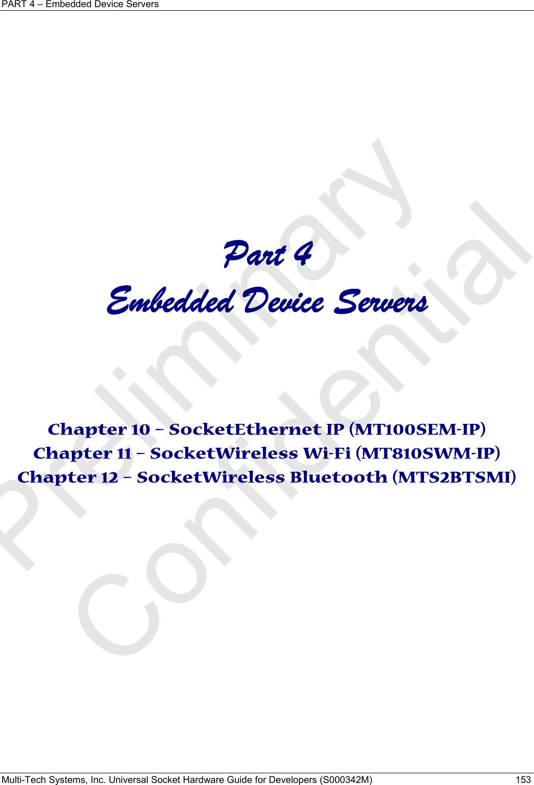 PART 4 – Embedded Device Servers Multi-Tech Systems, Inc. Universal Socket Hardware Guide for Developers (S000342M)  153               Part 4 Embedded Device Servers    Chapter 10 – SocketEthernet IP (MT100SEM-IP) Chapter 11 – SocketWireless Wi-Fi (MT810SWM-IP) Chapter 12 – SocketWireless Bluetooth (MTS2BTSMI)    Preliminary  Confidential