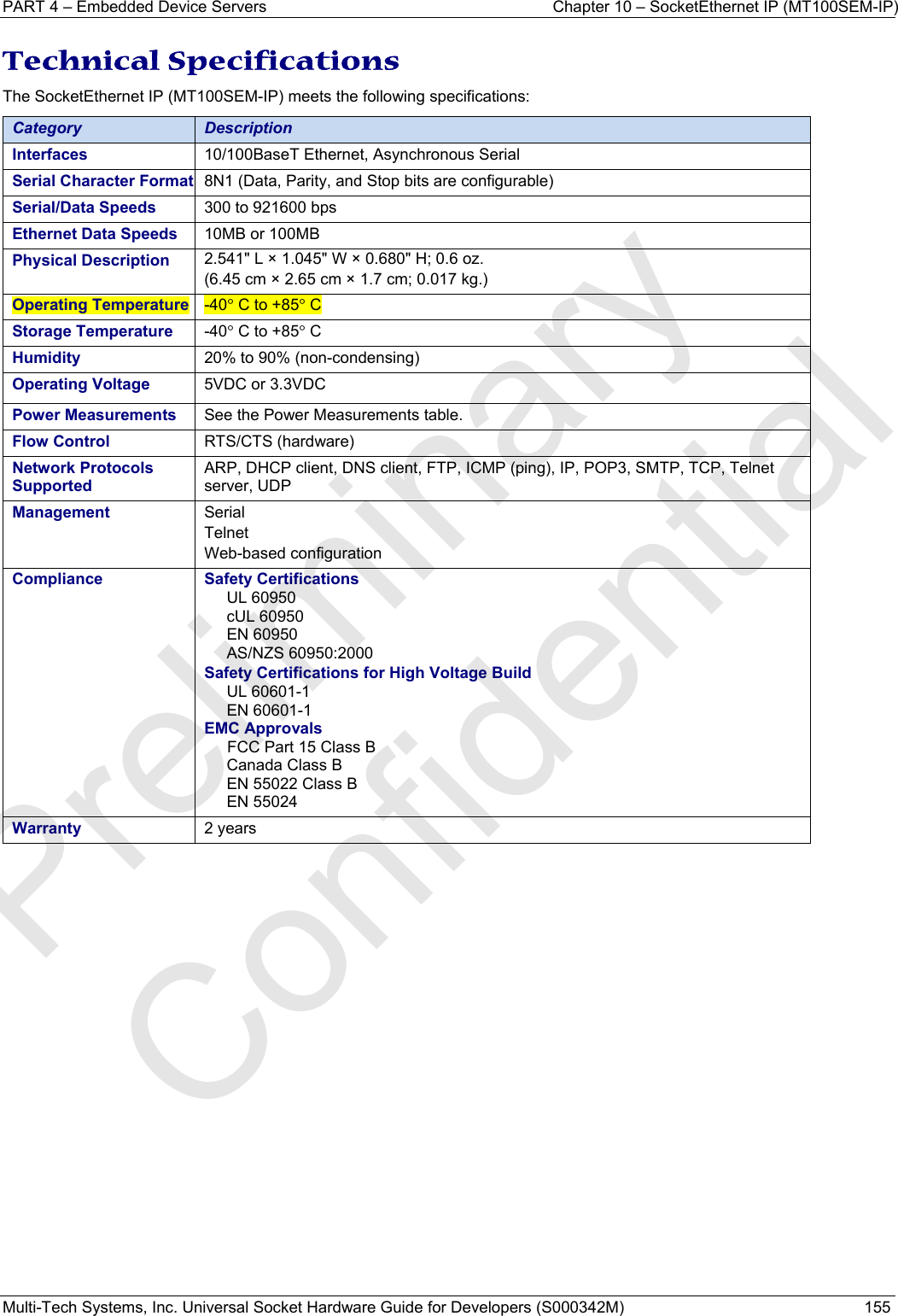 PART 4 – Embedded Device Servers  Chapter 10 – SocketEthernet IP (MT100SEM-IP)  Multi-Tech Systems, Inc. Universal Socket Hardware Guide for Developers (S000342M)  155  Technical Specifications The SocketEthernet IP (MT100SEM-IP) meets the following specifications: Category  Description Interfaces  10/100BaseT Ethernet, Asynchronous Serial Serial Character Format  8N1 (Data, Parity, and Stop bits are configurable) Serial/Data Speeds  300 to 921600 bps Ethernet Data Speeds  10MB or 100MB Physical Description  2.541&quot; L × 1.045&quot; W × 0.680&quot; H; 0.6 oz. (6.45 cm × 2.65 cm × 1.7 cm; 0.017 kg.) Operating Temperature  -40° C to +85° C Storage Temperature  -40° C to +85° C Humidity  20% to 90% (non-condensing) Operating Voltage   5VDC or 3.3VDC Power Measurements  See the Power Measurements table.  Flow Control  RTS/CTS (hardware) Network Protocols Supported ARP, DHCP client, DNS client, FTP, ICMP (ping), IP, POP3, SMTP, TCP, Telnet server, UDP Management  Serial  Telnet  Web-based configuration  Compliance Safety Certifications UL 60950 cUL 60950 EN 60950 AS/NZS 60950:2000  Safety Certifications for High Voltage Build UL 60601-1 EN 60601-1 EMC Approvals FCC Part 15 Class B Canada Class B EN 55022 Class B EN 55024 Warranty  2 years    Preliminary  Confidential