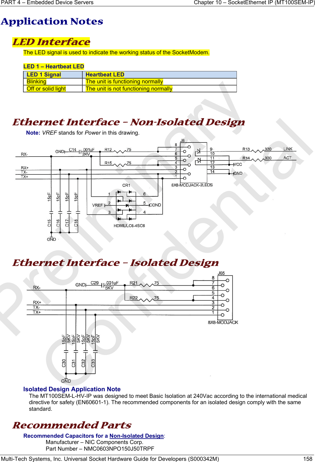 PART 4 – Embedded Device Servers  Chapter 10 – SocketEthernet IP (MT100SEM-IP)  Multi-Tech Systems, Inc. Universal Socket Hardware Guide for Developers (S000342M)  158  Application Notes  LED Interface  The LED signal is used to indicate the working status of the SocketModem.  LED 1 – Heartbeat LED LED 1 Signal  Heartbeat LEDBlinking  The unit is functioning normally Off or solid light  The unit is not functioning normally    Ethernet Interface – Non-Isolated Design Note: VREF stands for Power in this drawing.    Ethernet Interface – Isolated Design  Isolated Design Application Note The MT100SEM-L-HV-IP was designed to meet Basic Isolation at 240Vac according to the international medical directive for safety (EN60601-1). The recommended components for an isolated design comply with the same standard.   Recommended Parts  Recommended Capacitors for a Non-Isolated Design:  Manufacturer – NIC Components Corp.  Part Number – NMC0603NPO150J50TRPF Preliminary  Confidential