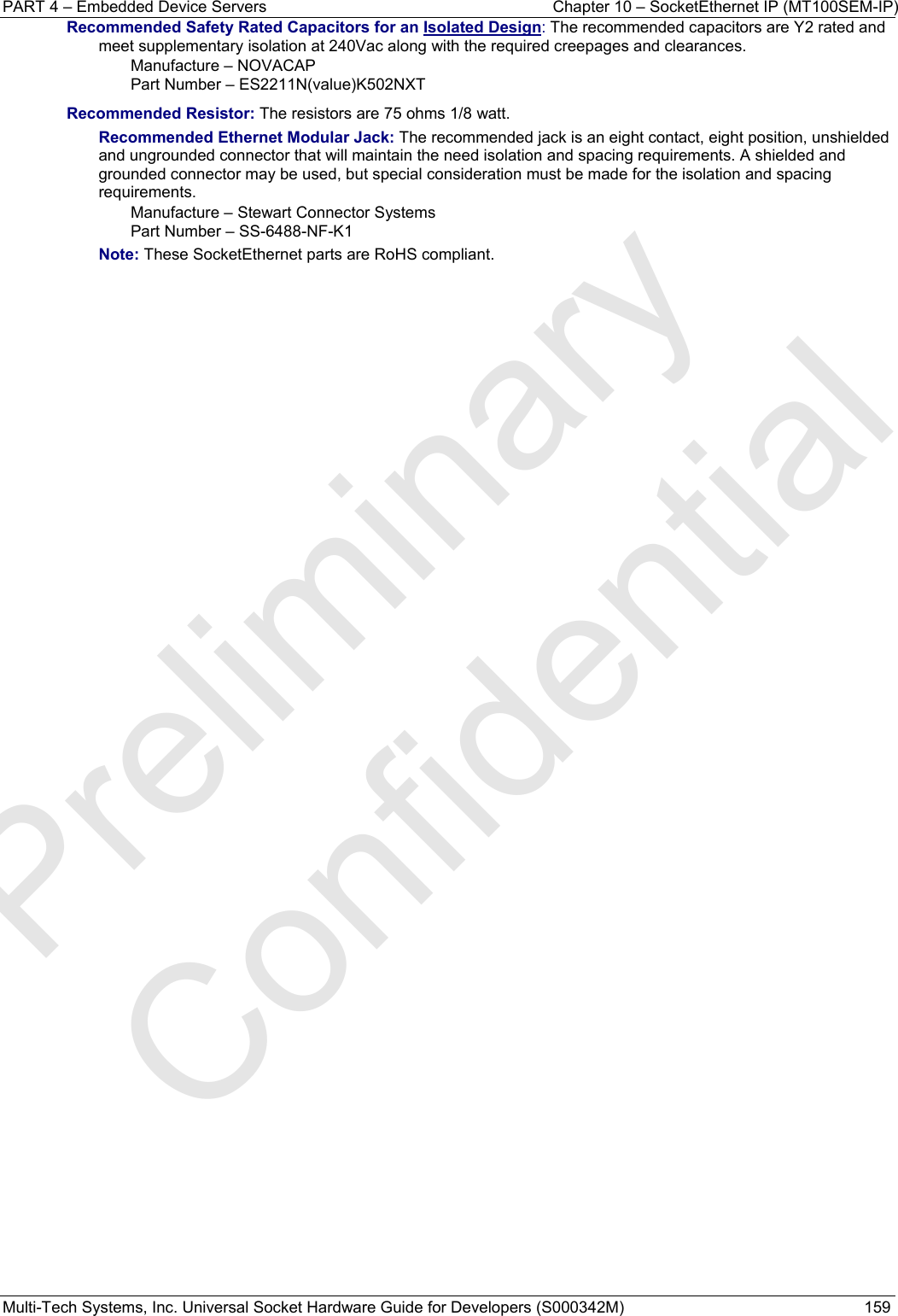 PART 4 – Embedded Device Servers  Chapter 10 – SocketEthernet IP (MT100SEM-IP)  Multi-Tech Systems, Inc. Universal Socket Hardware Guide for Developers (S000342M)  159 Recommended Safety Rated Capacitors for an Isolated Design: The recommended capacitors are Y2 rated and meet supplementary isolation at 240Vac along with the required creepages and clearances. Manufacture – NOVACAP Part Number – ES2211N(value)K502NXT  Recommended Resistor: The resistors are 75 ohms 1/8 watt. Recommended Ethernet Modular Jack: The recommended jack is an eight contact, eight position, unshielded and ungrounded connector that will maintain the need isolation and spacing requirements. A shielded and grounded connector may be used, but special consideration must be made for the isolation and spacing requirements.  Manufacture – Stewart Connector Systems Part Number – SS-6488-NF-K1 Note: These SocketEthernet parts are RoHS compliant.   Preliminary  Confidential