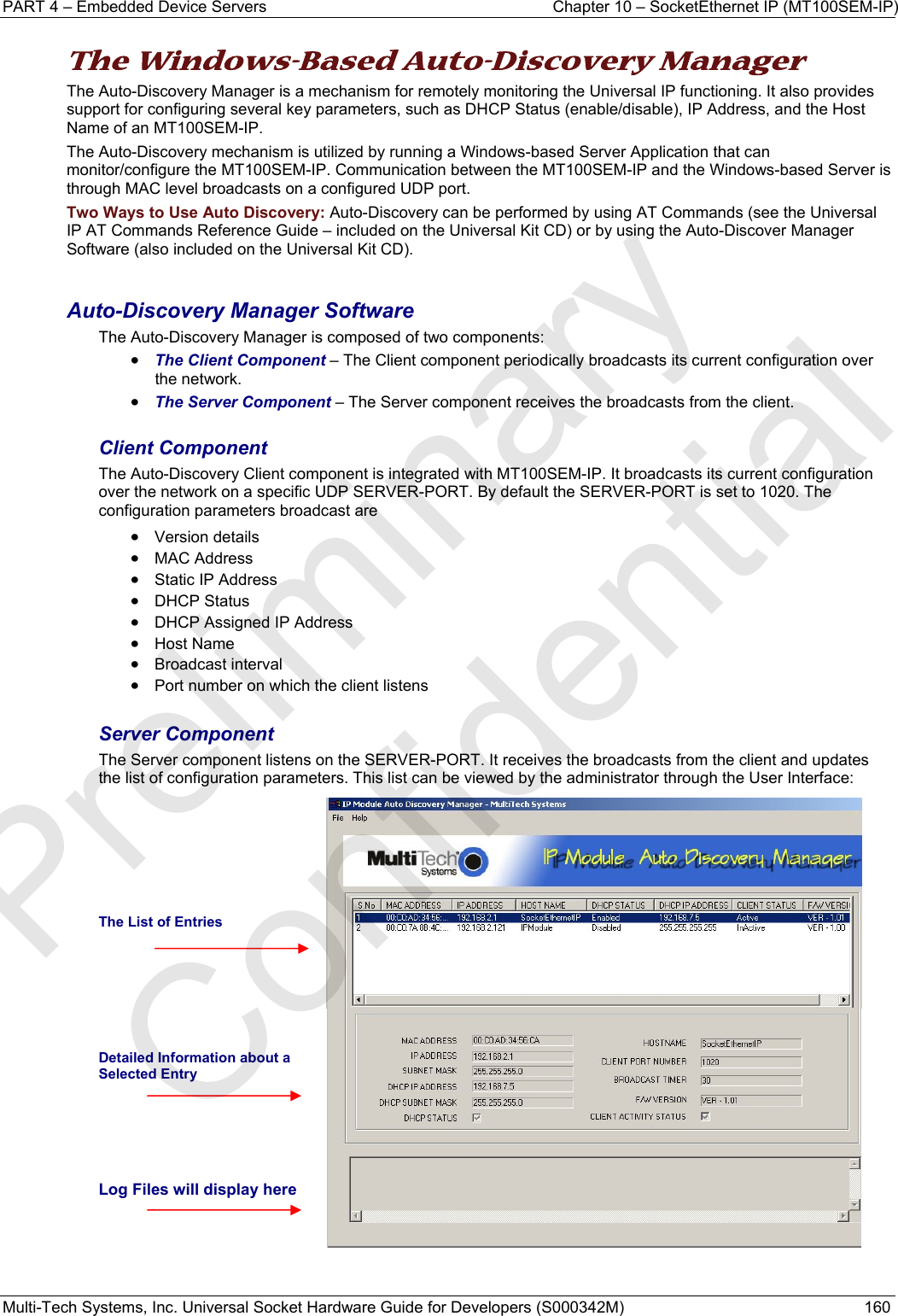 PART 4 – Embedded Device Servers  Chapter 10 – SocketEthernet IP (MT100SEM-IP)  Multi-Tech Systems, Inc. Universal Socket Hardware Guide for Developers (S000342M)  160  The Windows-Based Auto-Discovery Manager  The Auto-Discovery Manager is a mechanism for remotely monitoring the Universal IP functioning. It also provides support for configuring several key parameters, such as DHCP Status (enable/disable), IP Address, and the Host Name of an MT100SEM-IP.  The Auto-Discovery mechanism is utilized by running a Windows-based Server Application that can monitor/configure the MT100SEM-IP. Communication between the MT100SEM-IP and the Windows-based Server is through MAC level broadcasts on a configured UDP port. Two Ways to Use Auto Discovery: Auto-Discovery can be performed by using AT Commands (see the Universal IP AT Commands Reference Guide – included on the Universal Kit CD) or by using the Auto-Discover Manager Software (also included on the Universal Kit CD).  Auto-Discovery Manager Software The Auto-Discovery Manager is composed of two components: • The Client Component – The Client component periodically broadcasts its current configuration over the network. • The Server Component – The Server component receives the broadcasts from the client.  Client Component The Auto-Discovery Client component is integrated with MT100SEM-IP. It broadcasts its current configuration over the network on a specific UDP SERVER-PORT. By default the SERVER-PORT is set to 1020. The configuration parameters broadcast are  • Version details • MAC Address • Static IP Address • DHCP Status • DHCP Assigned IP Address • Host Name • Broadcast interval • Port number on which the client listens  Server Component The Server component listens on the SERVER-PORT. It receives the broadcasts from the client and updates the list of configuration parameters. This list can be viewed by the administrator through the User Interface:      The List of Entries     Detailed Information about a Selected Entry    Log Files will display here    Preliminary  Confidential