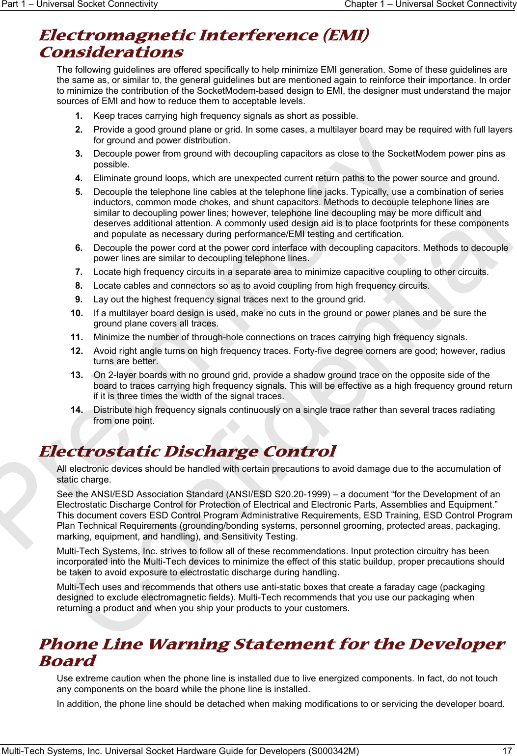 Part 1 − Universal Socket Connectivity  Chapter 1 – Universal Socket Connectivity Multi-Tech Systems, Inc. Universal Socket Hardware Guide for Developers (S000342M)  17  Electromagnetic Interference (EMI) Considerations The following guidelines are offered specifically to help minimize EMI generation. Some of these guidelines are the same as, or similar to, the general guidelines but are mentioned again to reinforce their importance. In order to minimize the contribution of the SocketModem-based design to EMI, the designer must understand the major sources of EMI and how to reduce them to acceptable levels.  1.  Keep traces carrying high frequency signals as short as possible. 2.  Provide a good ground plane or grid. In some cases, a multilayer board may be required with full layers for ground and power distribution. 3.  Decouple power from ground with decoupling capacitors as close to the SocketModem power pins as possible. 4.  Eliminate ground loops, which are unexpected current return paths to the power source and ground. 5.  Decouple the telephone line cables at the telephone line jacks. Typically, use a combination of series inductors, common mode chokes, and shunt capacitors. Methods to decouple telephone lines are similar to decoupling power lines; however, telephone line decoupling may be more difficult and deserves additional attention. A commonly used design aid is to place footprints for these components and populate as necessary during performance/EMI testing and certification. 6.  Decouple the power cord at the power cord interface with decoupling capacitors. Methods to decouple power lines are similar to decoupling telephone lines. 7.  Locate high frequency circuits in a separate area to minimize capacitive coupling to other circuits. 8.  Locate cables and connectors so as to avoid coupling from high frequency circuits. 9.  Lay out the highest frequency signal traces next to the ground grid. 10.  If a multilayer board design is used, make no cuts in the ground or power planes and be sure the ground plane covers all traces. 11.  Minimize the number of through-hole connections on traces carrying high frequency signals. 12.  Avoid right angle turns on high frequency traces. Forty-five degree corners are good; however, radius turns are better. 13.  On 2-layer boards with no ground grid, provide a shadow ground trace on the opposite side of the board to traces carrying high frequency signals. This will be effective as a high frequency ground return if it is three times the width of the signal traces. 14.  Distribute high frequency signals continuously on a single trace rather than several traces radiating from one point.  Electrostatic Discharge Control All electronic devices should be handled with certain precautions to avoid damage due to the accumulation of static charge.  See the ANSI/ESD Association Standard (ANSI/ESD S20.20-1999) – a document “for the Development of an Electrostatic Discharge Control for Protection of Electrical and Electronic Parts, Assemblies and Equipment.” This document covers ESD Control Program Administrative Requirements, ESD Training, ESD Control Program Plan Technical Requirements (grounding/bonding systems, personnel grooming, protected areas, packaging, marking, equipment, and handling), and Sensitivity Testing. Multi-Tech Systems, Inc. strives to follow all of these recommendations. Input protection circuitry has been incorporated into the Multi-Tech devices to minimize the effect of this static buildup, proper precautions should be taken to avoid exposure to electrostatic discharge during handling.  Multi-Tech uses and recommends that others use anti-static boxes that create a faraday cage (packaging designed to exclude electromagnetic fields). Multi-Tech recommends that you use our packaging when returning a product and when you ship your products to your customers.  Phone Line Warning Statement for the Developer Board Use extreme caution when the phone line is installed due to live energized components. In fact, do not touch any components on the board while the phone line is installed.  In addition, the phone line should be detached when making modifications to or servicing the developer board.   Preliminary  Confidential