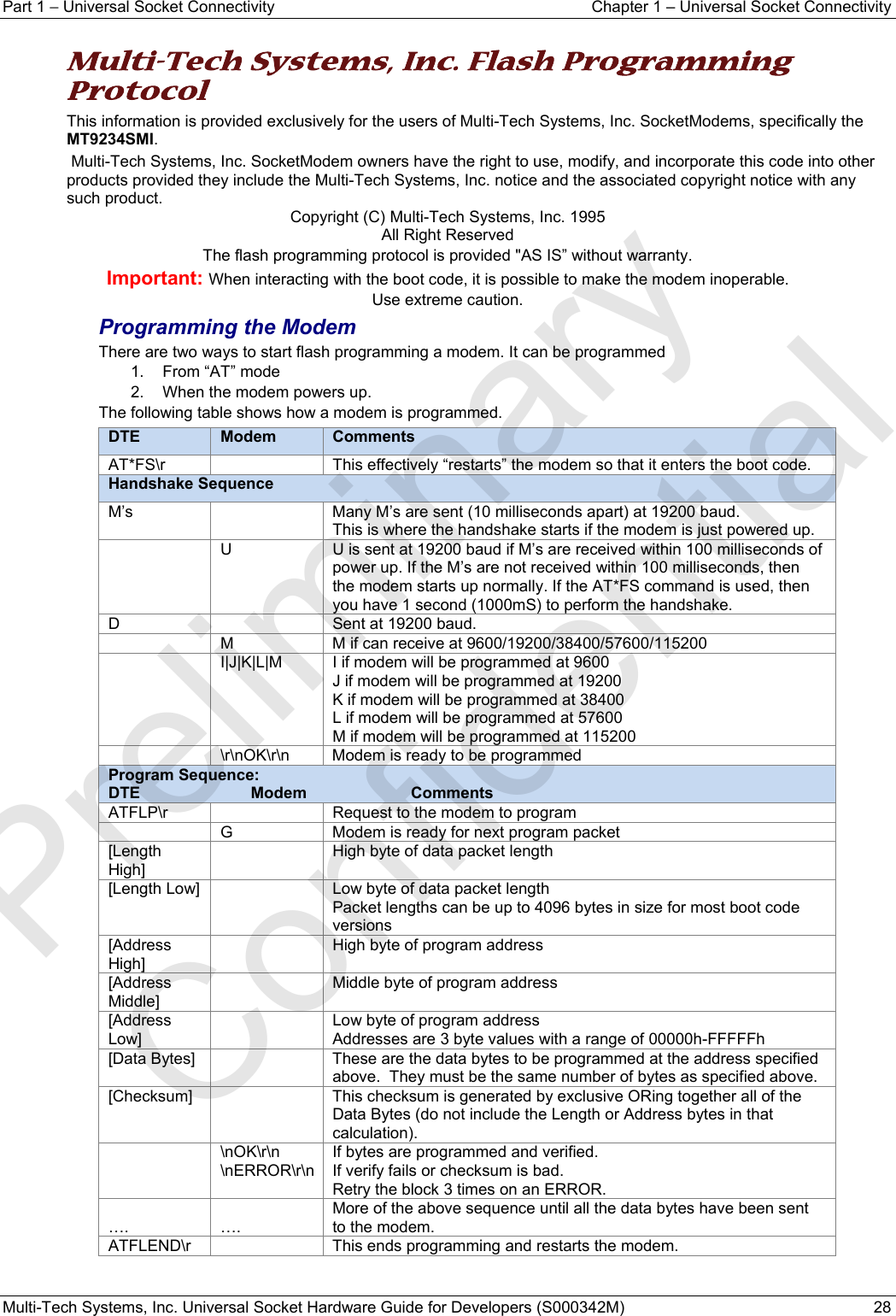 Part 1 − Universal Socket Connectivity  Chapter 1 – Universal Socket Connectivity Multi-Tech Systems, Inc. Universal Socket Hardware Guide for Developers (S000342M)  28  Multi-Tech Systems, Inc. Flash Programming Protocol This information is provided exclusively for the users of Multi-Tech Systems, Inc. SocketModems, specifically the MT9234SMI.  Multi-Tech Systems, Inc. SocketModem owners have the right to use, modify, and incorporate this code into other products provided they include the Multi-Tech Systems, Inc. notice and the associated copyright notice with any such product. Copyright (C) Multi-Tech Systems, Inc. 1995 All Right Reserved The flash programming protocol is provided &quot;AS IS” without warranty. Important: When interacting with the boot code, it is possible to make the modem inoperable.  Use extreme caution. Programming the Modem There are two ways to start flash programming a modem. It can be programmed 1.  From “AT” mode 2.  When the modem powers up.  The following table shows how a modem is programmed. DTE  Modem  CommentsAT*FS\r    This effectively “restarts” the modem so that it enters the boot code. Handshake Sequence M’s    Many M’s are sent (10 milliseconds apart) at 19200 baud. This is where the handshake starts if the modem is just powered up.   U  U is sent at 19200 baud if M’s are received within 100 milliseconds of power up. If the M’s are not received within 100 milliseconds, then the modem starts up normally. If the AT*FS command is used, then you have 1 second (1000mS) to perform the handshake. D    Sent at 19200 baud.   M  M if can receive at 9600/19200/38400/57600/115200   I|J|K|L|M  I if modem will be programmed at 9600 J if modem will be programmed at 19200 K if modem will be programmed at 38400 L if modem will be programmed at 57600 M if modem will be programmed at 115200   \r\nOK\r\n  Modem is ready to be programmed Program Sequence: DTE Modem Comments ATFLP\r    Request to the modem to program   G  Modem is ready for next program packet [Length High]   High byte of data packet length [Length Low]    Low byte of data packet length Packet lengths can be up to 4096 bytes in size for most boot code versions  [Address High]   High byte of program address [Address Middle]   Middle byte of program address [Address Low]   Low byte of program address Addresses are 3 byte values with a range of 00000h-FFFFFh  [Data Bytes]    These are the data bytes to be programmed at the address specified above.  They must be the same number of bytes as specified above.  [Checksum]    This checksum is generated by exclusive ORing together all of the Data Bytes (do not include the Length or Address bytes in that calculation).  \nOK\r\n \nERROR\r\n If bytes are programmed and verified. If verify fails or checksum is bad. Retry the block 3 times on an ERROR.  ….  …. More of the above sequence until all the data bytes have been sent to the modem. ATFLEND\r    This ends programming and restarts the modem.    Preliminary  Confidential