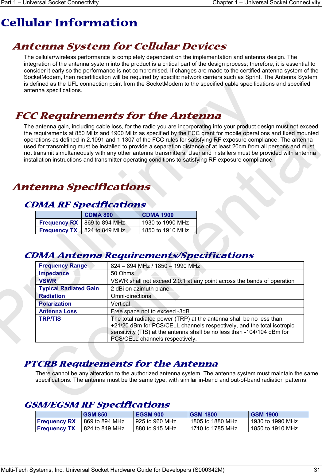 Part 1 − Universal Socket Connectivity  Chapter 1 – Universal Socket Connectivity Multi-Tech Systems, Inc. Universal Socket Hardware Guide for Developers (S000342M)  31  Cellular Information     Antenna System for Cellular Devices The cellular/wireless performance is completely dependent on the implementation and antenna design. The integration of the antenna system into the product is a critical part of the design process; therefore, it is essential to consider it early so the performance is not compromised. If changes are made to the certified antenna system of the SocketModem, then recertification will be required by specific network carriers such as Sprint. The Antenna System is defined as the UFL connection point from the SocketModem to the specified cable specifications and specified antenna specifications.    FCC Requirements for the Antenna The antenna gain, including cable loss, for the radio you are incorporating into your product design must not exceed the requirements at 850 MHz and 1900 MHz as specified by the FCC grant for mobile operations and fixed mounted operations as defined in 2.1091 and 1.1307 of the FCC rules for satisfying RF exposure compliance. The antenna used for transmitting must be installed to provide a separation distance of at least 20cm from all persons and must not transmit simultaneously with any other antenna transmitters. User and installers must be provided with antenna installation instructions and transmitter operating conditions to satisfying RF exposure compliance.    Antenna Specifications CDMA RF Specifications  CDMA 800  CDMA 1900 Frequency RX  869 to 894 MHz  1930 to 1990 MHz Frequency TX  824 to 849 MHz  1850 to 1910 MHz   CDMA Antenna Requirements/Specifications Frequency Range 824 – 894 MHz / 1850 – 1990 MHzImpedance 50 OhmsVSWR VSWR shall not exceed 2.0:1 at any point across the bands of operationTypical Radiated Gain  2 dBi on azimuth plane Radiation  Omni-directional Polarization  Vertical Antenna Loss  Free space not to exceed -3dB TRP/TIS  The total radiated power (TRP) at the antenna shall be no less than +21/20 dBm for PCS/CELL channels respectively, and the total isotropic sensitivity (TIS) at the antenna shall be no less than -104/104 dBm for PCS/CELL channels respectively.    PTCRB Requirements for the Antenna There cannot be any alteration to the authorized antenna system. The antenna system must maintain the same specifications. The antenna must be the same type, with similar in-band and out-of-band radiation patterns.   GSM/EGSM RF Specifications   GSM 850  EGSM 900 GSM 1800  GSM 1900Frequency RX   869 to 894 MHz   925 to 960 MHz   1805 to 1880 MHz   1930 to 1990 MHz Frequency TX   824 to 849 MHz   880 to 915 MHz   1710 to 1785 MHz   1850 to 1910 MHz    Preliminary  Confidential