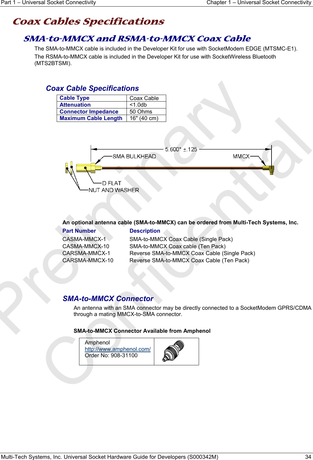 Part 1 − Universal Socket Connectivity  Chapter 1 – Universal Socket Connectivity Multi-Tech Systems, Inc. Universal Socket Hardware Guide for Developers (S000342M)  34  Coax Cables Specifications SMA-to-MMCX and RSMA-to-MMCX Coax Cable The SMA-to-MMCX cable is included in the Developer Kit for use with SocketModem EDGE (MTSMC-E1). The RSMA-to-MMCX cable is included in the Developer Kit for use with SocketWireless Bluetooth (MTS2BTSMI).   Coax Cable Specifications Cable Type  Coax Cable Attenuation  &lt;1.0db Connector Impedance 50 Ohms Maximum Cable Length 16&quot; (40 cm)        An optional antenna cable (SMA-to-MMCX) can be ordered from Multi-Tech Systems, Inc.  Part Number    Description CASMA-MMCX-1     SMA-to-MMCX Coax Cable (Single Pack) CASMA-MMCX-10     SMA-to-MMCX Coax cable (Ten Pack) CARSMA-MMCX-1    Reverse SMA-to-MMCX Coax Cable (Single Pack) CARSMA-MMCX-10    Reverse SMA-to-MMCX Coax Cable (Ten Pack)   SMA-to-MMCX Connector An antenna with an SMA connector may be directly connected to a SocketModem GPRS/CDMA through a mating MMCX-to-SMA connector.   SMA-to-MMCX Connector Available from Amphenol Amphenol  http://www.amphenol.com/ Order No: 908-31100    Preliminary  Confidential