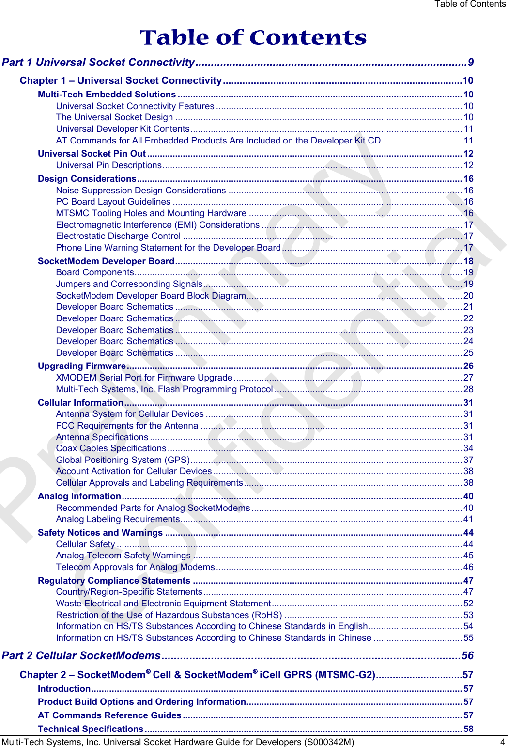 Table of Contents Multi-Tech Systems, Inc. Universal Socket Hardware Guide for Developers (S000342M)  4  Table of Contents Part 1 Universal Socket Connectivity ........................................................................................ 9 Chapter 1 – Universal Socket Connectivity ...................................................................................... 10 Multi-Tech Embedded Solutions ................................................................................................................ 10 Universal Socket Connectivity Features ................................................................................................. 10 The Universal Socket Design ................................................................................................................. 10 Universal Developer Kit Contents ........................................................................................................... 11 AT Commands for All Embedded Products Are Included on the Developer Kit CD ................................ 11 Universal Socket Pin Out ............................................................................................................................ 12 Universal Pin Descriptions ...................................................................................................................... 12 Design Considerations ................................................................................................................................ 16 Noise Suppression Design Considerations ............................................................................................ 16 PC Board Layout Guidelines .................................................................................................................. 16 MTSMC Tooling Holes and Mounting Hardware .................................................................................... 16 Electromagnetic Interference (EMI) Considerations ............................................................................... 17 Electrostatic Discharge Control .............................................................................................................. 17 Phone Line Warning Statement for the Developer Board ....................................................................... 17 SocketModem Developer Board ................................................................................................................. 18 Board Components ................................................................................................................................. 19 Jumpers and Corresponding Signals ...................................................................................................... 19 SocketModem Developer Board Block Diagram ..................................................................................... 20 Developer Board Schematics ................................................................................................................. 21 Developer Board Schematics ................................................................................................................. 22 Developer Board Schematics ................................................................................................................. 23 Developer Board Schematics ................................................................................................................. 24 Developer Board Schematics ................................................................................................................. 25 Upgrading Firmware .................................................................................................................................... 26 XMODEM Serial Port for Firmware Upgrade .......................................................................................... 27 Multi-Tech Systems, Inc. Flash Programming Protocol .......................................................................... 28 Cellular Information ..................................................................................................................................... 31 Antenna System for Cellular Devices ..................................................................................................... 31 FCC Requirements for the Antenna ....................................................................................................... 31 Antenna Specifications ........................................................................................................................... 31 Coax Cables Specifications .................................................................................................................... 34 Global Positioning System (GPS) ........................................................................................................... 37 Account Activation for Cellular Devices .................................................................................................. 38 Cellular Approvals and Labeling Requirements ...................................................................................... 38 Analog Information ...................................................................................................................................... 40 Recommended Parts for Analog SocketModems ................................................................................... 40 Analog Labeling Requirements ............................................................................................................... 41 Safety Notices and Warnings ..................................................................................................................... 44 Cellular Safety ........................................................................................................................................ 44 Analog Telecom Safety Warnings .......................................................................................................... 45 Telecom Approvals for Analog Modems ................................................................................................. 46 Regulatory Compliance Statements .......................................................................................................... 47 Country/Region-Specific Statements ...................................................................................................... 47 Waste Electrical and Electronic Equipment Statement ........................................................................... 52 Restriction of the Use of Hazardous Substances (RoHS) ...................................................................... 53 Information on HS/TS Substances According to Chinese Standards in English .....................................  54 Information on HS/TS Substances According to Chinese Standards in Chinese ................................... 55 Part 2 Cellular SocketModems ................................................................................................. 56 Chapter 2 – SocketModem® Cell &amp; SocketModem® iCell GPRS (MTSMC-G2) ............................... 57 Introduction .................................................................................................................................................. 57 Product Build Options and Ordering Information ..................................................................................... 57 AT Commands Reference Guides .............................................................................................................. 57 Technical Specifications ............................................................................................................................. 58 Preliminary  Confidential