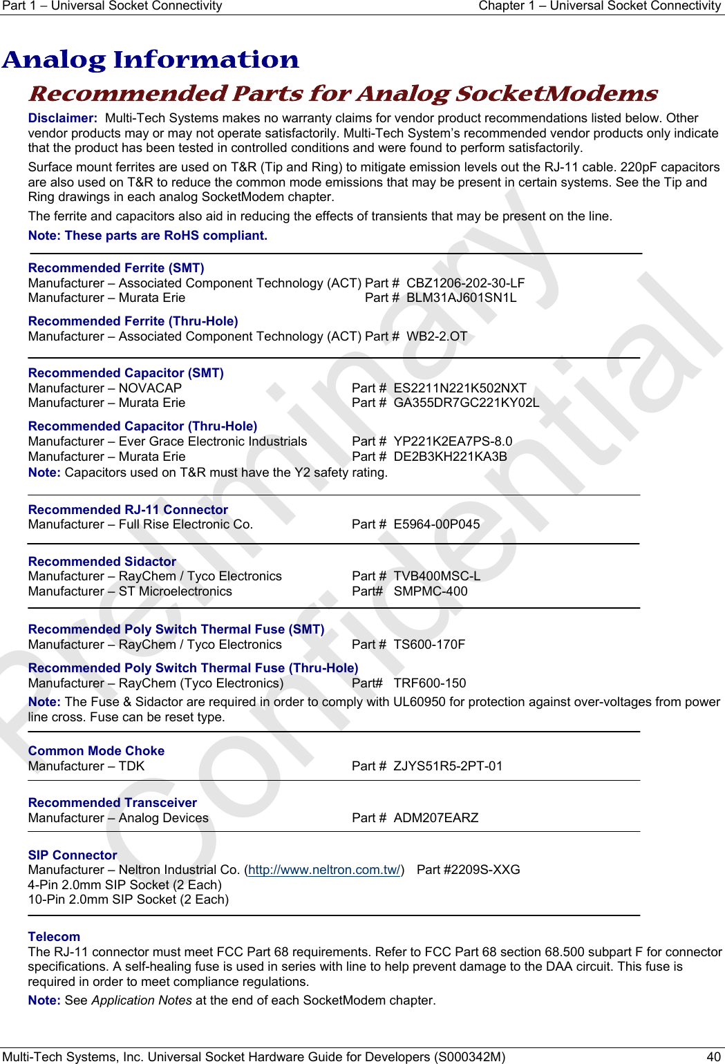 Part 1 − Universal Socket Connectivity  Chapter 1 – Universal Socket Connectivity Multi-Tech Systems, Inc. Universal Socket Hardware Guide for Developers (S000342M)  40  Analog Information Recommended Parts for Analog SocketModems Disclaimer:  Multi-Tech Systems makes no warranty claims for vendor product recommendations listed below. Other vendor products may or may not operate satisfactorily. Multi-Tech System’s recommended vendor products only indicate that the product has been tested in controlled conditions and were found to perform satisfactorily.  Surface mount ferrites are used on T&amp;R (Tip and Ring) to mitigate emission levels out the RJ-11 cable. 220pF capacitors are also used on T&amp;R to reduce the common mode emissions that may be present in certain systems. See the Tip and Ring drawings in each analog SocketModem chapter. The ferrite and capacitors also aid in reducing the effects of transients that may be present on the line.  Note: These parts are RoHS compliant.  Recommended Ferrite (SMT) Manufacturer – Associated Component Technology (ACT) Part #  CBZ1206-202-30-LF Manufacturer – Murata Erie  Part #  BLM31AJ601SN1L Recommended Ferrite (Thru-Hole) Manufacturer – Associated Component Technology (ACT) Part #  WB2-2.OT  Recommended Capacitor (SMT) Manufacturer – NOVACAP  Part #  ES2211N221K502NXT Manufacturer – Murata Erie  Part #  GA355DR7GC221KY02L  Recommended Capacitor (Thru-Hole) Manufacturer – Ever Grace Electronic Industrials  Part #  YP221K2EA7PS-8.0 Manufacturer – Murata Erie  Part #  DE2B3KH221KA3B Note: Capacitors used on T&amp;R must have the Y2 safety rating.  Recommended RJ-11 Connector Manufacturer – Full Rise Electronic Co.  Part #  E5964-00P045  Recommended Sidactor Manufacturer – RayChem / Tyco Electronics  Part #  TVB400MSC-L Manufacturer – ST Microelectronics   Part#   SMPMC-400   Recommended Poly Switch Thermal Fuse (SMT) Manufacturer – RayChem / Tyco Electronics  Part #  TS600-170F Recommended Poly Switch Thermal Fuse (Thru-Hole) Manufacturer – RayChem (Tyco Electronics)  Part#   TRF600-150 Note: The Fuse &amp; Sidactor are required in order to comply with UL60950 for protection against over-voltages from power line cross. Fuse can be reset type.  Common Mode Choke Manufacturer – TDK    Part #  ZJYS51R5-2PT-01  Recommended Transceiver Manufacturer – Analog Devices    Part #  ADM207EARZ  SIP Connector Manufacturer – Neltron Industrial Co. (http://www.neltron.com.tw/) Part #2209S-XXG 4-Pin 2.0mm SIP Socket (2 Each) 10-Pin 2.0mm SIP Socket (2 Each)  Telecom The RJ-11 connector must meet FCC Part 68 requirements. Refer to FCC Part 68 section 68.500 subpart F for connector specifications. A self-healing fuse is used in series with line to help prevent damage to the DAA circuit. This fuse is required in order to meet compliance regulations. Note: See Application Notes at the end of each SocketModem chapter.   Preliminary  Confidential