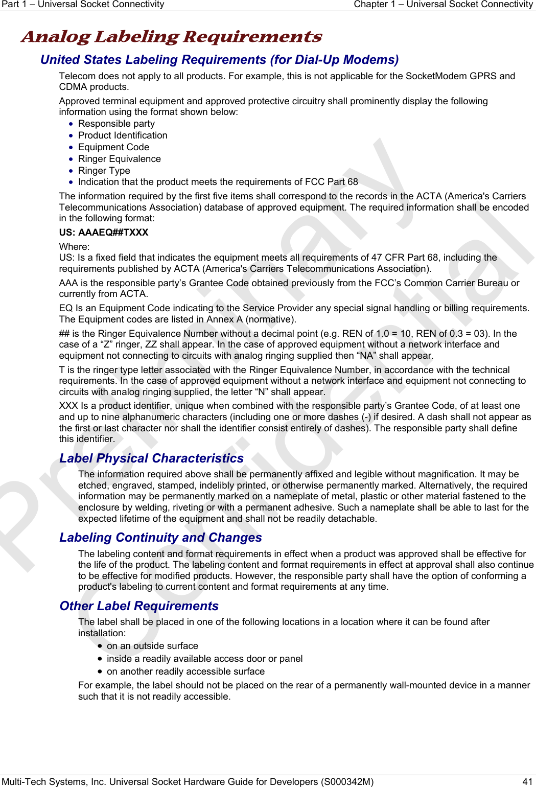 Part 1 − Universal Socket Connectivity  Chapter 1 – Universal Socket Connectivity Multi-Tech Systems, Inc. Universal Socket Hardware Guide for Developers (S000342M)  41  Analog Labeling Requirements   United States Labeling Requirements (for Dial-Up Modems) Telecom does not apply to all products. For example, this is not applicable for the SocketModem GPRS and CDMA products. Approved terminal equipment and approved protective circuitry shall prominently display the following information using the format shown below: • Responsible party • Product Identification • Equipment Code • Ringer Equivalence • Ringer Type • Indication that the product meets the requirements of FCC Part 68 The information required by the first five items shall correspond to the records in the ACTA (America&apos;s Carriers Telecommunications Association) database of approved equipment. The required information shall be encoded in the following format: US: AAAEQ##TXXX Where: US: Is a fixed field that indicates the equipment meets all requirements of 47 CFR Part 68, including the requirements published by ACTA (America&apos;s Carriers Telecommunications Association). AAA is the responsible party’s Grantee Code obtained previously from the FCC’s Common Carrier Bureau or currently from ACTA. EQ Is an Equipment Code indicating to the Service Provider any special signal handling or billing requirements. The Equipment codes are listed in Annex A (normative). ## is the Ringer Equivalence Number without a decimal point (e.g. REN of 1.0 = 10, REN of 0.3 = 03). In the case of a “Z” ringer, ZZ shall appear. In the case of approved equipment without a network interface and equipment not connecting to circuits with analog ringing supplied then “NA” shall appear. T is the ringer type letter associated with the Ringer Equivalence Number, in accordance with the technical requirements. In the case of approved equipment without a network interface and equipment not connecting to circuits with analog ringing supplied, the letter “N” shall appear. XXX Is a product identifier, unique when combined with the responsible party’s Grantee Code, of at least one and up to nine alphanumeric characters (including one or more dashes (-) if desired. A dash shall not appear as the first or last character nor shall the identifier consist entirely of dashes). The responsible party shall define this identifier. Label Physical Characteristics The information required above shall be permanently affixed and legible without magnification. It may be etched, engraved, stamped, indelibly printed, or otherwise permanently marked. Alternatively, the required information may be permanently marked on a nameplate of metal, plastic or other material fastened to the enclosure by welding, riveting or with a permanent adhesive. Such a nameplate shall be able to last for the expected lifetime of the equipment and shall not be readily detachable. Labeling Continuity and Changes The labeling content and format requirements in effect when a product was approved shall be effective for the life of the product. The labeling content and format requirements in effect at approval shall also continue to be effective for modified products. However, the responsible party shall have the option of conforming a product&apos;s labeling to current content and format requirements at any time. Other Label Requirements The label shall be placed in one of the following locations in a location where it can be found after installation: • on an outside surface • inside a readily available access door or panel • on another readily accessible surface For example, the label should not be placed on the rear of a permanently wall-mounted device in a manner such that it is not readily accessible.   Preliminary  Confidential