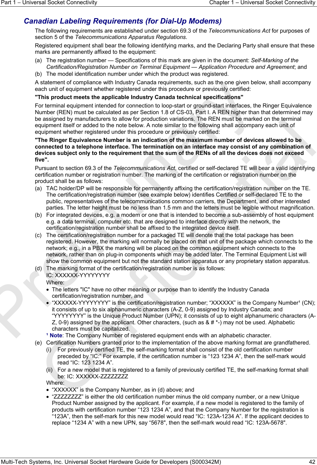 Part 1 − Universal Socket Connectivity  Chapter 1 – Universal Socket Connectivity Multi-Tech Systems, Inc. Universal Socket Hardware Guide for Developers (S000342M)  42  Canadian Labeling Requirements (for Dial-Up Modems) The following requirements are established under section 69.3 of the Telecommunications Act for purposes of section 5 of the Telecommunications Apparatus Regulations. Registered equipment shall bear the following identifying marks, and the Declaring Party shall ensure that these marks are permanently affixed to the equipment: (a)   The registration number — Specifications of this mark are given in the document: Self-Marking of the Certification/Registration Number on Terminal Equipment — Application Procedure and Agreement; and (b)   The model identification number under which the product was registered. A statement of compliance with Industry Canada requirements, such as the one given below, shall accompany each unit of equipment whether registered under this procedure or previously certified: &quot;This product meets the applicable Industry Canada technical specifications&quot; For terminal equipment intended for connection to loop-start or ground-start interfaces, the Ringer Equivalence Number (REN) must be calculated as per Section 1.8 of CS-03, Part I. A REN higher than that determined may be assigned by manufacturers to allow for production variations. The REN must be marked on the terminal equipment itself or added to the note below. A note similar to the following shall accompany each unit of equipment whether registered under this procedure or previously certified: &quot;The Ringer Equivalence Number is an indication of the maximum number of devices allowed to be connected to a telephone interface. The termination on an interface may consist of any combination of devices subject only to the requirement that the sum of the RENs of all the devices does not exceed five&quot;. Pursuant to section 69.3 of the Telecommunications Act, certified or self-declared TE will bear a valid identifying certification number or registration number. The marking of the certification or registration number on the product shall be as follows: (a)   TAC holder/DP will be responsible for permanently affixing the certification/registration number on the TE. The certification/registration number (see example below) identifies Certified or self-declared TE to the public, representatives of the telecommunications common carriers, the Department, and other interested parties. The letter height must be no less than 1.5 mm and the letters must be legible without magnification. (b)   For integrated devices, e.g. a modem or one that is intended to become a sub-assembly of host equipment e.g. a data terminal, computer etc. that are designed to interface directly with the network, the certification/registration number shall be affixed to the integrated device itself. (c)   The certification/registration number for a packaged TE will denote that the total package has been registered. However, the marking will normally be placed on that unit of the package which connects to the network; e.g., in a PBX the marking will be placed on the common equipment which connects to the network, rather than on plug-in components which may be added later. The Terminal Equipment List will show the common equipment but not the standard station apparatus or any proprietary station apparatus. (d)   The marking format of the certification/registration number is as follows: IC: XXXXXX-YYYYYYYY Where: •  The letters &quot;IC&quot; have no other meaning or purpose than to identify the Industry Canada certification/registration number, and •  “XXXXXX-YYYYYYYY” is the certification/registration number; “XXXXXX” is the Company Number¹ (CN); it consists of up to six alphanumeric characters (A-Z, 0-9) assigned by Industry Canada; and “YYYYYYYY” is the Unique Product Number (UPN); it consists of up to eight alphanumeric characters (A-Z, 0-9) assigned by the applicant. Other characters, (such as &amp; # *-) may not be used. Alphabetic characters must be capitalized. ¹ Note: The Company Number of registered equipment ends with an alphabetic character. (e)   Certification Numbers granted prior to the implementation of the above marking format are grandfathered. (i)   For previously certified TE, the self-marking format shall consist of the old certification number preceded by “IC:” For example, if the certification number is “123 1234 A”, then the self-mark would read “IC: 123 1234 A”. (ii)   For a new model that is registered to a family of previously certified TE, the self-marking format shall be: IC: XXXXXX-ZZZZZZZZ Where:  •  “XXXXXX” is the Company Number, as in (d) above; and •  “ZZZZZZZZ” is either the old certification number minus the old company number, or a new Unique Product Number assigned by the applicant. For example, if a new model is registered to the family of products with certification number “123 1234 A”, and that the Company Number for the registration is “123A”, then the self-mark for this new model would read “IC: 123A-1234 A”. If the applicant decides to replace “1234 A” with a new UPN, say “5678&quot;, then the self-mark would read “IC: 123A-5678&quot;.   Preliminary  Confidential