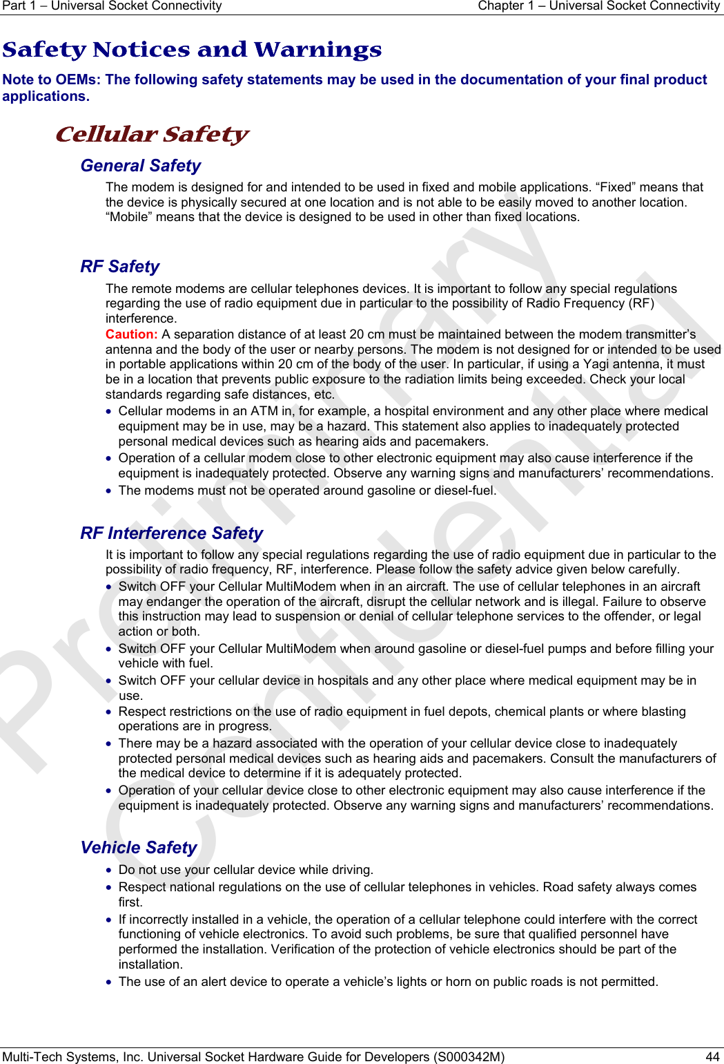 Part 1 − Universal Socket Connectivity  Chapter 1 – Universal Socket Connectivity Multi-Tech Systems, Inc. Universal Socket Hardware Guide for Developers (S000342M)  44  Safety Notices and Warnings Note to OEMs: The following safety statements may be used in the documentation of your final product applications.  Cellular Safety  General Safety The modem is designed for and intended to be used in fixed and mobile applications. “Fixed” means that the device is physically secured at one location and is not able to be easily moved to another location. “Mobile” means that the device is designed to be used in other than fixed locations.  RF Safety The remote modems are cellular telephones devices. It is important to follow any special regulations regarding the use of radio equipment due in particular to the possibility of Radio Frequency (RF) interference.  Caution: A separation distance of at least 20 cm must be maintained between the modem transmitter’s antenna and the body of the user or nearby persons. The modem is not designed for or intended to be used in portable applications within 20 cm of the body of the user. In particular, if using a Yagi antenna, it must be in a location that prevents public exposure to the radiation limits being exceeded. Check your local standards regarding safe distances, etc. • Cellular modems in an ATM in, for example, a hospital environment and any other place where medical equipment may be in use, may be a hazard. This statement also applies to inadequately protected personal medical devices such as hearing aids and pacemakers. • Operation of a cellular modem close to other electronic equipment may also cause interference if the equipment is inadequately protected. Observe any warning signs and manufacturers’ recommendations. • The modems must not be operated around gasoline or diesel-fuel.  RF Interference Safety It is important to follow any special regulations regarding the use of radio equipment due in particular to the possibility of radio frequency, RF, interference. Please follow the safety advice given below carefully. • Switch OFF your Cellular MultiModem when in an aircraft. The use of cellular telephones in an aircraft may endanger the operation of the aircraft, disrupt the cellular network and is illegal. Failure to observe this instruction may lead to suspension or denial of cellular telephone services to the offender, or legal action or both. • Switch OFF your Cellular MultiModem when around gasoline or diesel-fuel pumps and before filling your vehicle with fuel. • Switch OFF your cellular device in hospitals and any other place where medical equipment may be in use. • Respect restrictions on the use of radio equipment in fuel depots, chemical plants or where blasting operations are in progress. • There may be a hazard associated with the operation of your cellular device close to inadequately protected personal medical devices such as hearing aids and pacemakers. Consult the manufacturers of the medical device to determine if it is adequately protected. • Operation of your cellular device close to other electronic equipment may also cause interference if the equipment is inadequately protected. Observe any warning signs and manufacturers’ recommendations.  Vehicle Safety • Do not use your cellular device while driving. • Respect national regulations on the use of cellular telephones in vehicles. Road safety always comes first. • If incorrectly installed in a vehicle, the operation of a cellular telephone could interfere with the correct functioning of vehicle electronics. To avoid such problems, be sure that qualified personnel have performed the installation. Verification of the protection of vehicle electronics should be part of the installation. • The use of an alert device to operate a vehicle’s lights or horn on public roads is not permitted.    Preliminary  Confidential