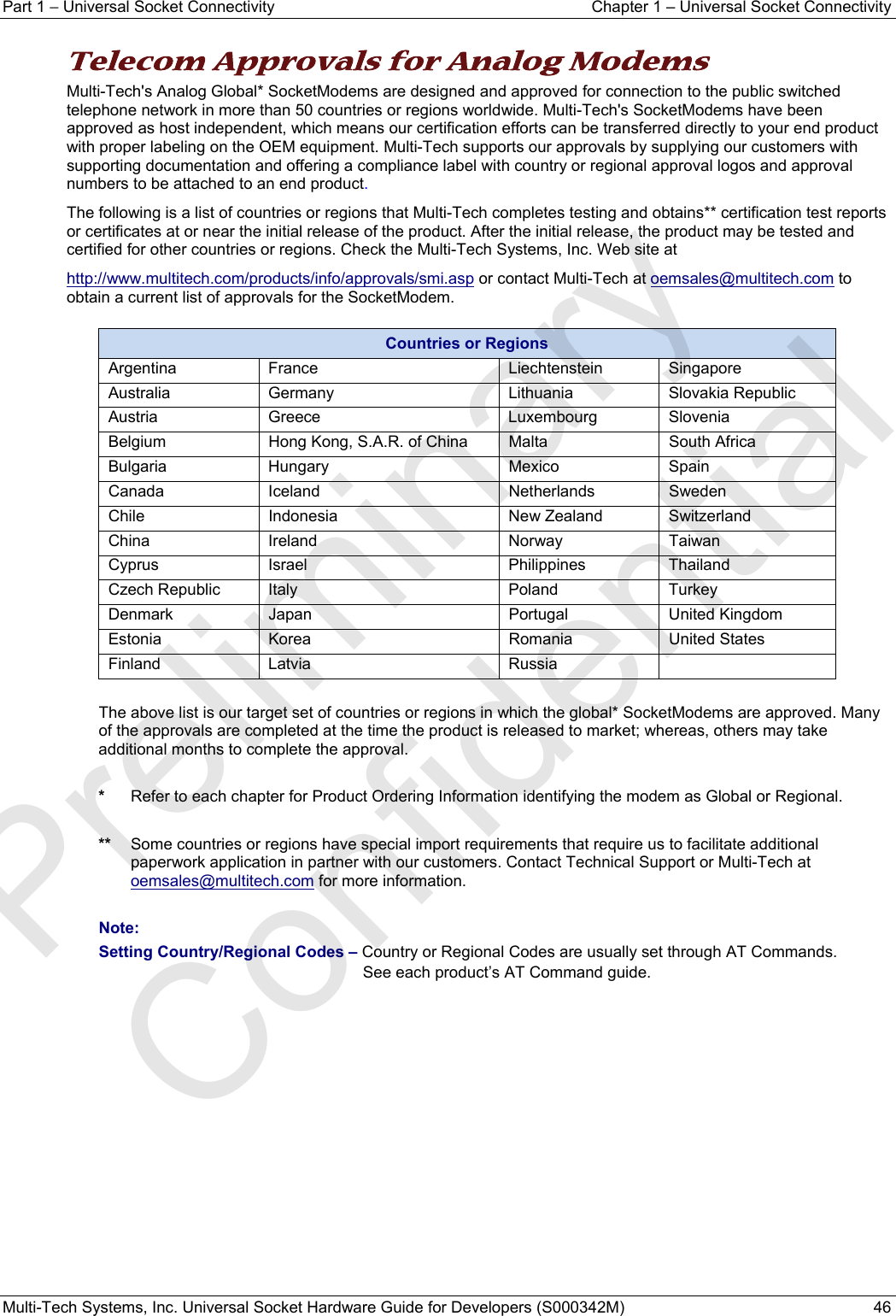 Part 1 − Universal Socket Connectivity  Chapter 1 – Universal Socket Connectivity Multi-Tech Systems, Inc. Universal Socket Hardware Guide for Developers (S000342M)  46  Telecom Approvals for Analog Modems Multi-Tech&apos;s Analog Global* SocketModems are designed and approved for connection to the public switched telephone network in more than 50 countries or regions worldwide. Multi-Tech&apos;s SocketModems have been approved as host independent, which means our certification efforts can be transferred directly to your end product with proper labeling on the OEM equipment. Multi-Tech supports our approvals by supplying our customers with supporting documentation and offering a compliance label with country or regional approval logos and approval numbers to be attached to an end product. The following is a list of countries or regions that Multi-Tech completes testing and obtains** certification test reports or certificates at or near the initial release of the product. After the initial release, the product may be tested and certified for other countries or regions. Check the Multi-Tech Systems, Inc. Web site at  http://www.multitech.com/products/info/approvals/smi.asp or contact Multi-Tech at oemsales@multitech.com to obtain a current list of approvals for the SocketModem. Countries or Regions Argentina France  Liechtenstein Singapore Australia Germany  Lithuania Slovakia Republic Austria Greece  Luxembourg Slovenia Belgium  Hong Kong, S.A.R. of China  Malta  South Africa Bulgaria Hungary  Mexico  Spain Canada Iceland  Netherlands Sweden Chile Indonesia  New Zealand Switzerland China Ireland  Norway Taiwan Cyprus Israel  Philippines Thailand Czech Republic  Italy  Poland  Turkey Denmark Japan  Portugal  United Kingdom Estonia Korea  Romania United States Finland Latvia  Russia    The above list is our target set of countries or regions in which the global* SocketModems are approved. Many of the approvals are completed at the time the product is released to market; whereas, others may take additional months to complete the approval.   *  Refer to each chapter for Product Ordering Information identifying the modem as Global or Regional.   **  Some countries or regions have special import requirements that require us to facilitate additional paperwork application in partner with our customers. Contact Technical Support or Multi-Tech at oemsales@multitech.com for more information.  Note: Setting Country/Regional Codes – Country or Regional Codes are usually set through AT Commands.   See each product’s AT Command guide.    Preliminary  Confidential