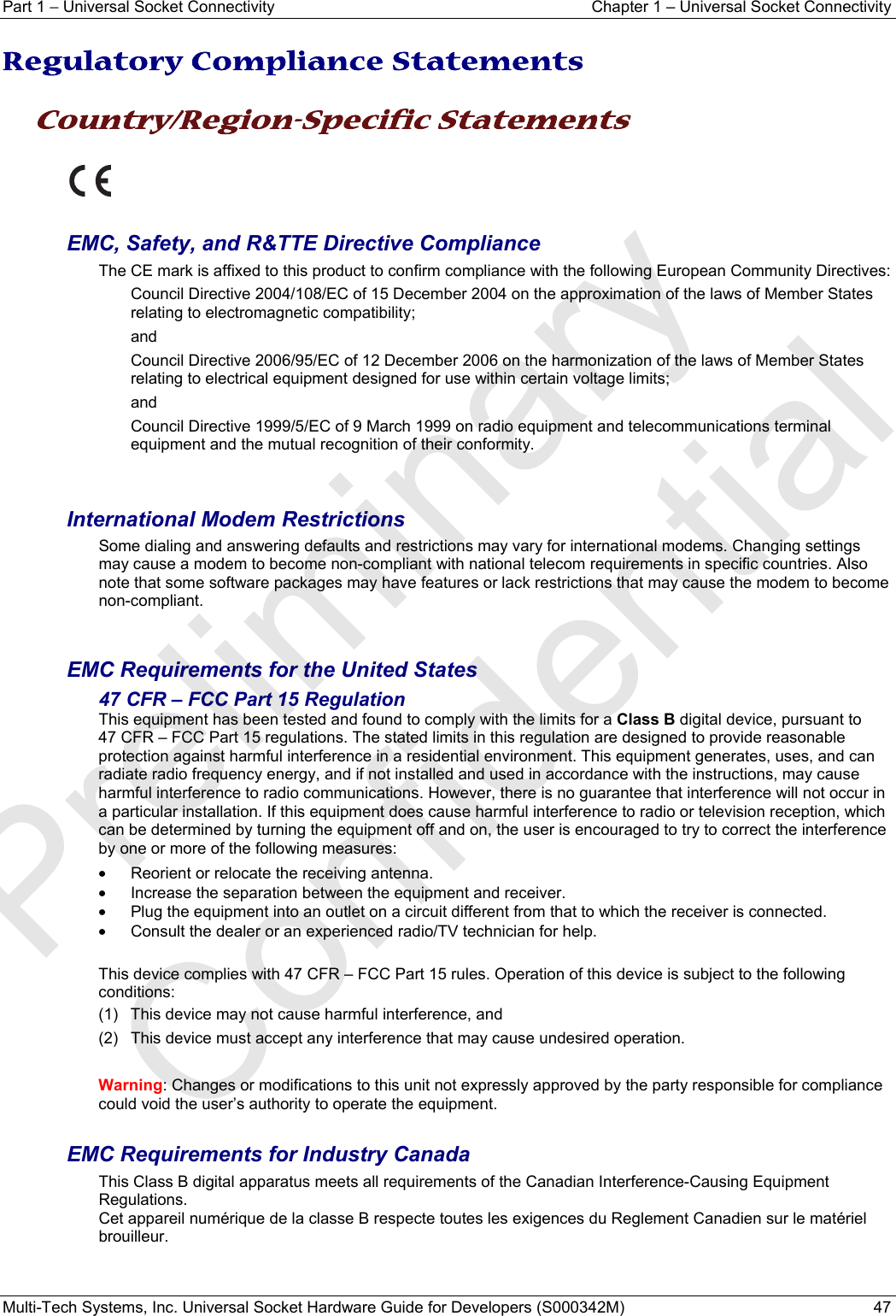 Part 1 − Universal Socket Connectivity  Chapter 1 – Universal Socket Connectivity Multi-Tech Systems, Inc. Universal Socket Hardware Guide for Developers (S000342M)  47  Regulatory Compliance Statements  Country/Region-Specific Statements    EMC, Safety, and R&amp;TTE Directive Compliance The CE mark is affixed to this product to confirm compliance with the following European Community Directives: Council Directive 2004/108/EC of 15 December 2004 on the approximation of the laws of Member States relating to electromagnetic compatibility;  and Council Directive 2006/95/EC of 12 December 2006 on the harmonization of the laws of Member States relating to electrical equipment designed for use within certain voltage limits; and Council Directive 1999/5/EC of 9 March 1999 on radio equipment and telecommunications terminal equipment and the mutual recognition of their conformity.   International Modem Restrictions Some dialing and answering defaults and restrictions may vary for international modems. Changing settings may cause a modem to become non-compliant with national telecom requirements in specific countries. Also note that some software packages may have features or lack restrictions that may cause the modem to become non-compliant.   EMC Requirements for the United States 47 CFR – FCC Part 15 Regulation This equipment has been tested and found to comply with the limits for a Class B digital device, pursuant to  47 CFR – FCC Part 15 regulations. The stated limits in this regulation are designed to provide reasonable protection against harmful interference in a residential environment. This equipment generates, uses, and can radiate radio frequency energy, and if not installed and used in accordance with the instructions, may cause harmful interference to radio communications. However, there is no guarantee that interference will not occur in a particular installation. If this equipment does cause harmful interference to radio or television reception, which can be determined by turning the equipment off and on, the user is encouraged to try to correct the interference by one or more of the following measures:  •  Reorient or relocate the receiving antenna. •  Increase the separation between the equipment and receiver. •  Plug the equipment into an outlet on a circuit different from that to which the receiver is connected. •  Consult the dealer or an experienced radio/TV technician for help.  This device complies with 47 CFR – FCC Part 15 rules. Operation of this device is subject to the following conditions:  (1)  This device may not cause harmful interference, and  (2)  This device must accept any interference that may cause undesired operation.  Warning: Changes or modifications to this unit not expressly approved by the party responsible for compliance could void the user’s authority to operate the equipment.  EMC Requirements for Industry Canada This Class B digital apparatus meets all requirements of the Canadian Interference-Causing Equipment Regulations. Cet appareil numérique de la classe B respecte toutes les exigences du Reglement Canadien sur le matériel brouilleur.   Preliminary  Confidential