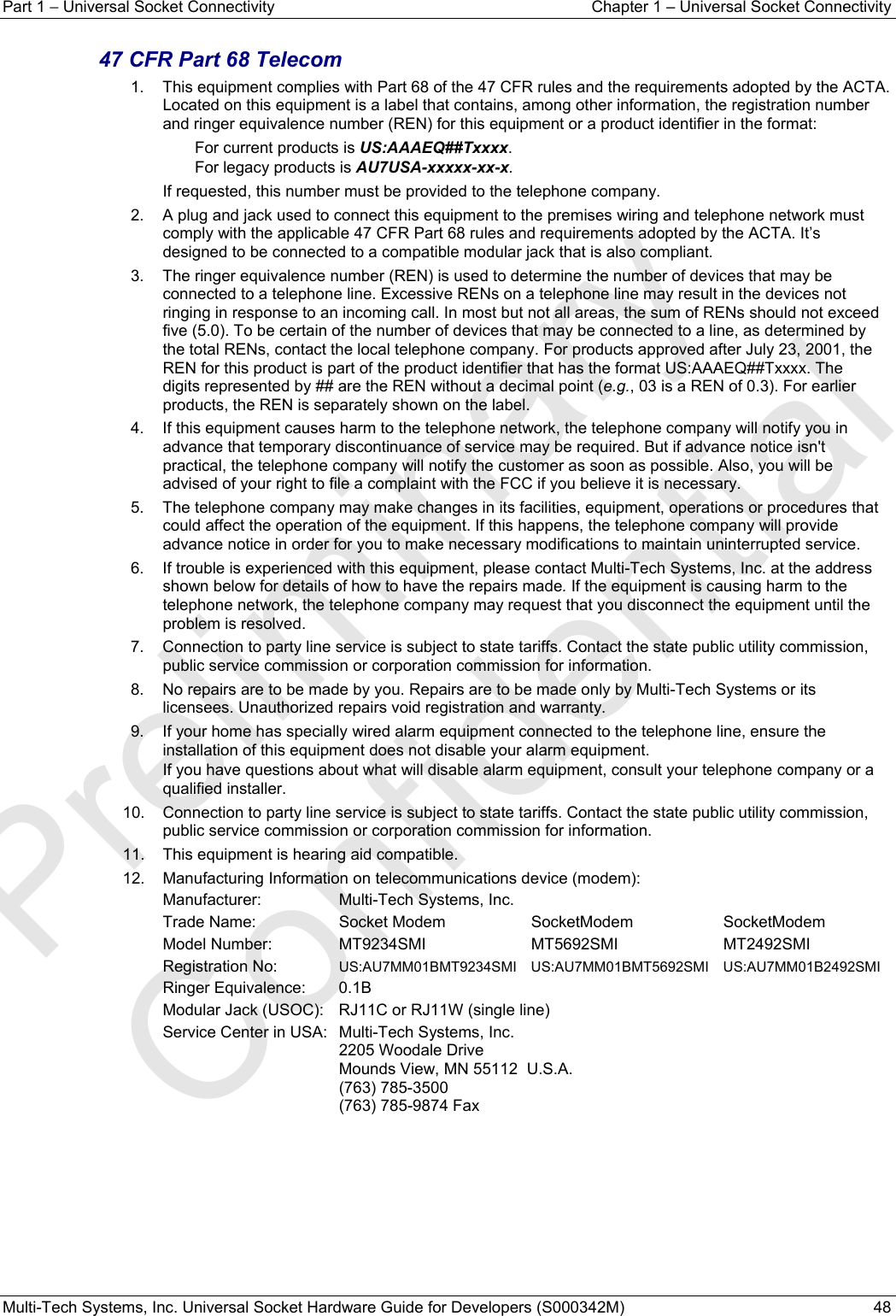 Part 1 − Universal Socket Connectivity  Chapter 1 – Universal Socket Connectivity Multi-Tech Systems, Inc. Universal Socket Hardware Guide for Developers (S000342M)  48  47 CFR Part 68 Telecom  1.    This equipment complies with Part 68 of the 47 CFR rules and the requirements adopted by the ACTA. Located on this equipment is a label that contains, among other information, the registration number and ringer equivalence number (REN) for this equipment or a product identifier in the format:     For current products is US:AAAEQ##Txxxx.      For legacy products is AU7USA-xxxxx-xx-x. If requested, this number must be provided to the telephone company. 2.    A plug and jack used to connect this equipment to the premises wiring and telephone network must comply with the applicable 47 CFR Part 68 rules and requirements adopted by the ACTA. It’s designed to be connected to a compatible modular jack that is also compliant.  3.    The ringer equivalence number (REN) is used to determine the number of devices that may be connected to a telephone line. Excessive RENs on a telephone line may result in the devices not ringing in response to an incoming call. In most but not all areas, the sum of RENs should not exceed five (5.0). To be certain of the number of devices that may be connected to a line, as determined by the total RENs, contact the local telephone company. For products approved after July 23, 2001, the REN for this product is part of the product identifier that has the format US:AAAEQ##Txxxx. The digits represented by ## are the REN without a decimal point (e.g., 03 is a REN of 0.3). For earlier products, the REN is separately shown on the label. 4.    If this equipment causes harm to the telephone network, the telephone company will notify you in advance that temporary discontinuance of service may be required. But if advance notice isn&apos;t practical, the telephone company will notify the customer as soon as possible. Also, you will be advised of your right to file a complaint with the FCC if you believe it is necessary. 5.    The telephone company may make changes in its facilities, equipment, operations or procedures that could affect the operation of the equipment. If this happens, the telephone company will provide advance notice in order for you to make necessary modifications to maintain uninterrupted service. 6.    If trouble is experienced with this equipment, please contact Multi-Tech Systems, Inc. at the address shown below for details of how to have the repairs made. If the equipment is causing harm to the telephone network, the telephone company may request that you disconnect the equipment until the problem is resolved. 7.    Connection to party line service is subject to state tariffs. Contact the state public utility commission, public service commission or corporation commission for information. 8.    No repairs are to be made by you. Repairs are to be made only by Multi-Tech Systems or its licensees. Unauthorized repairs void registration and warranty. 9.    If your home has specially wired alarm equipment connected to the telephone line, ensure the installation of this equipment does not disable your alarm equipment.   If you have questions about what will disable alarm equipment, consult your telephone company or a qualified installer. 10.    Connection to party line service is subject to state tariffs. Contact the state public utility commission, public service commission or corporation commission for information. 11.    This equipment is hearing aid compatible. 12.    Manufacturing Information on telecommunications device (modem): Manufacturer:  Multi-Tech Systems, Inc. Trade Name:  Socket Modem   SocketModem  SocketModem Model Number: MT9234SMI MT5692SMI MT2492SMI Registration No:  US:AU7MM01BMT9234SMI US:AU7MM01BMT5692SMI  US:AU7MM01B2492SMI Ringer Equivalence:  0.1B Modular Jack (USOC):   RJ11C or RJ11W (single line) Service Center in USA:   Multi-Tech Systems, Inc.   2205 Woodale Drive   Mounds View, MN 55112  U.S.A.  (763) 785-3500   (763) 785-9874 Fax   Preliminary  Confidential