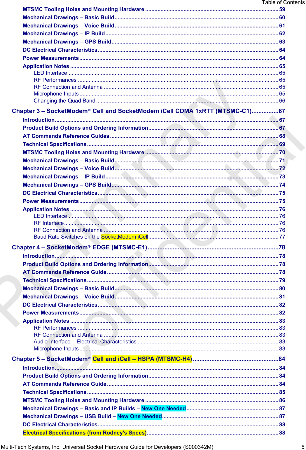 Table of Contents Multi-Tech Systems, Inc. Universal Socket Hardware Guide for Developers (S000342M)  5 MTSMC Tooling Holes and Mounting Hardware ....................................................................................... 59 Mechanical Drawings – Basic Build ........................................................................................................... 60 Mechanical Drawings – Voice Build ........................................................................................................... 61 Mechanical Drawings – IP Build ................................................................................................................. 62 Mechanical Drawings – GPS Build ............................................................................................................. 63 DC Electrical Characteristics ...................................................................................................................... 64 Power Measurements .................................................................................................................................. 64 Application Notes ........................................................................................................................................ 65 LED Interface .......................................................................................................................................... 65 RF Performances ................................................................................................................................... 65 RF Connection and Antenna .................................................................................................................. 65 Microphone Inputs .................................................................................................................................. 65 Changing the Quad Band ....................................................................................................................... 66 Chapter 3 – SocketModem® Cell and SocketModem iCell CDMA 1xRTT (MTSMC-C1) ................ 67 Introduction .................................................................................................................................................. 67 Product Build Options and Ordering Information ..................................................................................... 67 AT Commands Reference Guides .............................................................................................................. 68 Technical Specifications ............................................................................................................................. 69 MTSMC Tooling Holes and Mounting Hardware ....................................................................................... 70 Mechanical Drawings – Basic Build ........................................................................................................... 71 Mechanical Drawings – Voice Build ........................................................................................................... 72 Mechanical Drawings – IP Build ................................................................................................................. 73 Mechanical Drawings – GPS Build ............................................................................................................. 74 DC Electrical Characteristics ...................................................................................................................... 75 Power Measurements .................................................................................................................................. 75 Application Notes ........................................................................................................................................ 76 LED Interface .......................................................................................................................................... 76 RF Interface ............................................................................................................................................ 76 RF Connection and Antenna .................................................................................................................. 76 Baud Rate Switches on the SocketModem iCell ..................................................................................... 77 Chapter 4 – SocketModem® EDGE (MTSMC-E1) .............................................................................. 78 Introduction .................................................................................................................................................. 78 Product Build Options and Ordering Information ..................................................................................... 78 AT Commands Reference Guide ................................................................................................................ 78 Technical Specifications ............................................................................................................................. 79 Mechanical Drawings – Basic Build ........................................................................................................... 80 Mechanical Drawings – Voice Build ........................................................................................................... 81 DC Electrical Characteristics ...................................................................................................................... 82 Power Measurements .................................................................................................................................. 82 Application Notes ........................................................................................................................................ 83 RF Performances ................................................................................................................................... 83 RF Connection and Antenna .................................................................................................................. 83 Audio Interface – Electrical Characteristics ............................................................................................ 83 Microphone Inputs .................................................................................................................................. 83 Chapter 5 – SocketModem® Cell and iCell – HSPA (MTSMC-H4) ................................................... 84 Introduction .................................................................................................................................................. 84 Product Build Options and Ordering Information ..................................................................................... 84 AT Commands Reference Guide ................................................................................................................ 84 Technical Specifications ............................................................................................................................. 85 MTSMC Tooling Holes and Mounting Hardware ....................................................................................... 86 Mechanical Drawings – Basic and IP Builds – New One Needed ............................................................ 87 Mechanical Drawings – USB Build – New One Needed ............................................................................ 87 DC Electrical Characteristics ...................................................................................................................... 88 Electrical Specifications (from Rodney&apos;s Specs) ...................................................................................... 88 Preliminary  Confidential