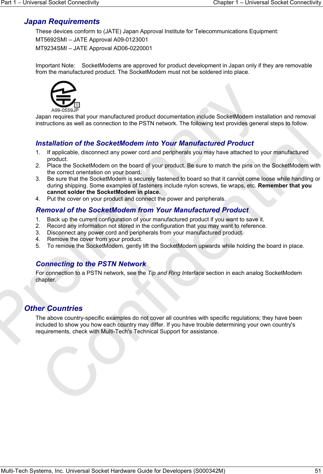 Part 1 − Universal Socket Connectivity  Chapter 1 – Universal Socket Connectivity Multi-Tech Systems, Inc. Universal Socket Hardware Guide for Developers (S000342M)  51  Japan Requirements These devices conform to (JATE) Japan Approval Institute for Telecommunications Equipment: MT5692SMI – JATE Approval A09-0123001 MT9234SMI – JATE Approval AD06-0220001  Important Note:   SocketModems are approved for product development in Japan only if they are removable from the manufactured product. The SocketModem must not be soldered into place.    Japan requires that your manufactured product documentation include SocketModem installation and removal instructions as well as connection to the PSTN network. The following text provides general steps to follow.    Installation of the SocketModem into Your Manufactured Product 1.  If applicable, disconnect any power cord and peripherals you may have attached to your manufactured product. 2.  Place the SocketModem on the board of your product. Be sure to match the pins on the SocketModem with the correct orientation on your board.  3.  Be sure that the SocketModem is securely fastened to board so that it cannot come loose while handling or during shipping. Some examples of fasteners include nylon screws, tie wraps, etc. Remember that you cannot solder the SocketModem in place.  4.  Put the cover on your product and connect the power and peripherals. Removal of the SocketModem from Your Manufactured Product 1.  Back up the current configuration of your manufactured product if you want to save it. 2.  Record any information not stored in the configuration that you may want to reference. 3.  Disconnect any power cord and peripherals from your manufactured product. 4.  Remove the cover from your product. 5.  To remove the SocketModem, gently lift the SocketModem upwards while holding the board in place.  Connecting to the PSTN Network  For connection to a PSTN network, see the Tip and Ring Interface section in each analog SocketModem chapter.   Other Countries The above country-specific examples do not cover all countries with specific regulations; they have been included to show you how each country may differ. If you have trouble determining your own country&apos;s requirements, check with Multi-Tech&apos;s Technical Support for assistance.        Preliminary  Confidential