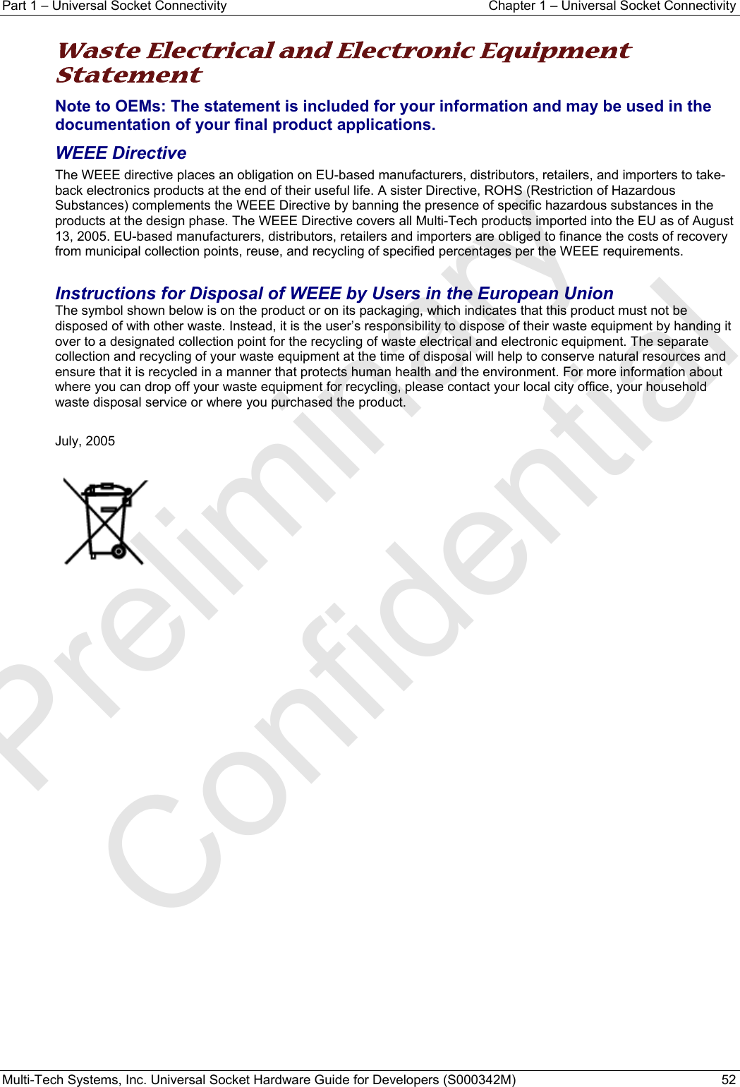 Part 1 − Universal Socket Connectivity  Chapter 1 – Universal Socket Connectivity Multi-Tech Systems, Inc. Universal Socket Hardware Guide for Developers (S000342M)  52  Waste Electrical and Electronic Equipment Statement Note to OEMs: The statement is included for your information and may be used in the documentation of your final product applications. WEEE Directive The WEEE directive places an obligation on EU-based manufacturers, distributors, retailers, and importers to take-back electronics products at the end of their useful life. A sister Directive, ROHS (Restriction of Hazardous Substances) complements the WEEE Directive by banning the presence of specific hazardous substances in the products at the design phase. The WEEE Directive covers all Multi-Tech products imported into the EU as of August 13, 2005. EU-based manufacturers, distributors, retailers and importers are obliged to finance the costs of recovery from municipal collection points, reuse, and recycling of specified percentages per the WEEE requirements.  Instructions for Disposal of WEEE by Users in the European Union The symbol shown below is on the product or on its packaging, which indicates that this product must not be disposed of with other waste. Instead, it is the user’s responsibility to dispose of their waste equipment by handing it over to a designated collection point for the recycling of waste electrical and electronic equipment. The separate collection and recycling of your waste equipment at the time of disposal will help to conserve natural resources and ensure that it is recycled in a manner that protects human health and the environment. For more information about where you can drop off your waste equipment for recycling, please contact your local city office, your household waste disposal service or where you purchased the product.  July, 2005      Preliminary  Confidential