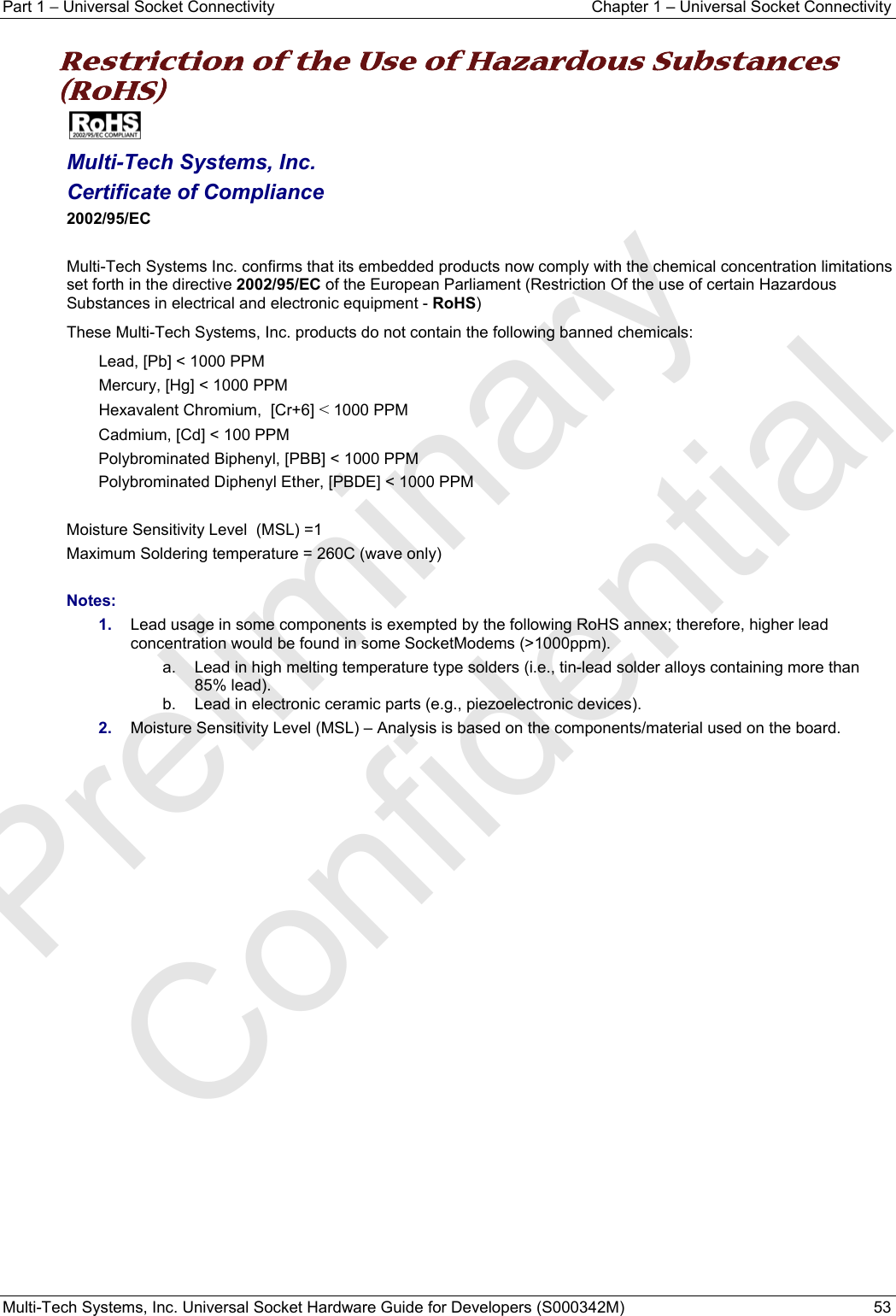 Part 1 − Universal Socket Connectivity  Chapter 1 – Universal Socket Connectivity Multi-Tech Systems, Inc. Universal Socket Hardware Guide for Developers (S000342M)  53  Restriction of the Use of Hazardous Substances (RoHS)   Multi-Tech Systems, Inc. Certificate of Compliance  2002/95/EC  Multi-Tech Systems Inc. confirms that its embedded products now comply with the chemical concentration limitations set forth in the directive 2002/95/EC of the European Parliament (Restriction Of the use of certain Hazardous Substances in electrical and electronic equipment - RoHS) These Multi-Tech Systems, Inc. products do not contain the following banned chemicals: Lead, [Pb] &lt; 1000 PPM Mercury, [Hg] &lt; 1000 PPM Hexavalent Chromium,  [Cr+6] &lt; 1000 PPM Cadmium, [Cd] &lt; 100 PPM Polybrominated Biphenyl, [PBB] &lt; 1000 PPM Polybrominated Diphenyl Ether, [PBDE] &lt; 1000 PPM  Moisture Sensitivity Level  (MSL) =1   Maximum Soldering temperature = 260C (wave only)  Notes: 1.  Lead usage in some components is exempted by the following RoHS annex; therefore, higher lead concentration would be found in some SocketModems (&gt;1000ppm).        a.  Lead in high melting temperature type solders (i.e., tin-lead solder alloys containing more than 85% lead).     b.  Lead in electronic ceramic parts (e.g., piezoelectronic devices). 2.  Moisture Sensitivity Level (MSL) – Analysis is based on the components/material used on the board.   Preliminary  Confidential