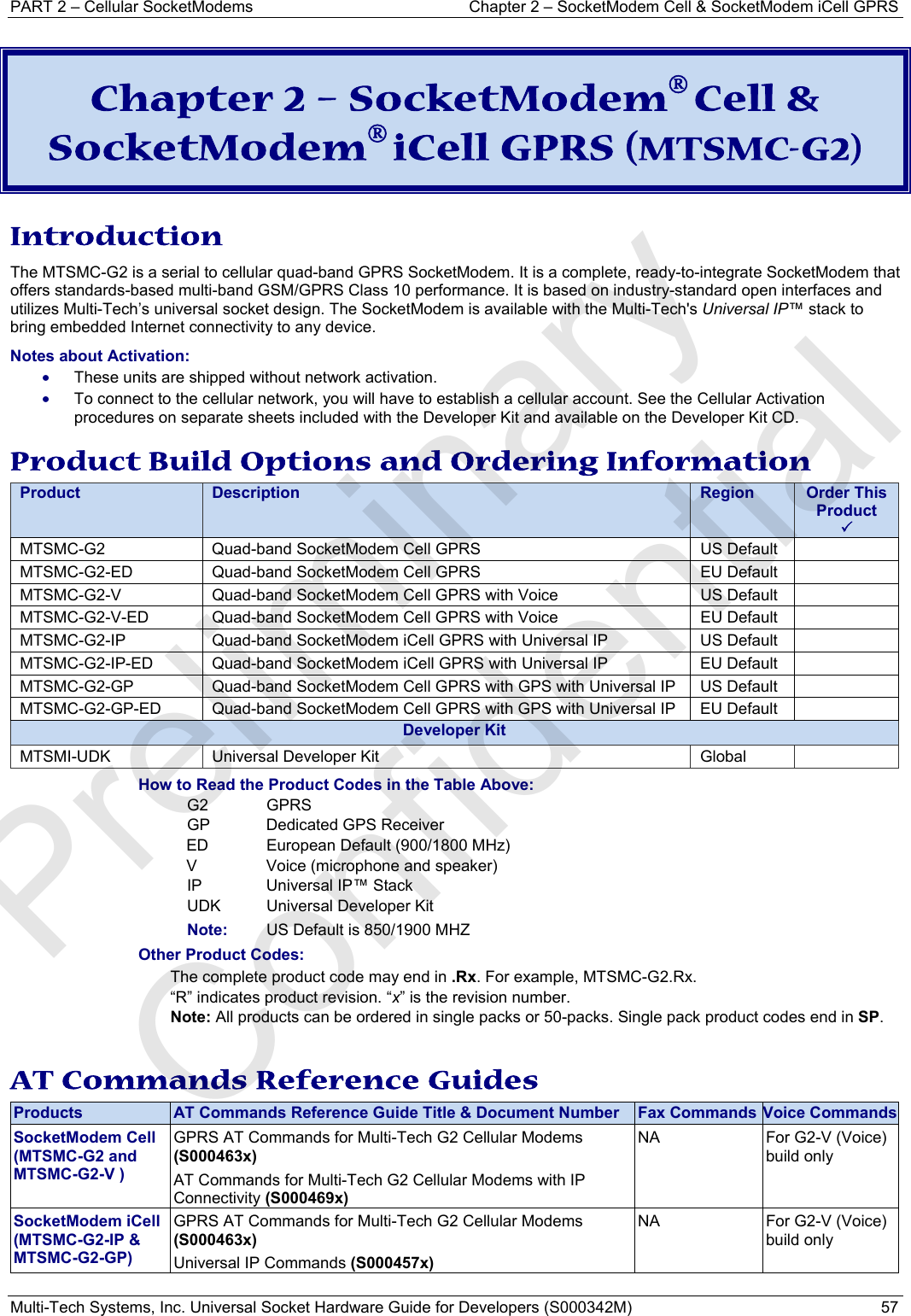 PART 2 – Cellular SocketModems   Chapter 2 – SocketModem Cell &amp; SocketModem iCell GPRS Multi-Tech Systems, Inc. Universal Socket Hardware Guide for Developers (S000342M)  57  Chapter 2 – SocketModem® Cell &amp; SocketModem® iCell GPRS (MTSMC-G2)  Introduction The MTSMC-G2 is a serial to cellular quad-band GPRS SocketModem. It is a complete, ready-to-integrate SocketModem that offers standards-based multi-band GSM/GPRS Class 10 performance. It is based on industry-standard open interfaces and utilizes Multi-Tech’s universal socket design. The SocketModem is available with the Multi-Tech&apos;s Universal IP™ stack to bring embedded Internet connectivity to any device.  Notes about Activation:  • These units are shipped without network activation.  • To connect to the cellular network, you will have to establish a cellular account. See the Cellular Activation procedures on separate sheets included with the Developer Kit and available on the Developer Kit CD.  Product Build Options and Ordering Information Product  Description  Region  Order This Product 3MTSMC-G2  Quad-band SocketModem Cell GPRS  US Default   MTSMC-G2-ED  Quad-band SocketModem Cell GPRS  EU Default   MTSMC-G2-V  Quad-band SocketModem Cell GPRS with Voice   US Default   MTSMC-G2-V-ED  Quad-band SocketModem Cell GPRS with Voice   EU Default   MTSMC-G2-IP  Quad-band SocketModem iCell GPRS with Universal IP   US Default   MTSMC-G2-IP-ED  Quad-band SocketModem iCell GPRS with Universal IP   EU Default   MTSMC-G2-GP  Quad-band SocketModem Cell GPRS with GPS with Universal IP  US Default   MTSMC-G2-GP-ED  Quad-band SocketModem Cell GPRS with GPS with Universal IP  EU Default   Developer KitMTSMI-UDK  Universal Developer Kit  Global   How to Read the Product Codes in the Table Above: G2 GPRS GP  Dedicated GPS Receiver ED  European Default (900/1800 MHz)   V  Voice (microphone and speaker) IP  Universal IP™ Stack  UDK  Universal Developer Kit Note:   US Default is 850/1900 MHZ Other Product Codes: The complete product code may end in .Rx. For example, MTSMC-G2.Rx.   “R” indicates product revision. “x” is the revision number. Note: All products can be ordered in single packs or 50-packs. Single pack product codes end in SP.  AT Commands Reference Guides Products  AT Commands Reference Guide Title &amp; Document Number  Fax Commands Voice CommandsSocketModem Cell (MTSMC-G2 and MTSMC-G2-V ) GPRS AT Commands for Multi-Tech G2 Cellular Modems (S000463x) AT Commands for Multi-Tech G2 Cellular Modems with IP Connectivity (S000469x) NA  For G2-V (Voice) build only  SocketModem iCell (MTSMC-G2-IP &amp; MTSMC-G2-GP) GPRS AT Commands for Multi-Tech G2 Cellular Modems (S000463x) Universal IP Commands (S000457x) NA  For G2-V (Voice) build only   Preliminary  Confidential
