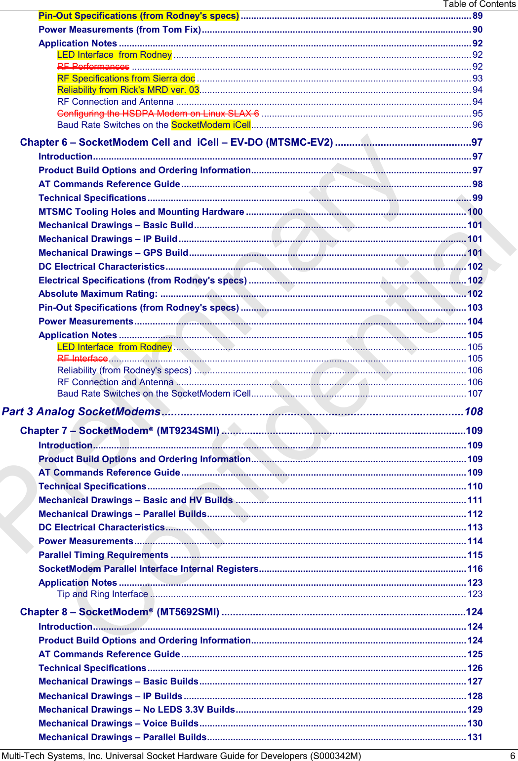 Table of Contents Multi-Tech Systems, Inc. Universal Socket Hardware Guide for Developers (S000342M)  6 Pin-Out Specifications (from Rodney&apos;s specs) ......................................................................................... 89 Power Measurements (from Tom Fix) ........................................................................................................ 90 Application Notes ........................................................................................................................................ 92 LED Interface  from Rodney ................................................................................................................... 92 RF Performances ................................................................................................................................... 92 RF Specifications from Sierra doc .......................................................................................................... 93 Reliability from Rick&apos;s MRD ver. 03......................................................................................................... 94 RF Connection and Antenna .................................................................................................................. 94 Configuring the HSDPA Modem on Linux SLAX 6 ................................................................................. 95 Baud Rate Switches on the SocketModem iCell ..................................................................................... 96 Chapter 6 – SocketModem Cell and  iCell – EV-DO (MTSMC-EV2) ................................................ 97 Introduction .................................................................................................................................................. 97 Product Build Options and Ordering Information ..................................................................................... 97 AT Commands Reference Guide ................................................................................................................ 98 Technical Specifications ............................................................................................................................. 99 MTSMC Tooling Holes and Mounting Hardware ..................................................................................... 100 Mechanical Drawings – Basic Build ......................................................................................................... 101 Mechanical Drawings – IP Build ............................................................................................................... 101 Mechanical Drawings – GPS Build ........................................................................................................... 101 DC Electrical Characteristics .................................................................................................................... 102 Electrical Specifications (from Rodney&apos;s specs) .................................................................................... 102 Absolute Maximum Rating: ...................................................................................................................... 102 Pin-Out Specifications (from Rodney&apos;s specs) ....................................................................................... 103 Power Measurements ................................................................................................................................ 104 Application Notes ...................................................................................................................................... 105 LED Interface  from Rodney ................................................................................................................. 105 RF Interface .......................................................................................................................................... 105 Reliability (from Rodney&apos;s specs) ......................................................................................................... 106 RF Connection and Antenna ................................................................................................................ 106 Baud Rate Switches on the SocketModem iCell ................................................................................... 107 Part 3 Analog SocketModems ................................................................................................ 108 Chapter 7 – SocketModem® (MT9234SMI) ......................................................................................109 Introduction ................................................................................................................................................ 109 Product Build Options and Ordering Information ................................................................................... 109 AT Commands Reference Guide .............................................................................................................. 109 Technical Specifications ........................................................................................................................... 110 Mechanical Drawings – Basic and HV Builds ......................................................................................... 111 Mechanical Drawings – Parallel Builds .................................................................................................... 112 DC Electrical Characteristics .................................................................................................................... 113 Power Measurements ................................................................................................................................ 114 Parallel Timing Requirements .................................................................................................................. 115 SocketModem Parallel Interface Internal Registers ................................................................................ 116 Application Notes ...................................................................................................................................... 123 Tip and Ring Interface .......................................................................................................................... 123 Chapter 8 – SocketModem® (MT5692SMI) ......................................................................................124 Introduction ................................................................................................................................................ 124 Product Build Options and Ordering Information ................................................................................... 124 AT Commands Reference Guide .............................................................................................................. 125 Technical Specifications ........................................................................................................................... 126 Mechanical Drawings – Basic Builds ....................................................................................................... 127 Mechanical Drawings − IP Builds ............................................................................................................. 128 Mechanical Drawings – No LEDS 3.3V Builds ......................................................................................... 129 Mechanical Drawings – Voice Builds ....................................................................................................... 130 Mechanical Drawings – Parallel Builds .................................................................................................... 131 Preliminary  Confidential