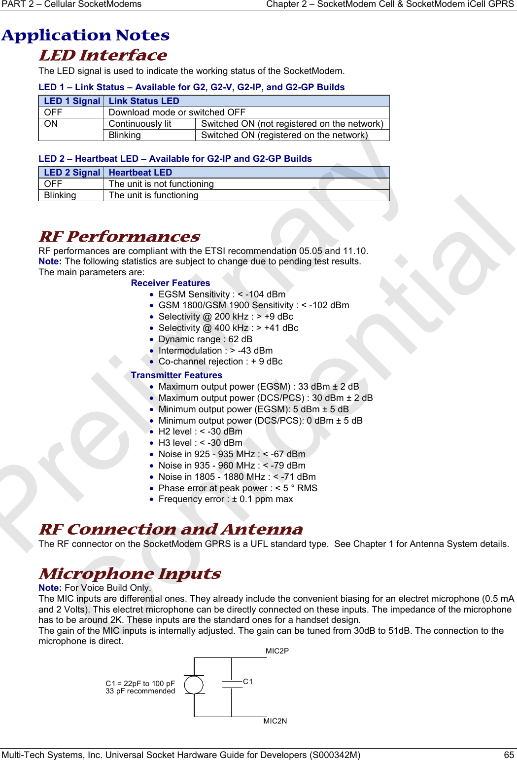 PART 2 – Cellular SocketModems   Chapter 2 – SocketModem Cell &amp; SocketModem iCell GPRS Multi-Tech Systems, Inc. Universal Socket Hardware Guide for Developers (S000342M)  65  Application Notes LED Interface The LED signal is used to indicate the working status of the SocketModem. LED 1 – Link Status – Available for G2, G2-V, G2-IP, and G2-GP Builds LED 1 Signal  Link Status LED OFF  Download mode or switched OFF ON  Continuously lit  Switched ON (not registered on the network) Blinking  Switched ON (registered on the network) LED 2 – Heartbeat LED – Available for G2-IP and G2-GP Builds LED 2 Signal  Heartbeat LED OFF  The unit is not functioning Blinking  The unit is functioning   RF Performances RF performances are compliant with the ETSI recommendation 05.05 and 11.10. Note: The following statistics are subject to change due to pending test results. The main parameters are: Receiver Features • EGSM Sensitivity : &lt; -104 dBm • GSM 1800/GSM 1900 Sensitivity : &lt; -102 dBm • Selectivity @ 200 kHz : &gt; +9 dBc • Selectivity @ 400 kHz : &gt; +41 dBc • Dynamic range : 62 dB • Intermodulation : &gt; -43 dBm • Co-channel rejection : + 9 dBc Transmitter Features • Maximum output power (EGSM) : 33 dBm ± 2 dB • Maximum output power (DCS/PCS) : 30 dBm ± 2 dB • Minimum output power (EGSM): 5 dBm ± 5 dB • Minimum output power (DCS/PCS): 0 dBm ± 5 dB • H2 level : &lt; -30 dBm • H3 level : &lt; -30 dBm • Noise in 925 - 935 MHz : &lt; -67 dBm • Noise in 935 - 960 MHz : &lt; -79 dBm • Noise in 1805 - 1880 MHz : &lt; -71 dBm • Phase error at peak power : &lt; 5 ° RMS • Frequency error : ± 0.1 ppm max  RF Connection and Antenna The RF connector on the SocketModem GPRS is a UFL standard type.  See Chapter 1 for Antenna System details.  Microphone Inputs  Note: For Voice Build Only.  The MIC inputs are differential ones. They already include the convenient biasing for an electret microphone (0.5 mA and 2 Volts). This electret microphone can be directly connected on these inputs. The impedance of the microphone has to be around 2K. These inputs are the standard ones for a handset design. The gain of the MIC inputs is internally adjusted. The gain can be tuned from 30dB to 51dB. The connection to the microphone is direct.        MIC2NMIC2PC1C1 = 22pF to 100 pF33 pF recommendedPreliminary  Confidential