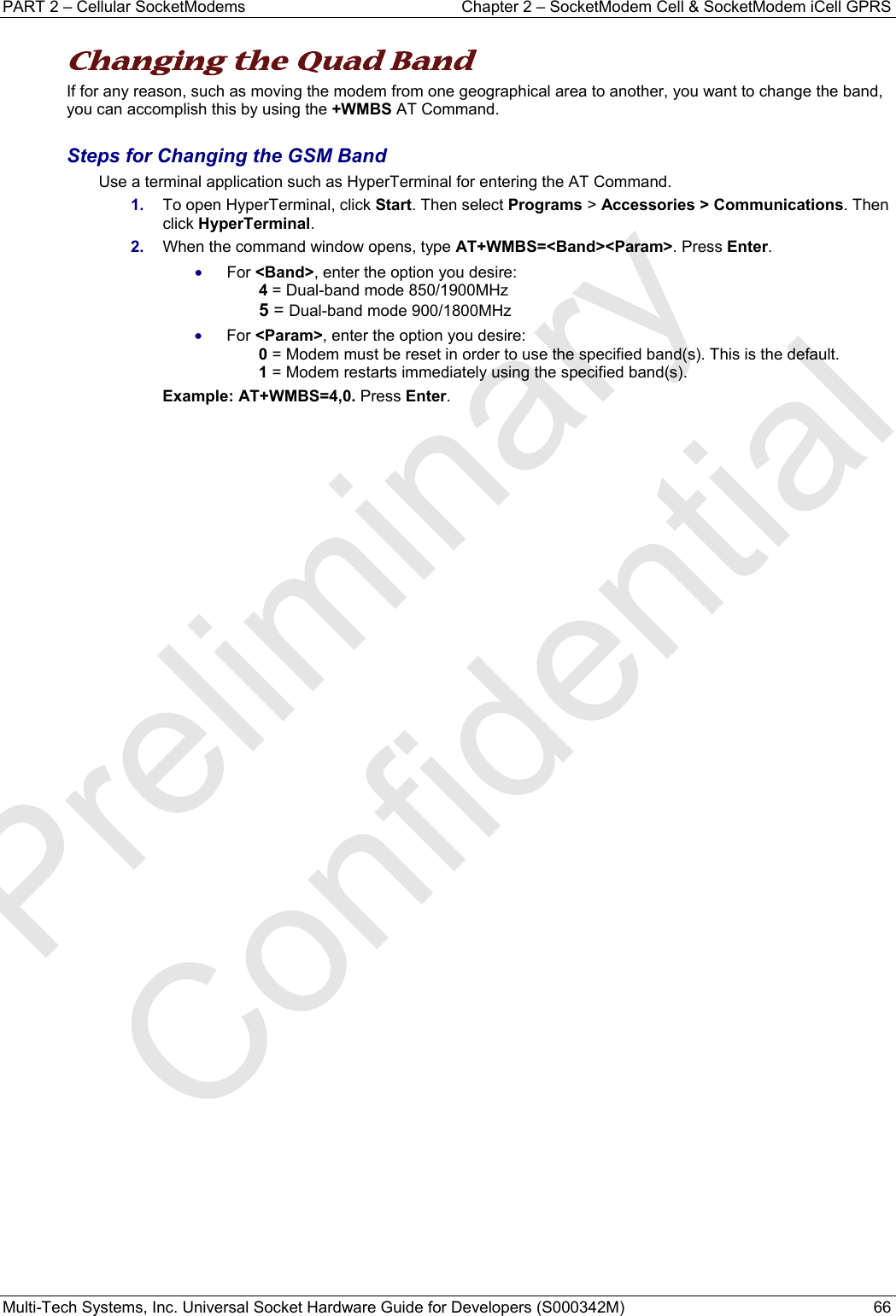 PART 2 – Cellular SocketModems   Chapter 2 – SocketModem Cell &amp; SocketModem iCell GPRS Multi-Tech Systems, Inc. Universal Socket Hardware Guide for Developers (S000342M)  66  Changing the Quad Band  If for any reason, such as moving the modem from one geographical area to another, you want to change the band, you can accomplish this by using the +WMBS AT Command.    Steps for Changing the GSM Band Use a terminal application such as HyperTerminal for entering the AT Command.  1.  To open HyperTerminal, click Start. Then select Programs &gt; Accessories &gt; Communications. Then click HyperTerminal. 2.  When the command window opens, type AT+WMBS=&lt;Band&gt;&lt;Param&gt;. Press Enter.  • For &lt;Band&gt;, enter the option you desire:   4 = Dual-band mode 850/1900MHz 5 = Dual-band mode 900/1800MHz • For &lt;Param&gt;, enter the option you desire:   0 = Modem must be reset in order to use the specified band(s). This is the default. 1 = Modem restarts immediately using the specified band(s).  Example: AT+WMBS=4,0. Press Enter.    Preliminary  Confidential