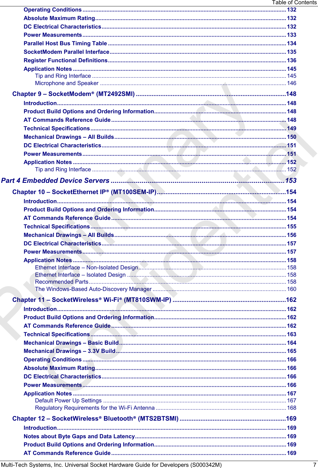 Table of Contents Multi-Tech Systems, Inc. Universal Socket Hardware Guide for Developers (S000342M)  7 Operating Conditions ................................................................................................................................ 132 Absolute Maximum Rating ........................................................................................................................ 132 DC Electrical Characteristics .................................................................................................................... 132 Power Measurements ................................................................................................................................ 133 Parallel Host Bus Timing Table ................................................................................................................ 134 SocketModem Parallel Interface ............................................................................................................... 135 Register Functional Definitions ................................................................................................................ 136 Application Notes ...................................................................................................................................... 145 Tip and Ring Interface .......................................................................................................................... 145 Microphone and Speaker ..................................................................................................................... 146 Chapter 9 – SocketModem® (MT2492SMI) ......................................................................................148 Introduction ................................................................................................................................................ 148 Product Build Options and Ordering Information ................................................................................... 148 AT Commands Reference Guide .............................................................................................................. 148 Technical Specifications ........................................................................................................................... 149 Mechanical Drawings – All Builds ............................................................................................................ 150 DC Electrical Characteristics .................................................................................................................... 151 Power Measurements ................................................................................................................................ 151 Application Notes ...................................................................................................................................... 152 Tip and Ring Interface .......................................................................................................................... 152 Part 4 Embedded Device Servers .......................................................................................... 153 Chapter 10 – SocketEthernet IP® (MT100SEM-IP) ..........................................................................154 Introduction ................................................................................................................................................ 154 Product Build Options and Ordering Information ................................................................................... 154 AT Commands Reference Guide .............................................................................................................. 154 Technical Specifications ........................................................................................................................... 155 Mechanical Drawings – All Builds ............................................................................................................ 156 DC Electrical Characteristics .................................................................................................................... 157 Power Measurements ................................................................................................................................ 157 Application Notes ...................................................................................................................................... 158 Ethernet Interface – Non-Isolated Design ............................................................................................. 158 Ethernet Interface – Isolated Design .................................................................................................... 158 Recommended Parts ............................................................................................................................ 158 The Windows-Based Auto-Discovery Manager .................................................................................... 160 Chapter 11 – SocketWireless® Wi-Fi® (MT810SWM-IP) .................................................................162 Introduction ................................................................................................................................................ 162 Product Build Options and Ordering Information ................................................................................... 162 AT Commands Reference Guide .............................................................................................................. 162 Technical Specifications ........................................................................................................................... 163 Mechanical Drawings – Basic Build ......................................................................................................... 164 Mechanical Drawings – 3.3V Build ........................................................................................................... 165 Operating Conditions ................................................................................................................................ 166 Absolute Maximum Rating ........................................................................................................................ 166 DC Electrical Characteristics .................................................................................................................... 166 Power Measurements ................................................................................................................................ 166 Application Notes ...................................................................................................................................... 167 Default Power Up Settings ................................................................................................................... 167 Regulatory Requirements for the Wi-Fi Antenna .................................................................................. 168 Chapter 12 – SocketWireless® Bluetooth® (MTS2BTSMI) .............................................................169 Introduction ................................................................................................................................................ 169 Notes about Byte Gaps and Data Latency ............................................................................................... 169 Product Build Options and Ordering Information ................................................................................... 169 AT Commands Reference Guide .............................................................................................................. 169 Preliminary  Confidential